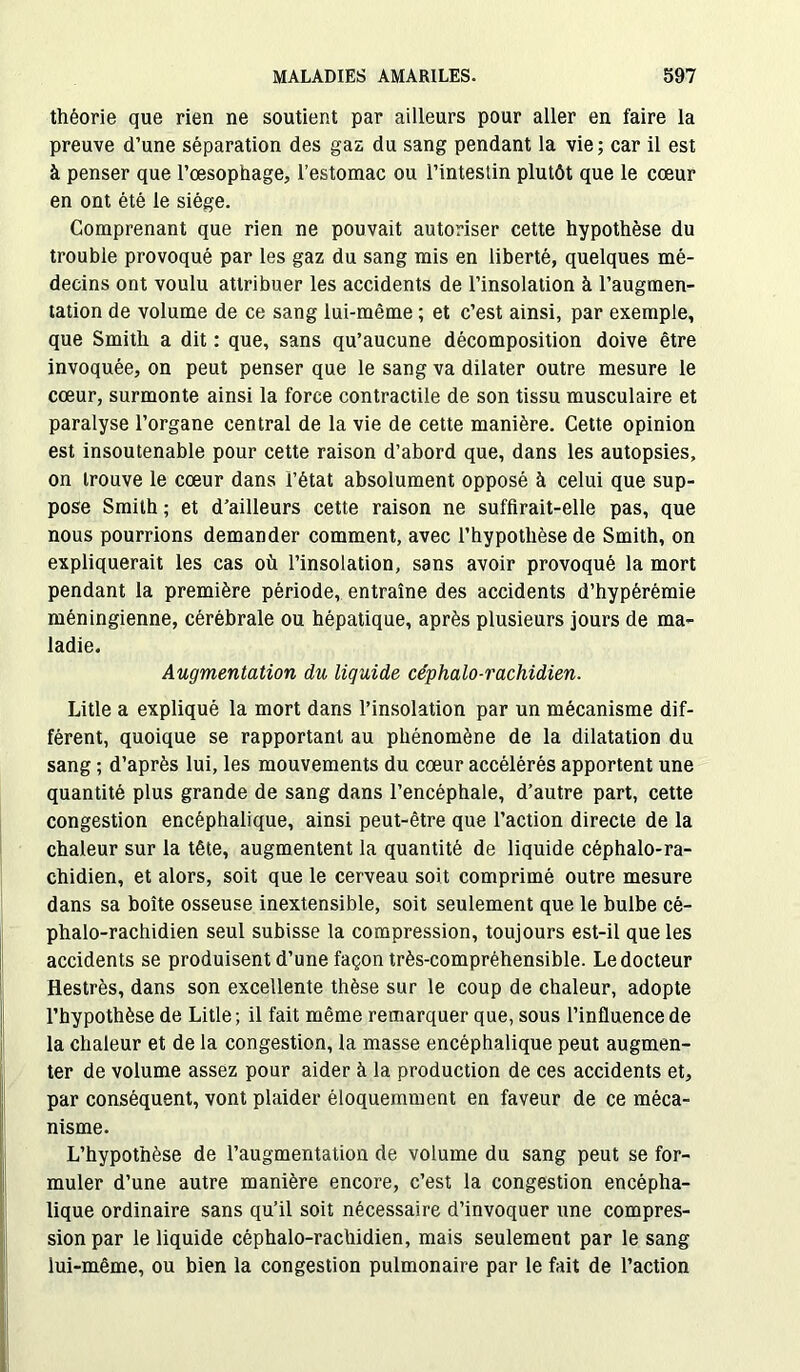 théorie que rien ne soutient par ailleurs pour aller en faire la preuve d’une séparation des gaz du sang pendant la vie; car il est à penser que l’œsophage, l’estomac ou l’intestin plutôt que le cœur en ont été le siège. Comprenant que rien ne pouvait autoriser cette hypothèse du troubie provoqué par les gaz du sang mis en liberté, quelques mé- decins ont voulu attribuer les accidents de l’insolation à l’augmen- tation de volume de ce sang lui-même ; et c’est ainsi, par exemple, que Smith a dit : que, sans qu’aucune décomposition doive être invoquée, on peut penser que le sang va dilater outre mesure le cœur, surmonte ainsi la force contractile de son tissu musculaire et paralyse l’organe central de la vie de cette manière. Cette opinion est insoutenable pour cette raison d’abord que, dans les autopsies, on trouve le cœur dans l’état absolument opposé à celui que sup- pose Smith ; et d’ailleurs cette raison ne suffirait-elle pas, que nous pourrions demander comment, avec l’hypothèse de Smith, on expliquerait les cas où l’insolation, sans avoir provoqué la mort pendant la première période, entraîne des accidents d’hypérémie méningienne, cérébrale ou hépatique, après plusieurs jours de ma- ladie. Augmentation du liquide céphalo-rachidien. Litle a expliqué la mort dans l’insolation par un mécanisme dif- férent, quoique se rapportant au phénomène de la dilatation du sang ; d’après lui, les mouvements du cœur accélérés apportent une quantité plus grande de sang dans l’encéphale, d’autre part, cette congestion encéphalique, ainsi peut-être que l’action directe de la chaleur sur la tête, augmentent la quantité de liquide céphalo-ra- chidien, et alors, soit que le cerveau soit comprimé outre mesure dans sa boîte osseuse inextensible, soit seulement que le bulbe cé- phalo-rachidien seul subisse la compression, toujours est-il que les accidents se produisent d’une façon très-compréhensible. Le docteur Hestrès, dans son excellente thèse sur le coup de chaleur, adopte l’hypothèse de Litle; il fait même remarquer que, sous l’influence de la chaleur et de la congestion, la masse encéphalique peut augmen- ter de volume assez pour aider à la production de ces accidents et, par conséquent, vont plaider éloquemment en faveur de ce méca- nisme. L’hypothèse de l’augmentation de volume du sang peut se for- muler d’une autre manière encore, c’est la congestion encépha- lique ordinaire sans qu’il soit nécessaire d’invoquer une compres- sion par le liquide céphalo-rachidien, mais seulement par le sang lui-même, ou bien la congestion pulmonaire par le fait de l’action