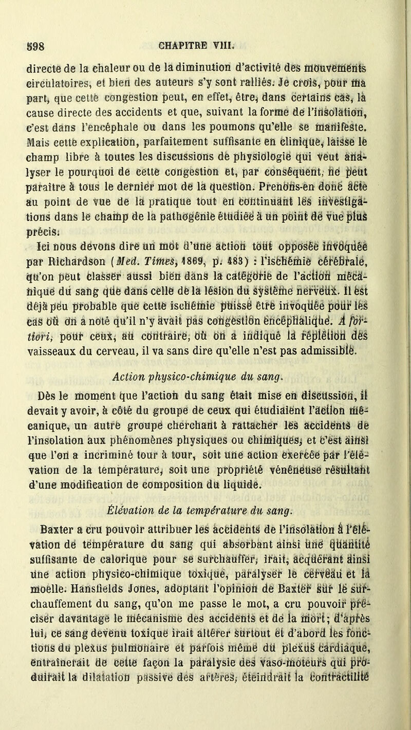 directe de la chaleur ou de la diminution d’activité des mouvements circulatoires, et bien des auteurs s’y sont ralliés. Je crois, pour ffla part, que cette congestion peut, en effet, être* dans certains cas, là cause directe des accidents et que, suivant la forme de l’insolation, c’est dans l’encéphale ou dans les poumons qu’elle se manifeste. Mais cette explication, parfaitement suffisante en clinique, laisse le champ libre à toutes les discussions dè physiologie qui Veut ana- lyser le pourquoi de cette congestion et, par conséquent, hé peut paraître à tous le dernier mot de la question. Prendhs-en donë UCte au point de vue de la pratique tout en Continuant les investiga- tions dans le champ de la pathogênie étudiée à un point dë vue plus précis; Iei nous devons dire un môt d’une action toüt opposée ihVdquée par Richardson [Med. Times, H869, p. 483) : l’isChêmie Cérébrale, qu’on peut classer aussi bien dans la catëgtiHe de l’àctidü méCd- fiique dU sang qüe dans celle de la lésion du sÿstêüie nervëüi. 11 ëst déjà peu probable que cette iscliêtnie ptiissë être invoqüêe pour lés cas OÜ dn a noté qu’il n’y avait pas congestion ëncéphàlidhe1. À foi'- tiori, pour ceüx, aü contraire, Où OU a indiqué id fëplêlidÜ dès vaisseaux du cerveau, il va sans dire qu’elle n’est pas admissible. Action physico-chimique du sang. Dès le moment que l’action du sang était mise en discussion, il devait y avoir, à côté du groupe de ceux qui étudiaiënt l’âction mé- canique, un autre groupé cherchant à rattacher les accidents de l’insolation aux phénomènes physiques ou chimiques, et C’est ainsi que l’od a incriminé tour à tour, soit une action exercée par l’élé- vation de la température, soit une propriété vénéneuse résultant d’une modification de composition du liquide. Élévation de la température du sang. Baxter a cru pouvoir attribuer les accidents de l’insolation § l’élé- vation de température du sang qui absorbant ainsi Une Qtlàritité suffisante de calorique pour se surchauffer; irait, acquérant dinài Une action physico-chimique toxique, paralyser le cërvëàü et là moelle. Hansfields Jones, adoptant l’opinion de Baxtër Sür lë sür- chauffement du sang, qu’on me passe le mot, a cru pouvoir pré- ciser davantage le mécanisme des accidents et dé la mort; diaprés lui, ce sang devenu toxique irait altérer Surtout et d’abord les fonc- tions du pleituS pulmonaire et parfois mêmë dü plexus Cardiaque, entraînerait de cette façon la paralysie des vaso-moteurs qüi pro- duirait la dilatation passive des artères, éteindrait la Contractilité