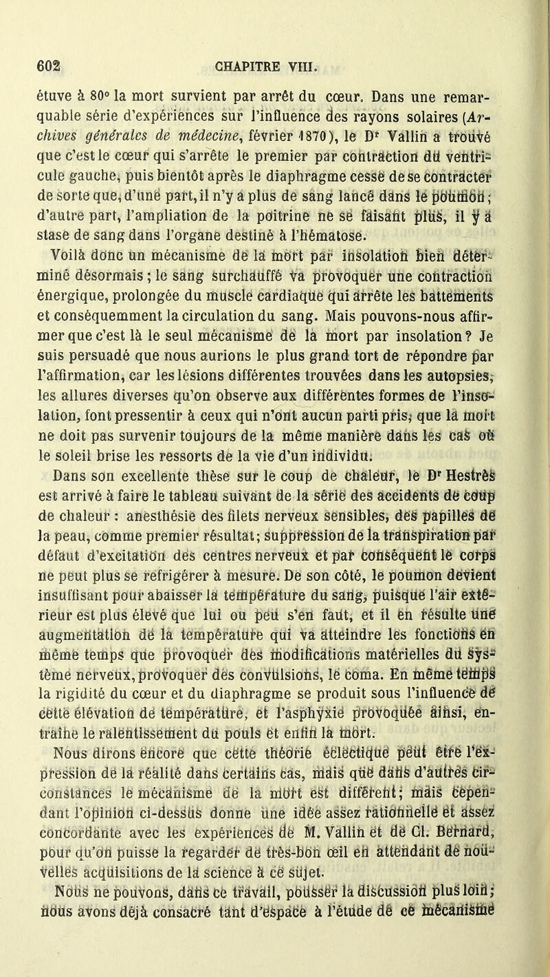 étuve à 80° la mort survient par arrêt du cœur. Dans une remar- quable série d’expériences sur J’influence des rayons solaires (Ar- chives générales de médecine, février 1870), le Dr Vallin a trouvé que c’est le cœur qui s’arrête le premier par contraction dü ventri- cule gauche, puis bientôt après le diaphragme cessé de se contracter de sorte que, d’une part, il n’y a plus de sang lancé dans le pdüftidtl ; d’autre part, l’ampliation de la poitrine ne se fâisaût pitié, il ÿ a stase de sang dans l’organe destiné à l’hématose. Voilà donc un mécanisme de la mort par insolâtioü bien déter- miné désormais ; le sang surchaüffê Va provoquer une contraction énergique, prolongée du muscle cardiaqüe qui arrête les battements et conséquemment la circulation du sang. Mais pouvons-nous affir- mer que c’est là le seul mécanisme de là mort par insolation ? Je suis persuadé que nous aurions le plus grand tort de répondre bar l’affirmation, car les lésions différentes trouvées dans les autopsies, les allures diverses qu’on observe aux différentes formes de l’inso- lation, font pressentir à ceux qui n’ont aucun parti pris,- que la mort ne doit pas survenir toujours de la même manière dâns les caS oh le soleil brise les ressorts de la vie d’un individu. Dans son excellente thèse sur le coup de chaleur, le Dr HestrèS est arrivé à faire le tableau suivant de la série des accidents de Coup de chaleur : anesthésie des filets nerveux sensibles, des papilles dë la peau, comme premier résultat ; suppression de la transpiration par défaut d’excitation des centres nerveux et par conséquent le corps ne peut plus se réfrigérer à mesure. De son côté, le poumon devient insuffisant pour abaisser la température du sartg, puisque l’air exté- rieur est plus élevé que lui ou peu s’en faut, et il en résulte une augmentation dë la température qui va atteindre les fonctions én même temps que provoquer dès modifications matérielles dd Sys- tème nerveux, provoquer des cônVülsiohs, lè Coma. En mêmetëinpS la rigidité du cœur et du diaphragme se produit sous l’influence dë cette élévation dë température, et l’asphyxie prbvoqüêe âihsi, ën- traîhe le ralentissement du pouls et enfin la tnOrt. Nous dirons ertcore que cette théorie éëlëctique pëüt être l’ex- pression dé la réalité dahs Certains càs, niais quë datiS d’àütrës Cir- constances le mécanisme dë la mort est différent; hlàis Cepen- dant l’opinioU ci-dessüS donne Une idée assez fUtidnheilë ët assez concordante avec les expériences dë M, Vallin ët dë 01. Bernard, pour qü’dU puisse la regarder de très-bôh œil eh attendant dë nou- velles acquisitions de la science à cë süjet. NOUS ne pouvons, dans Cë tràvUll, pOÜSsë'r la discussion pluSlOiil; nous avons déjà consacré tant d’ëSpàCe à l’étude dê ce toêcaniSiùé