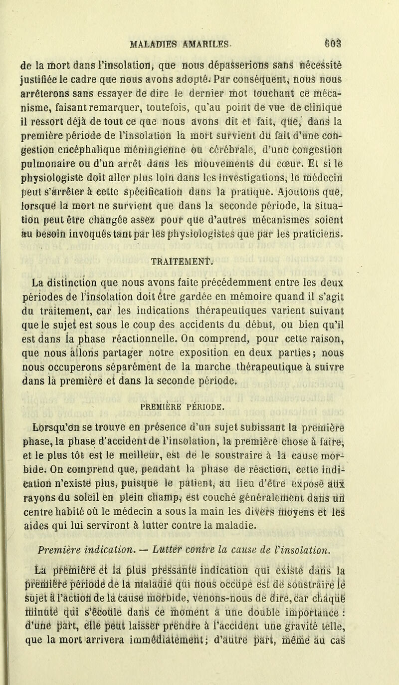 de la mort dans l’insolation, que nous dépasserions sans nécessité justifiée le cadre que nous avons adopté. Par conséquent, nous nous arrêterons sans essayer de dire le dernier mot touchant ce méca- nisme, faisant remarquer, toutefois, qu’au point de vue de clinique il ressort déjà de tout ce que nous avons dit et fait, qüe, dans la première période de l’insolation la mort survient du fait d’une con- gestion encéphalique méningienne ou cérébrale, d’une congestion pulmonaire ou d’un arrêt dans les mouvements dû cœur. Et si le physiologiste doit aller plus loin dans les investigations, le médecin peut s’arrêter à cette spécification dans la pratique. Ajoutons que, lorsque la mort ne survient que dans la seconde période, la situa- tion peut être changée assez pour que d’autres mécanismes soient au besoin invoqués tant par les physiologistes que par les praticiens. TRAITEMENT La distinction que nous avons faite précédemment entre les deux périodes de l’insolation doit être gardée en mémoire quand il s’agit du traitement, car les indications thérapeutiques varient suivant que le sujet est sous le coup des accidents du début, ou bien qu’il est dans ia phase réactionnelle. On comprend, pour cette raison, que nous allons partager notre exposition en deux parties; nous nous occuperons séparément de la marche thérapeutique à suivre dans la première et dans la seconde période. PREMIÈRE PÉRIODE. Lorsqu’on se trouve en présence d’un sujet subissant la première phase, la phase d’accident de l’insolation, la première chose à faire, et le plus tôt est le meilleur, est de le soustraire à la cause mor- bide. On comprend que, pendant la phase de réaction, cette indi- cation n’existe plus, puisque le patient, au lieu d’être expose dtix rayons du soleil en plein champ, est couché généralement dans uri centre habité où le médecin a sous la main les divers moyens et les aides qui lui serviront à lutter contre la maladie. Première indication. — Lutter contre la cause de l'insolation. La première ét la plus posante indication qui existe dans la preiiHêfe période de la maladie qüi nous occupe est dë soustraire ië sujet à l’actioh de la fcause mOi-hide, venons-nous de dire, car chaqüë ttiinutê cjui s’êcoiile dans ce moment a une double importance : d’ube part, elle peüt laisser prëndre à l’accident une gravité telle, que la mort arrivera immédiatement; d’autre part, mêrnë au cas