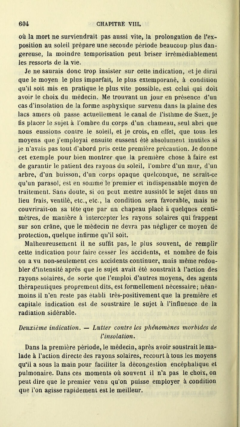 où la mort ne surviendrait pas aussi vite, la prolongation de l’ex- position au soleil prépare une seconde période beaucoup plus dan- gereuse, la moindre temporisation peut briser irrémédiablement les ressorts de la vie. Je ne saurais donc trop insister sur cette indication, et je dirai que le moyen le plus imparfait, le plus extemporané, à condition qu’il soit mis en pratique le plus vite possible, est celui qui doit avoir le choix du médecin. Me trouvant un jour en présence d’un cas d'insolation de la forme asphyxique survenu dans la plaine des lacs amers où passe actuellement le canal de l’isthme de Suez, je fis placer le sujet à l’ombre du corps d’un chameau, seul abri que nous eussions contre le soleil, et je crois, en effet, que tous les moyens que j’employai ensuite eussent été absolument inutiles si je n’avais pas tout d’abord pris cette première précaution. Je donne cet exemple pour bien montrer que la première chose à faire est de garantir le patient des rayons du soleil, l’ombre d’un mur, d’un arbre, d’un buisson, d’un corps opaque quelconque, ne serait-ce qu’un parasol, est en somme le premier et indispensable moyen de traitement. Sans doute, si on peut mettre aussitôt le sujet dans un lieu frais, ventilé, etc., etc., la condition sera favorable, mais ne couvrirait-on sa tête que par un chapeau placé à quelques centi- mètres, de manière à intercepter les rayons solaires qui frappent sur son crâne, que le médecin ne devra pas négliger ce moyen de protection, quelque infirme qu’il soit. Malheureusement il ne suffit pas, le plus souvent, de remplir cette indication pour faire cesser les accidents, et nombre de fois on a vu non-seulement ces accidents continuer, mais même redou- bler d’intensité après que le sujet avait été soustrait à l’action des rayons solaires, de sorte que l’emploi d’autres moyens, des agents thérapeutiques proprement dits, est formellement nécessaire; néan- moins il n’en reste pas établi très-positivement que la première et capitale indication est de soustraire le sujet à l’influence de la radiation sidérable. Deuxième indication. — Lutter contre les phénomènes morbides de l'insolation. Dans la première période, le médecin, après avoir soustrait le ma- lade à l’action directe des rayons solaires, recourt à tous les moyens qu’il a sous la main pour faciliter la décongestion encéphalique et pulmonaire. Dans ces moments où souvent il n’a pas le choix, on peut dire que le premier venu qu’on puisse employer à condition que i’on agisse rapidement est le meilleur.