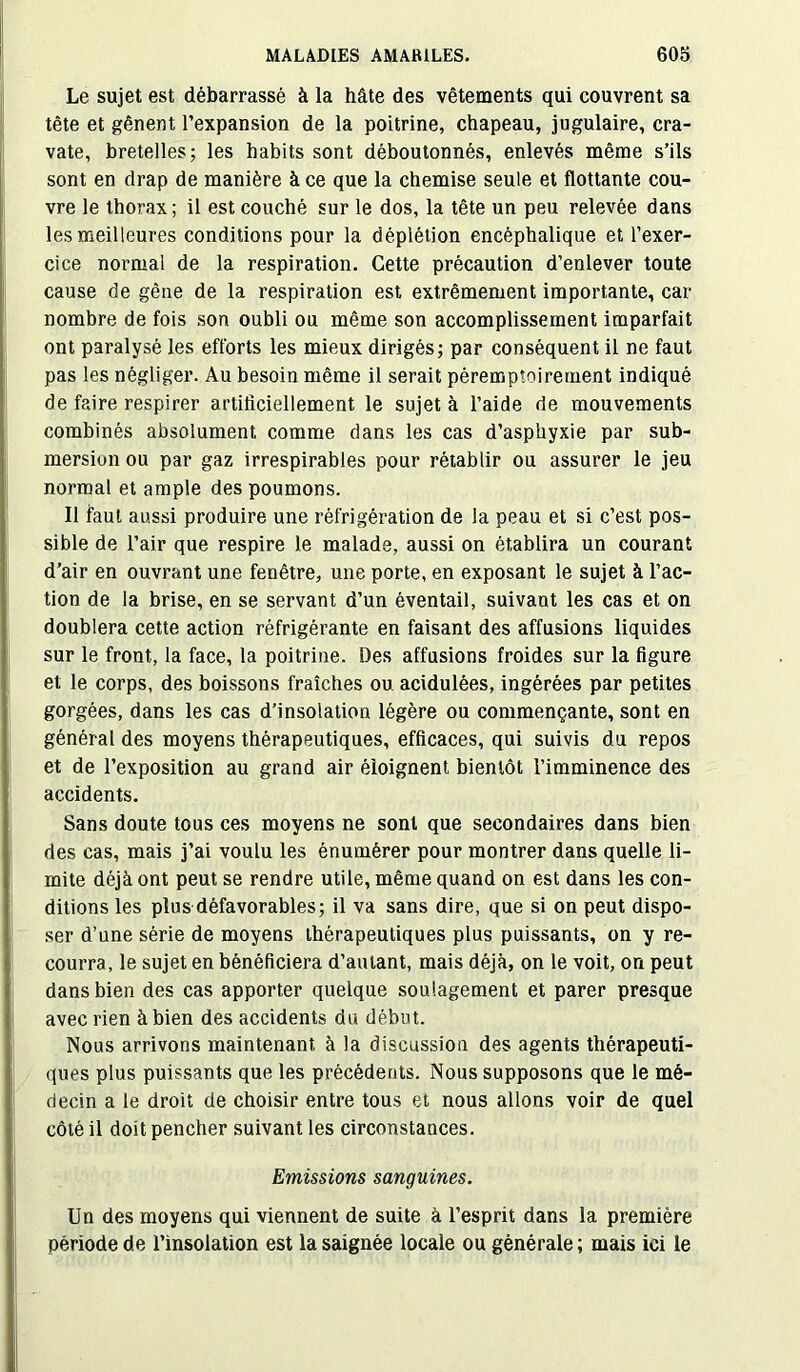 Le sujet est débarrassé à la hâte des vêtements qui couvrent sa tête et gênent l’expansion de la poitrine, chapeau, jugulaire, cra- vate, bretelles; les habits sont déboutonnés, enlevés même s’ils sont en drap de manière à ce que la chemise seule et flottante cou- vre le thorax ; il est couché sur le dos, la tête un peu relevée dans les meilleures conditions pour la déplétion encéphalique et l’exer- cice normal de la respiration. Cette précaution d’enlever toute cause de gêne de la respiration est extrêmement importante, car nombre de fois son oubli ou même son accomplissement imparfait ont paralysé les efforts les mieux dirigés; par conséquent il ne faut pas les négliger. Au besoin même il serait péremptoirement indiqué de faire respirer artificiellement le sujet à l’aide de mouvements combinés absolument comme dans les cas d’asphyxie par sub- mersion ou par gaz irrespirables pour rétablir ou assurer le jeu normal et ample des poumons. Il faut aussi produire une réfrigération de la peau et si c’est pos- sible de l’air que respire le malade, aussi on établira un courant d’air en ouvrant une fenêtre, une porte, en exposant le sujet à l’ac- tion de la brise, en se servant d’un éventail, suivant les cas et on doublera cette action réfrigérante en faisant des affusions liquides sur le front, la face, la poitrine. Des affusions froides sur la figure et le corps, des boissons fraîches ou acidulées, ingérées par petites gorgées, dans les cas d’insolation légère ou commençante, sont en général des moyens thérapeutiques, efficaces, qui suivis du repos et de l’exposition au grand air éloignent bientôt l’imminence des accidents. Sans doute tous ces moyens ne sont que secondaires dans bien des cas, mais j’ai voulu les énumérer pour montrer dans quelle li- mite déjà ont peut se rendre utile, même quand on est dans les con- ditions les plus défavorables; il va sans dire, que si on peut dispo- ser d’une série de moyens thérapeutiques plus puissants, on y re- courra, le sujet en bénéficiera d’autant, mais déjà, on le voit, on peut dans bien des cas apporter quelque soulagement et parer presque avec rien à bien des accidents du début. Nous arrivons maintenant à la discussion des agents thérapeuti- ques plus puissants que les précédents. Nous supposons que le mé- decin a le droit de choisir entre tous et nous allons voir de quel côté il doit pencher suivant les circonstances. Emissions sanguines. Un des moyens qui viennent de suite à l’esprit dans la première période de l’insolation est la saignée locale ou générale; mais ici le