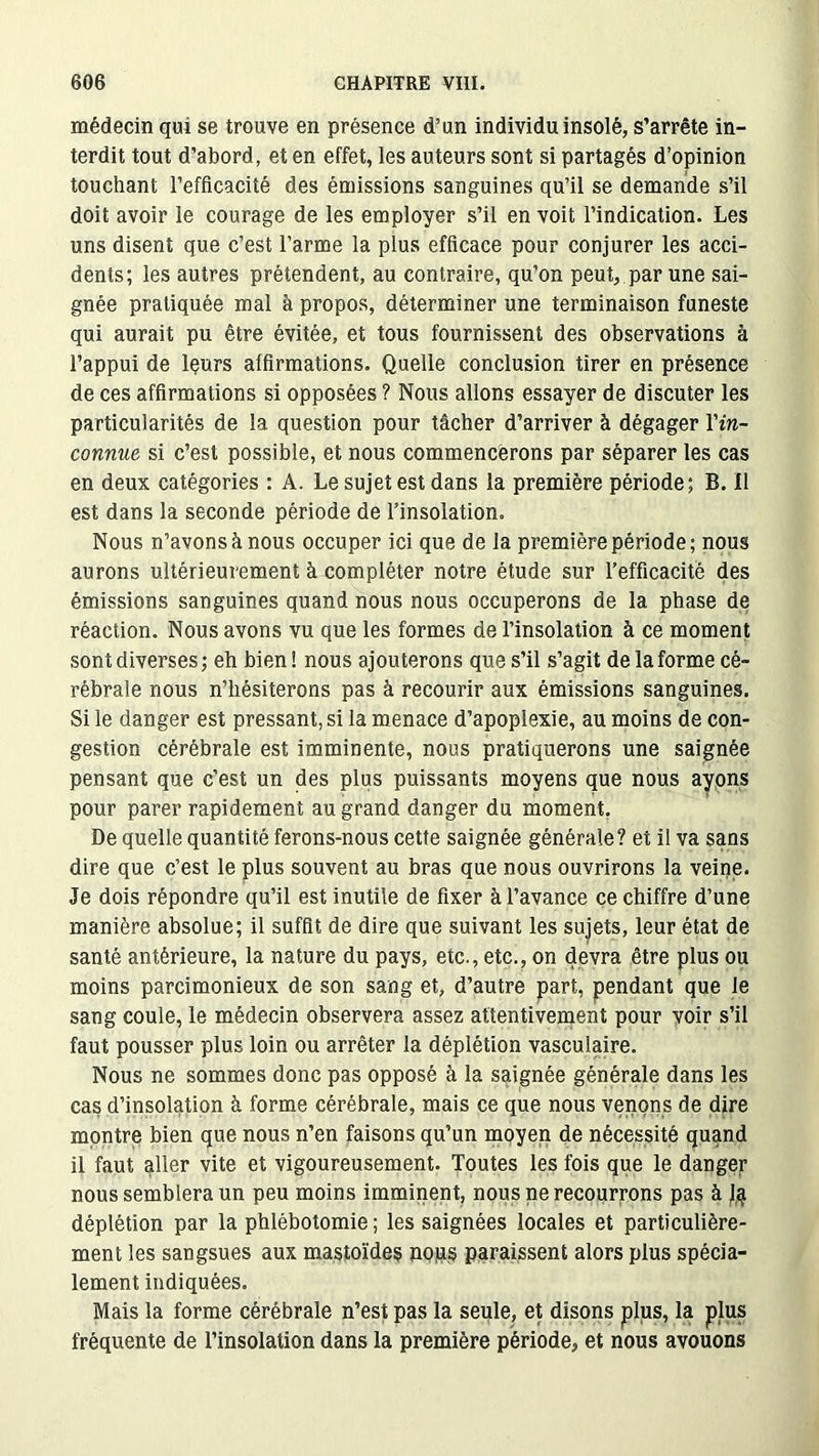 médecin qui se trouve en présence d’un individu insolè, s’arrête in- terdit tout d’abord, et en effet, les auteurs sont si partagés d’opinion touchant l’efficacité des émissions sanguines qu’il se demande s’il doit avoir le courage de les employer s’il en voit l’indication. Les uns disent que c’est l’arme la plus efficace pour conjurer les acci- dents; les autres prétendent, au contraire, qu’on peut,, par une sai- gnée pratiquée mal à propos, déterminer une terminaison funeste qui aurait pu être évitée, et tous fournissent des observations à l’appui de lçurs affirmations. Quelle conclusion tirer en présence de ces affirmations si opposées ? Nous allons essayer de discuter les particularités de la question pour tâcher d’arriver à dégager Y in- connue si c’est possible, et nous commencerons par séparer les cas en deux catégories : A. Le sujet est dans la première période; B. Il est dans la seconde période de l’insolation. Nous n’avons à nous occuper ici que de la première période; nous aurons ultérieurement à compléter notre étude sur l’efficacité des émissions sanguines quand nous nous occuperons de la phase de réaction. Nous avons vu que les formes de l’insolation à ce moment sont diverses; eh bien! nous ajouterons que s’il s’agit de la forme cé- rébrale nous n’hésiterons pas à recourir aux émissions sanguines. Si le danger est pressant, si la menace d’apoplexie, au moins de con- gestion cérébrale est imminente, nous pratiquerons une saignée pensant que c’est un des plus puissants moyens que nous ayons pour parer rapidement au grand danger du moment. De quelle quantité ferons-nous cette saignée générale? et il va sans dire que c’est le plus souvent au bras que nous ouvrirons la veine. Je dois répondre qu’il est inutile de fixer à l’avance ce chiffre d’une manière absolue; il suffit de dire que suivant les sujets, leur état de santé antérieure, la nature du pays, etc., etc., on devra être plus ou moins parcimonieux de son sang et, d’autre part, pendant que le sang coule, le médecin observera assez attentivement pour voir s’il faut pousser plus loin ou arrêter la déplétion vasculaire. Nous ne sommes donc pas opposé à la saignée générale dans les cas d’insolation à forme cérébrale, mais ce que nous venons de dire montre bien que nous n’en faisons qu’un moyen de nécessité quand il faut aller vite et vigoureusement. Toutes les fois que le danger nous semblera un peu moins imminent, nous ne recourrons pas à J# déplétion par la phlébotomie; les saignées locales et particulière- ment les sangsues aux mastoïdes pops paraissent alors plus spécia- lement indiquées. Mais la forme cérébrale n’est pas la seule, et disons plus, la plus fréquente de l’insolation dans la première période, et nous avouons