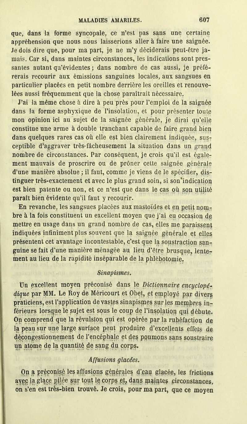 que, dans la forme syncopale, ce n’est, pas sans une certaine appréhension que nous nous laisserions aller à faire une saignée. Je dois dire que, pour ma part, je ne m’y déciderais peut-être ja- mais. Car si, dans maintes circonstances, les indications sont pres- santes autant qu’évidentes ; dans nombre de cas aussi, je préfé- rerais recourir aux émissions sanguines locales, aux sangsues en particulier placées en petit nombre derrière les oreilles et renouve- lées aussi fréquemment que la chose paraîtrait nécessaire. J’ai la même chose à dire à peu près pour l’emploi de la saignée dans la forme asphyxique de l’insolation, et pour présenter toute mon opinion ici au sujet de la saignée générale, je dirai qu’elle constitue une arme à double tranchant capable de faire grand bien dans quelques rares cas où elle est bien clairement indiquée, sus- ceptible d’aggraver très-fâcheusement la situation dans un grand nombre de circonstances. Par conséquent, je crois qu'il est égale- ment mauvais de proscrire ou de prôner cette saignée générale d’une manière absolue ; il faut, comme je viens de le spécifier, dis- tinguer très-exactement et avec le plus grand soin, si son4indication est bien patente ou non, et ce n’est que dans le cas où son utilité paraît bien évidente qu’il faut y recourir. En revanche, les sangsues placées aux mastoïdes et en petit nom- bre à la fois constituent un excellent moyen que j’ai eu occasion de mettre en usage dans un grand nombre de cas, elles me paraissent indiquées infiniment plus souvent que la saignée générale et elles présentent cet avantage incontestable, c’est que la soustraction san- guine se fait d’une manière ménagée au lieu d’être brusque, lente- ment au lieu de la rapidité inséparable de la phlébotomie. Sinapismes. Un excellent moyen préconisé dans le Dictionnaire encyclopé- digue par MM. Le Roy de Méricourt et Obet, et employé par divers praticiens, est l’application dévastés sinapismes sur les mepjjjres in- férieurs lorsque le sujet est sous le coup de l’insolation qui débute. On comprend que la révulsion qui est opérée par la rubéfaction de la peau sur une large surface peut produire d’excellents effets de déçongestionnement de l’encéphale et des poumons sans soustraire un atome de la quantité de sang du corps. Affusions glacées. On a préconisé les affusions générales d’eau glacée, les frictions ayec la glace pilée sur tout le corps et, dans ip^jqtes circonstances, on s’en est très-bien trouvé. Je crois, pour ma part, que ce moyen