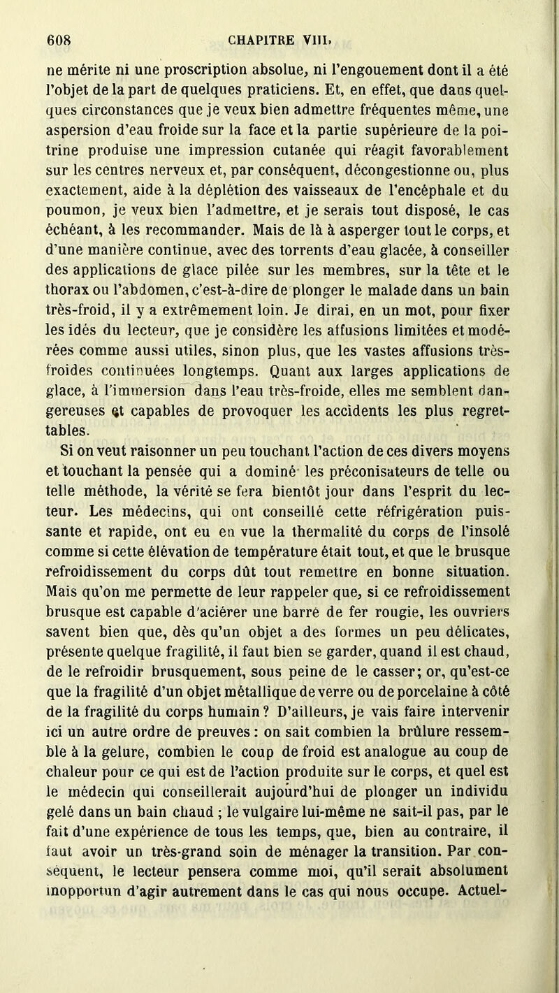 ne mérite ni une proscription absolue, ni l’engouement dont il a été l’objet de la part de quelques praticiens. Et, en effet, que dans quel- ques circonstances que je veux bien admettre fréquentes même, une aspersion d’eau froide sur la face et la partie supérieure de la poi- trine produise une impression cutanée qui réagit favorablement sur les centres nerveux et, par conséquent, décongestionne ou, plus exactement, aide à la déplétion des vaisseaux de l’encéphale et du poumon, je veux bien l’admettre, et je serais tout disposé, le cas échéant, à les recommander. Mais de là à asperger tout le corps, et d’une manière continue, avec des torrents d’eau glacée, à conseiller des applications de glace pilée sur les membres, sur la tête et le thorax ou l’abdomen, c’est-à-dire de plonger le malade dans un bain très-froid, il y a extrêmement loin. Je dirai, en un mot, pour fixer les idés du lecteur, que je considère les alfusions limitées et modé- rées comme aussi utiles, sinon plus, que les vastes affusions très- froides continuées longtemps. Quant aux larges applications de glace, à l’immersion dans l’eau très-froide, elles me semblent dan- gereuses qt capables de provoquer les accidents les plus regret- tables. Si on veut raisonner un peu touchant l’action de ces divers moyens et touchant la pensée qui a dominé les préconisateurs de telle ou telle méthode, la vérité se fera bientôt jour dans l’esprit du lec- teur. Les médecins, qui ont conseillé cette réfrigération puis- sante et rapide, ont eu en vue la thermalité du corps de l’insolé comme si cette élévation de température était tout, et que le brusque refroidissement du corps dût tout remettre en bonne situation. Mais qu’on me permette de leur rappeler que, si ce refroidissement brusque est capable d'aciérer une barre de fer rougie, les ouvriers savent bien que, dès qu’un objet a des formes un peu délicates, présente quelque fragilité, il faut bien se garder, quand il est chaud, de le refroidir brusquement, sous peine de le casser; or, qu’est-ce que la fragilité d’un objet métallique de verre ou de porcelaine à côté de la fragilité du corps humain ? D’ailleurs, je vais faire intervenir ici un autre ordre de preuves : on sait combien la brûlure ressem- ble à la gelure, combien le coup de froid est analogue au coup de chaleur pour ce qui est de l’action produite sur le corps, et quel est le médecin qui conseillerait aujourd’hui de plonger un individu gelé dans un bain chaud ; le vulgaire lui-même ne sait-il pas, par le fait d’une expérience de tous les temps, que, bien au contraire, il iaut avoir un très-grand soin de ménager la transition. Par con- séquent, le lecteur pensera comme moi, qu’il serait absolument inopportun d’agir autrement dans le cas qui nous occupe. Actuel-