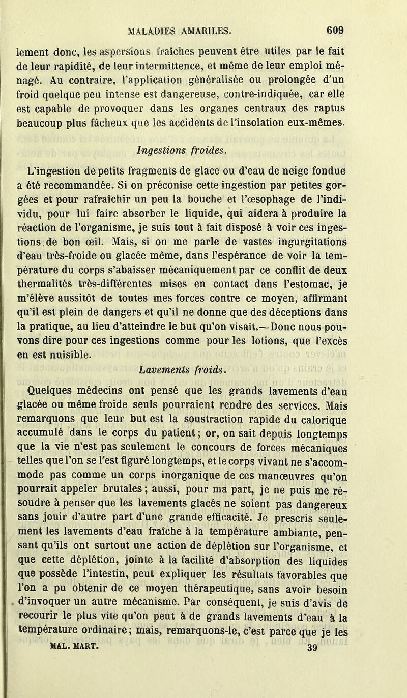 lement donc, les aspersions fraîches peuvent être utiles par le fait de leur rapidité, de leur intermittence, et même de leur emploi mé- nagé. Au contraire, l’application généralisée ou prolongée d’un froid quelque peu intense est dangereuse, contre-indiquée, car elle est capable de provoquer dans les organes centraux des raptus beaucoup plus fâcheux que les accidents de l’insolation eux-mêmes. Ingestions froides. L’ingestion de petits fragments de glace ou d’eau de neige fondue a été recommandée. Si on préconise cette ingestion par petites gor- gées et pour rafraîchir un peu la bouche et l’œsophage de l’indi- vidu, pour lui faire absorber le liquide, qui aidera à produire la réaction de l’organisme, je suis tout à fait disposé à voir ces inges- tions de bon œil. Mais, si on me parle de vastes ingurgitations d’eau très-froide ou glacée même, dans l’espérance de voir la tem- pérature du corps s’abaisser mécaniquement par ce conflit de deux thermalités très-différentes mises en contact dans l’estomac, je m’élève aussitôt de toutes mes forces contre ce moyen, affirmant qu’il est plein de dangers et qu’il ne donne que des déceptions dans la pratique, au lieu d’atteindre le but qu’on visait.—Donc nous pou- vons dire pour ces ingestions comme pour les lotions, que l’excès en est nuisible. Lavements froids. Quelques médecins ont pensé que les grands lavements d’eau glacée ou même froide seuls pourraient rendre des services. Mais remarquons que leur but est la soustraction rapide du calorique accumulé dans le corps du patient ; or, on sait depuis longtemps que la vie n’est pas seulement le concours de forces mécaniques telles que l’on se l’est figuré longtemps, et le corps vivant ne s’accom- mode pas comme un corps inorganique de ces manœuvres qu’on pourrait appeler brutales; aussi, pour ma part, je ne puis me ré- soudre à penser que les lavements glacés ne soient pas dangereux sans jouir d’autre part d’une grande efficacité. Je prescris seule- ment les lavements d’eau fraîche à la température ambiante, pen- sant qu’ils ont surtout une action de déplétion sur l’organisme, et que cette déplétion, jointe à la facilité d’absorption des liquides que possède l’intestin, peut expliquer les résultats favorables que l’on a pu obtenir de ce moyen thérapeutique, sans avoir besoin d’invoquer un autre mécanisme. Par conséquent, je suis d’avis de recourir le plus vite qu’on peut à de grands lavements d’eau à la température ordinaire; mais, remarquons-le, c’est parce que je les MAL. MART. 39