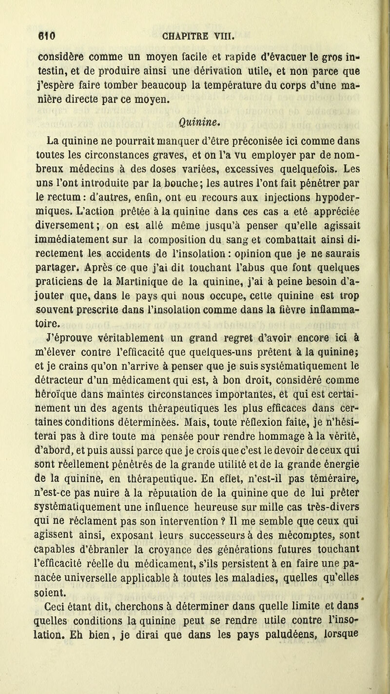 considère comme un moyen facile et rapide d’évacuer le gros in- testin, et de produire ainsi une dérivation utile, et non parce que j’espère faire tomber beaucoup la température du corps d’une ma- nière directe par ce moyen. Quinine. La quinine ne pourrait manquer d’être préconisée ici comme dans toutes les circonstances graves, et on l’a vu employer par de nom- breux médecins à des doses variées, excessives quelquefois. Les uns l’ont introduite par la bouche; les autres l’ont fait pénétrer par le rectum : d’autres, enfin, ont eu recours aux injections hypoder- miques. L’action prêtée à la quinine dans ces cas a été appréciée diversement; on est allé même jusqu’à penser qu’elle agissait immédiatement sur la composition du sang et combattait ainsi di- rectement les accidents de l’insolation : opinion que je ne saurais partager. Après ce que j’ai dit touchant l’abus que font quelques praticiens de la Martinique de la quinine, j’ai à peine besoin d’a- jouter que, dans le pays qui nous occupe, cette quinine est trop souvent prescrite dans l’insolation comme dans la fièvre inflamma- toire. J’éprouve véritablement un grand regret d’avoir encore ici à m’élever contre l’efficacité que quelques-uns prêtent à la quinine; et je crains qu’on n’arrive à penser que je suis systématiquement le détracteur d’un médicament qui est, à bon droit, considéré comme héroïque dans maintes circonstances importantes, et qui est certai- nement un des agents thérapeutiques les plus efficaces dans cer- taines conditions déterminées. Mais, toute réflexion faite, je n’hési- terai pas à dire toute ma pensée pour rendre hommage à la vérité, d’abord, et puis aussi parce que je crois que c’est le devoir de ceux qui sont réellement pénétrés de la grande utilité et de la grande énergie de la quinine, en thérapeutique. En effet, n’est-il pas téméraire, n’est-ce pas nuire à la réputation de la quinine que de lui prêter systématiquement une influence heureuse sur mille cas très-divers qui ne réclament pas son intervention ? Il me semble que ceux qui agissent ainsi, exposant leurs successeurs à des mécomptes, sont capables d’ébranler la croyance des générations futures touchant l’efficacité réelle du médicament, s’ils persistent à en faire une pa- nacée universelle applicable à toutes les maladies, quelles qu’elles soient. Ceci étant dit, cherchons à déterminer dans quelle limite et dans quelles conditions la quinine peut se rendre utile contre l’inso- lation. Eh bien, je dirai que dans les pays paludéens, lorsque