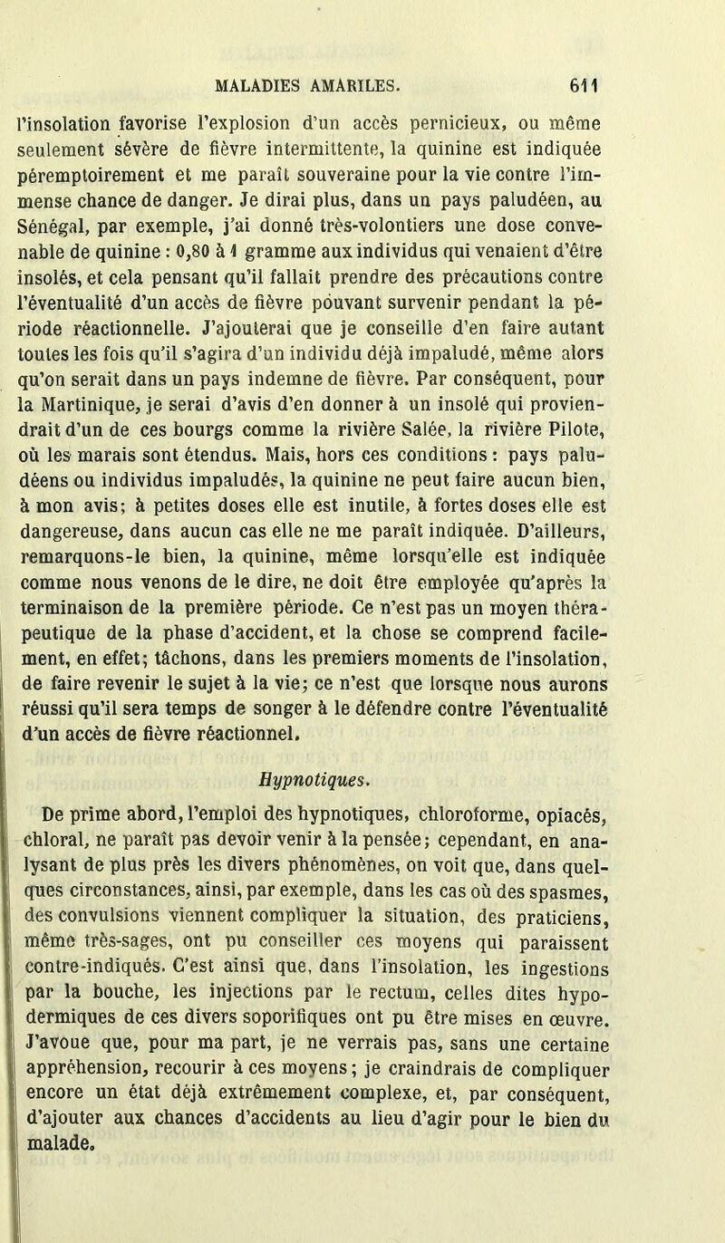 l’insolation favorise l’explosion d’un accès pernicieux, ou même seulement sévère de fièvre intermittente, la quinine est indiquée péremptoirement et me paraît souveraine pour la vie contre l’im- mense chance de danger. Je dirai plus, dans un pays paludéen, au Sénégal, par exemple, j’ai donné très-volontiers une dose conve- nable de quinine : 0,80 à 1 gramme aux individus qui venaient d’être insolés, et cela pensant qu’il fallait prendre des précautions contre l’éventualité d’un accès de fièvre pouvant survenir pendant la pé- riode réactionnelle. J’ajouterai que je conseille d’en faire autant toutes les fois qu’il s’agira d’un individu déjà impaludé, même alors qu’on serait dans un pays indemne de fièvre. Par conséquent, pour la Martinique, je serai d’avis d’en donner à un insolé qui provien- drait d’un de ces bourgs comme la rivière Salée, la rivière Pilote, où les marais sont étendus. Mais, hors ces conditions : pays palu- déens ou individus impaludés, la quinine ne peut faire aucun bien, à mon avis; à petites doses elle est inutile, à fortes doses elle est dangereuse, dans aucun cas elle ne me paraît indiquée. D’ailleurs, remarquons-le bien, la quinine, même lorsqu’elle est indiquée comme nous venons de le dire, ne doit être employée qu’après la terminaison de la première période. Ce n’est pas un moyen théra- peutique de la phase d’accident, et la chose se comprend facile- ment, en effet; tâchons, dans les premiers moments de l’insolation, de faire revenir le sujet à la vie; ce n’est que lorsque nous aurons réussi qu’il sera temps de songer à le défendre contre l’éventualité d’un accès de fièvre réactionnel. Hypnotiques. De prime abord, l’emploi des hypnotiques, chloroforme, opiacés, chloral, ne paraît pas devoir venir à la pensée; cependant, en ana- lysant de plus près les divers phénomènes, on voit que, dans quel- ques circonstances, ainsi, par exemple, dans les cas où des spasmes, des convulsions viennent compliquer la situation, des praticiens, même très-sages, ont pu conseiller ces moyens qui paraissent contre-indiqués. C’est ainsi que, dans l’insolation, les ingestions par la bouche, les injections par le rectum, celles dites hypo- dermiques de ces divers soporifiques ont pu être mises en œuvre. J’avoue que, pour ma part, je ne verrais pas, sans une certaine appréhension, recourir à ces moyens; je craindrais de compliquer encore un état déjà extrêmement complexe, et, par conséquent, d’ajouter aux chances d’accidents au lieu d’agir pour le bien du malade.