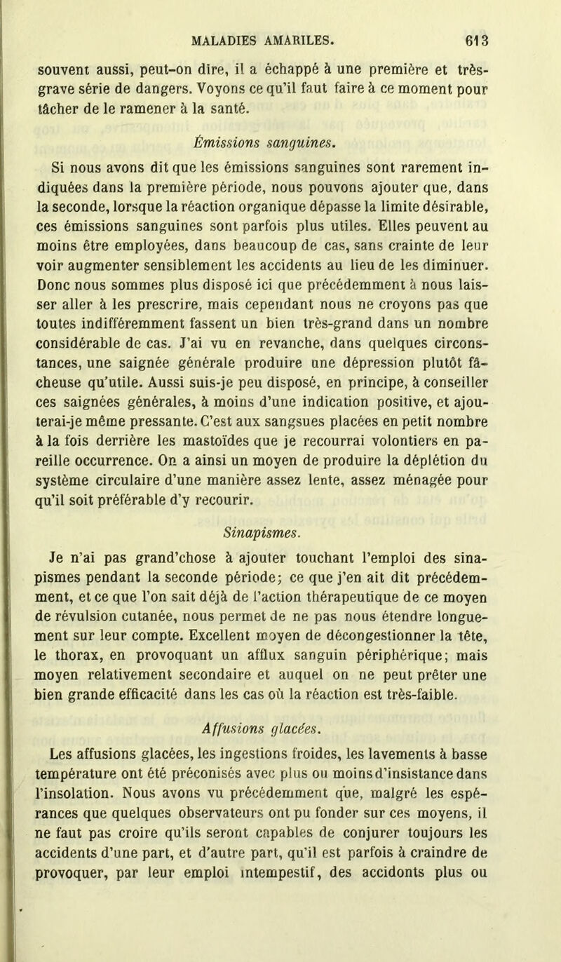 souvent aussi, peut-on dire, il a échappé à une première et très- grave série de dangers. Voyons ce qu’il faut faire à ce moment pour tâcher de le ramener à la santé. Émissions sanguines. Si nous avons dit que les émissions sanguines sont rarement in- diquées dans la première période, nous pouvons ajouter que, dans la seconde, lorsque la réaction organique dépasse la limite désirable, ces émissions sanguines sont parfois plus utiles. Elles peuvent au moins être employées, dans beaucoup de cas, sans crainte de leur voir augmenter sensiblement les accidents au lieu de les diminuer. Donc nous sommes plus disposé ici que précédemment à nous lais- ser aller à les prescrire, mais cependant nous ne croyons pas que toutes indifféremment fassent un bien très-grand dans un nombre considérable de cas. J’ai vu en revanche, dans quelques circons- tances, une saignée générale produire une dépression plutôt fâ- cheuse qu’utile. Aussi suis-je peu disposé, en principe, à conseiller ces saignées générales, à moins d’une indication positive, et ajou- terai-je même pressante. C’est aux sangsues placées en petit nombre à la fois derrière les mastoïdes que je recourrai volontiers en pa- reille occurrence. On a ainsi un moyen de produire la déplétion du système circulaire d’une manière assez lente, assez ménagée pour qu’il soit préférable d’y recourir. Sinapismes. Je n’ai pas grand’chose à ajouter touchant l’emploi des sina- pismes pendant la seconde période; ce que j’en ait dit précédem- ment, et ce que l’on sait déjà de l’action thérapeutique de ce moyen de révulsion cutanée, nous permet de ne pas nous étendre longue- ment sur leur compte. Excellent moyen de décongestionner la tête, le thorax, en provoquant un afflux sanguin périphérique; mais moyen relativement secondaire et auquel on ne peut prêter une bien grande efficacité dans les cas où la réaction est très-faible. Affusions glacées. Les affusions glacées, les ingestions froides, les lavements à basse température ont été préconisés avec plus ou moins d’insistance dans l’insolation. Nous avons vu précédemment que, malgré les espé- rances que quelques observateurs ont pu fonder sur ces moyens, il ne faut pas croire qu’ils seront capables de conjurer toujours les accidents d’une part, et d'autre part, qu’il est parfois à craindre de provoquer, par leur emploi intempestif, des accidonts plus ou