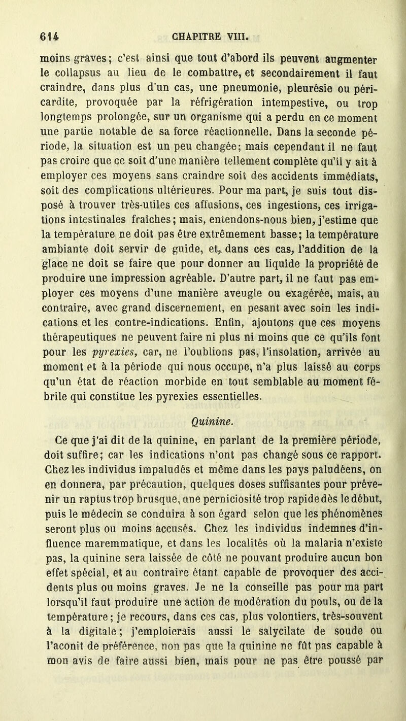 moins graves ; c’est ainsi que tout d’abord ils peuvent augmenter le collapsus au lieu de le combattre, et secondairement il faut craindre, dans plus d’un cas, une pneumonie, pleurésie ou péri- cardite, provoquée par la réfrigération intempestive, ou trop longtemps prolongée, sur un organisme qui a perdu en ce moment une partie notable de sa force réactionnelle. Dans la seconde pé- riode, la situation est un peu changée; mais cependant il ne faut pas croire que ce soit d’une manière tellement complète qu’il y ait à employer ces moyens sans craindre soit des accidents immédiats, soit des complications ultérieures. Pour ma part, je suis tout dis- posé à trouver très-utiles ces affusions, ces ingestions, ces irriga- tions intestinales fraîches; mais, entendons-nous bien, j’estime que la température ne doit pas être extrêmement basse; la température ambiante doit servir de guide, et, dans ces cas, l’addition de la glace ne doit se faire que pour donner au liquide la propriété de produire une impression agréable. D’autre part, il ne faut pas em- ployer ces moyens d’une manière aveugle ou exagérée, mais, au contraire, avec grand discernement, en pesant avec soin les indi- cations et les contre-indications. Enfin, ajoutons que ces moyens thérapeutiques ne peuvent faire ni plus ni moins que ce qu’ils font pour les pyrexies, car, ne l’oublions pas, l’insolation, arrivée au moment et à la période qui nous occupe, n’a plus laissé au corps qu’un état de réaction morbide en tout semblable au moment fé- brile qui constitue les pyrexies essentielles. Quinine. Ce que j'ai dit de la quinine, en parlant de la première période, doit suffire; car les indications n’ont pas changé sous ce rapport. Chez les individus impaludés et même dans les pays paludéens, on en donnera, par précaution, quelques doses suffisantes pour préve- nir un raptustrop brusque, une perniciosité trop rapide dès le début, puis le médecin se conduira à son égard selon que les phénomènes seront plus ou moins accusés. Chez les individus indemnes d’in- fluence maremmatique, et dans les localités où la malaria n’existe pas, la quinine sera laissée de côté ne pouvant produire aucun bon effet spécial, et au contraire étant capable de provoquer des acci- dents plus ou moins graves. Je ne la conseille pas pour ma part lorsqu’il faut produire une action de modération du pouls, ou de la température ; je recours, dans ces cas, plus volontiers, très-souvent à la digitale ; j’emploierais aussi le salycilate de soude ou l’aconit de préférence, non pas que la quinine ne fût pas capable à mon avis de faire aussi bien, mais pour ne pas être poussé par