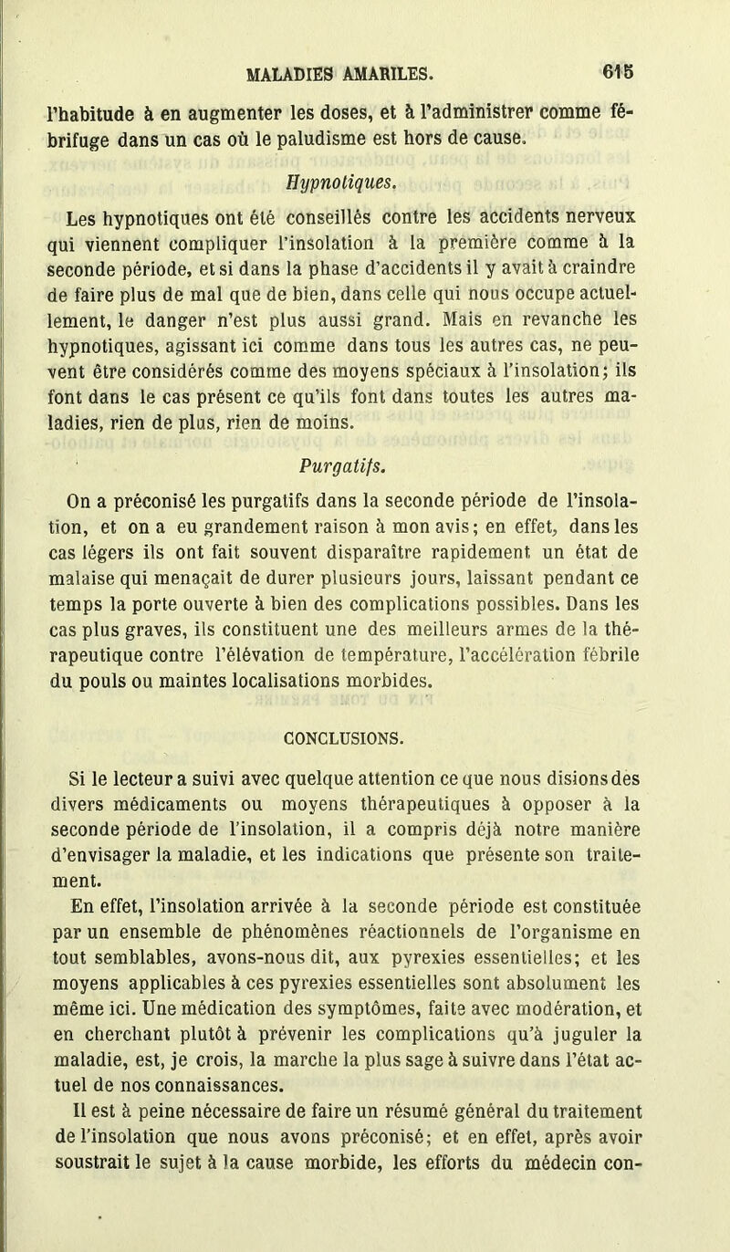 l’habitude à en augmenter les doses, et à l’administrer comme fé- brifuge dans un cas où le paludisme est hors de cause. Hypnotiques. Les hypnotiques ont été conseillés contre les accidents nerveux qui viennent compliquer l’insolation à la première comme à la seconde période, et si dans la phase d’accidents il y avait à craindre de faire plus de mal que de bien, dans celle qui nous occupe actuel- lement, le danger n’est plus aussi grand. Mais en revanche les hypnotiques, agissant ici comme dans tous les autres cas, ne peu- vent être considérés comme des moyens spéciaux à l’insolation; ils font dans le cas présent ce qu’ils font dans toutes les autres ma- ladies, rien de plus, rien de moins. Purgatifs. On a préconisé les purgatifs dans la seconde période de l’insola- tion, et on a eu grandement raison à mon avis; en effet, dans les cas légers ils ont fait souvent disparaître rapidement un état de malaise qui menaçait de durer plusieurs jours, laissant pendant ce temps la porte ouverte à bien des complications possibles. Dans les cas plus graves, ils constituent une des meilleurs armes de la thé- rapeutique contre l’élévation de température, l’accélération fébrile du pouls ou maintes localisations morbides. CONCLUSIONS. Si le lecteur a suivi avec quelque attention ce que nous disions des divers médicaments ou moyens thérapeutiques à opposer à la seconde période de l’insolation, il a compris déjà notre manière d’envisager la maladie, et les indications que présente son traite- ment. En effet, l’insolation arrivée à la seconde période est constituée par un ensemble de phénomènes réactionnels de l’organisme en tout semblables, avons-nous dit, aux pyrexies essentielles; et les moyens applicables à ces pyrexies essentielles sont absolument les même ici. Une médication des symptômes, faite avec modération, et en cherchant plutôt à prévenir les complications qu’à juguler la maladie, est, je crois, la marche la plus sage à suivre dans l’état ac- tuel de nos connaissances. Il est à peine nécessaire de faire un résumé général du traitement de l’insolation que nous avons préconisé; et en effet, après avoir soustrait le sujet à la cause morbide, les efforts du médecin con-