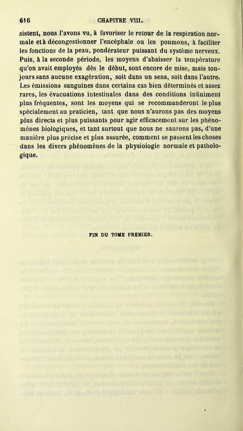 sistent, nous l’avons vu, à favoriser le retour de la respiration nor- male et à décongestionner l’encéphale ou les poumons, à faciliter les fonctions de la peau, pondérateur puissant du système nerveux. Puis, à la seconde période, les moyens d’abaisser la température qu’on avait employés dès le début, sont encore de mise, mais tou- jours sans aucune exagération, soit dans un sens, soit dans l’autre. Les émissions sanguines dans certains cas bien déterminés et assez rares, les évacuations intestinales dans des conditions infiniment plus fréquentes, sont les moyens qui se recommanderont le plus spécialement au praticien, tant que nous n’aurons pas des moyens plus directs et plus puissants pour agir efficacement sur les phéno- mènes biologiques, et tant surtout que nous ne saurons pas, d’une manière plus précise et plus assurée, comment se passent les choses dans les divers phénomènes de la physiologie normale et patholo- gique. FIN DU TOME PREMIER.