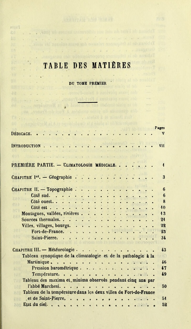 TABLE DES MATIÈRES DU TOME PREMIER » Pages Dédicace v INTRODUCTION VII PREMIÈRE PARTIE. — CLIMATOLOGIE MÉDICALE 1 Chapitre Ie*. — Géographie 3 Chapitre II. — Topographie 6 Côté sud 6 Côté ouest 8 Côté est 10 Montagnes, vallées, rivières 13 Sources thermales 21 Villes, villages, bourgs 22 Fort-de-France 23 Saint-Pierre 34 Chapitre III. — Météorologie 43 Tableau synoptique de la climatologie et de la pathologie à la Martinique 46 Pression barométrique 47 Température 49 Tableau des maxima et.minima observés pendant cinq ans par l’abbé Marchesi. 50 Tableau de la température dans les deux villes de Fort-de>France et de Saint-Pierre. 51 Etat du ciel. , , , 52