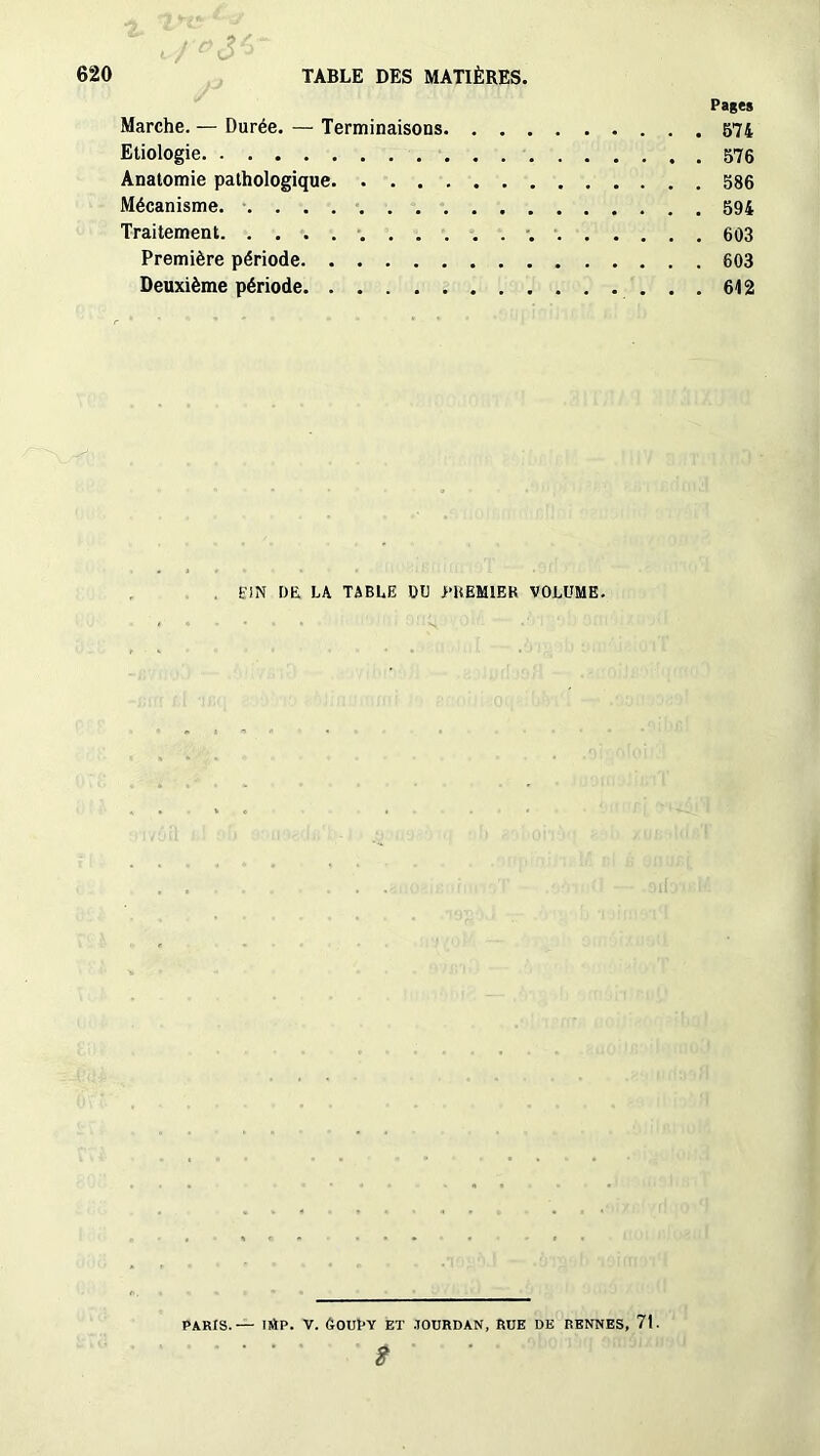 Pages Marche. — Durée. — Terminaisons 574 Etiologie 576 Anatomie pathologique 586 Mécanisme. 594 Traitement 603 Première période 603 Deuxième période 612 Ë!N t)L LA TABLE DU PREMIER VOLUME. PARIS.— UtP. V. (tOUPY Eï JOURDAN, RUE DE RENNES, 7t.