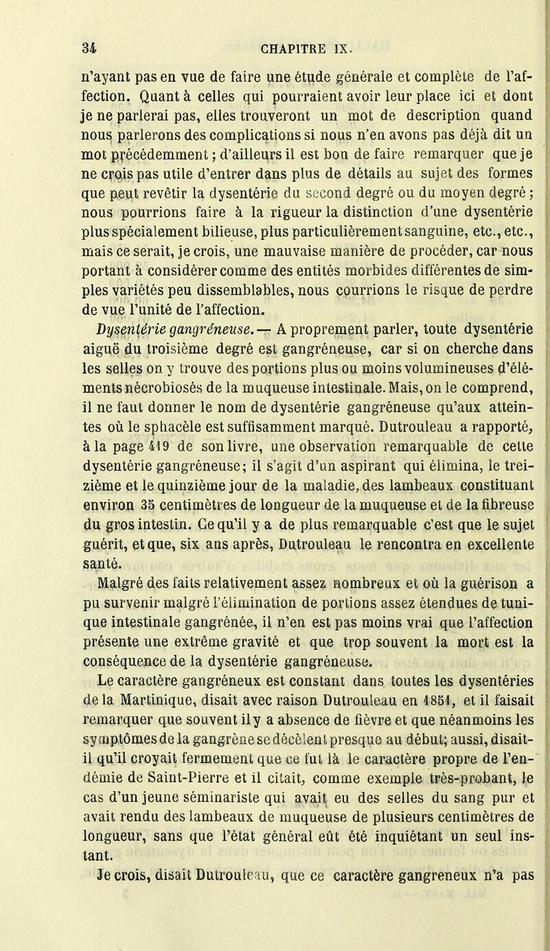 n’ayant pas en vue de faire une étude générale et complète de l’af- fection. Quant à celles qui pourraient avoir leur place ici et dont je ne parlerai pas, elles trouveront un mot de description quand nous parlerons des complications si nous n’en avons pas déjà dit un mot précédemment ; d’ailleurs il est bon de faire remarquer que je ne crois pas utile d’entrer dans plus de détails au sujet des formes que peut revêtir la dysentérie du second degré ou du moyen degré ; nous pourrions faire à la rigueur la distinction d’une dysentérie plus spécialement bilieuse, plus particulièrement sanguine, etc., etc., mais ce serait, je crois, une mauvaise manière de procéder, car nous portant à considérer comme des entités morbides différentes de sim- ples variétés peu dissemblables, nous courrions le risque de perdre de vue l’unité de l’affection. Dysenterie gangréneuse. — A proprement parler, toute dysentérie aiguë du troisième degré est gangréneuse, car si on cherche dans les selles on y trouve des portions plus ou moins volumineuses d’élé- ments nécrobiosés de la muqueuse intestinale. Mais, on le comprend, il ne faut donner le nom de dysentérie gangréneuse qu’aux attein- tes où le sphacèle est suffisamment marqué. Dutrouleau a rapporté, à la page 419 de son livre, une observation remarquable de cette dysentérie gangréneuse; il s’agit d’un aspirant qui élimina, le trei- zième et le quinzième jour de la maladie, des lambeaux constituant environ 35 centimètres de longueur de la muqueuse et de la fibreuse du gros intestin. Ce qu’il y a de plus remarquable c’est que le sujet guérit, et que, six ans après, Dutrouleau le rencontra en excellente santé. Malgré des faits relativement assez nombreux et où la guérison a pu survenir malgré l’élimination de portions assez étendues de tuni- que intestinale gangrénée, il n’en est pas moins vrai que l’affection présente une extrême gravité et que trop souvent la mort est la conséquence de la dysentérie gangréneuse. Le caractère gangréneux est constant dans toutes les dysentéries delà Martinique, disait avec raison Dutrouleau en 1851, et il faisait remarquer que souvent il y a absence de fièvre et que néanmoins les symptômes de la gangrène se décèlent presque au début; aussi, disait- il qu’il croyait fermement que ce fut là le caractère propre de l’en- démie de Saint-Pierre et il citait, comme exemple très-probant, le cas d’un jeune séminariste qui avait eu des selles du sang pur et avait rendu des lambeaux de muqueuse de plusieurs centimètres de longueur, sans que l’état général eût été inquiétant un seul ins- tant. Je crois, disait Dutrouleau, que ce caractère gangreneux n’a pas