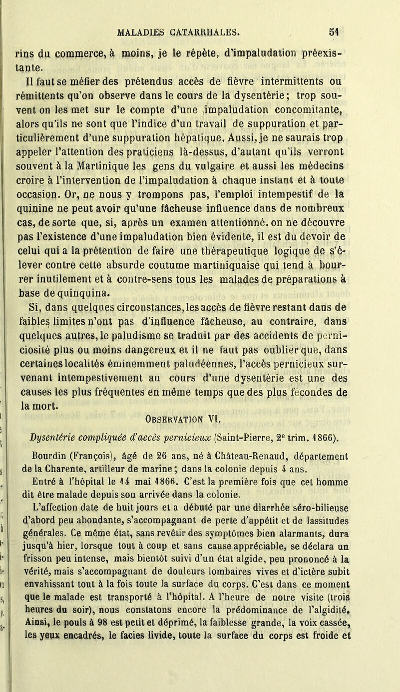 rins du commerce, à moins, je le répète, d’impaludation préexis- tante. Il faut se méfier des prétendus accès de fièvre intermittents ou rémittents qu’on observe dans le cours de la dysentérie; trop sou- vent on les met sur le compte d’une impaludation concomitante, alors qu’ils ne sont que l’indice d’un travail de suppuration et par- ticulièrement d’une suppuration hépatique. Aussi, je ne saurais trop appeler l’attention des praticiens là-dessus, d’autant qu’ils verront souvent à la Martinique les gens du vulgaire et aussi les médecins croire à l’intervention de l’impaludation à chaque instant et à toute occasion. Or, ne nous y trompons pas, l’emploi intempestif de la quinine ne peut avoir qu’une fâcheuse influence dans de nombreux cas, de sorte que, si, après un examen attentionné, on ne découvre pas l’existence d’une impaludation bien évidente, il est du devoir de celui qui a la prétention de faire une thérapeutique logique de s’é- lever contre cette absurde coutume martiniquaise qui tend à bour- rer inutilement et à contre-sens tous les malades de préparations à base de quinquina. Si, dans quelques circonstances, les accès de fièvre restant dans de faibles limites n’ont pas d’influence fâcheuse, au contraire, dans quelques autres, le paludisme se traduit par des accidents de perni- ciosité plus ou moins dangereux et il ne faut pas oublier que, dans certaines localités éminemment paludéennes, l’accès pernicieux sur- venant intempestivement au cours d’une dysentérie est une des causes les plus fréquentes en même temps que des plus fécondes de la mort. Observation VI. Dysentérie compliquée d’accès pernicieux (Saint-Pierre, 2e trim. 1866). Bourdin (François), âgé de 26 ans, né à Château-Renaud, département de la Charente, artilleur de marine ; dans la colonie depuis 4 ans. Entré à l’hôpital le 14 mai 1866. C’est la première fois que cet homme dit être malade depuis son arrivée dans la colonie. L’affection date de huit jours et a débuté par une diarrhée séro-bilieuse d’abord peu abondante, s’accompagnant de perle d’appétit et de lassitudes générales. Ce même état, sans revêtir des symptômes bien alarmants, dura jusqu’à hier, lorsque tout à coup et sans cause appréciable, se déclara un frisson peu intense, mais bientôt suivi d’un état algide, peu prononcé à la vérité, mais s’accompagnant de douleurs lombaires vives et d’ictère subit envahissant tout à la fois toute la surface du corps. C’est dans ce moment que le malade est transporté à l’hôpital. A l’heure de notre visite (trois heures du soir), nous constatons encore la prédominance de l’algidité. Ainsi, le pouls à 98 est petit et déprimé, la faiblesse grande, la voix cassée, les yeux encadrés, le faciès livide, toute la surface du corps est froide et