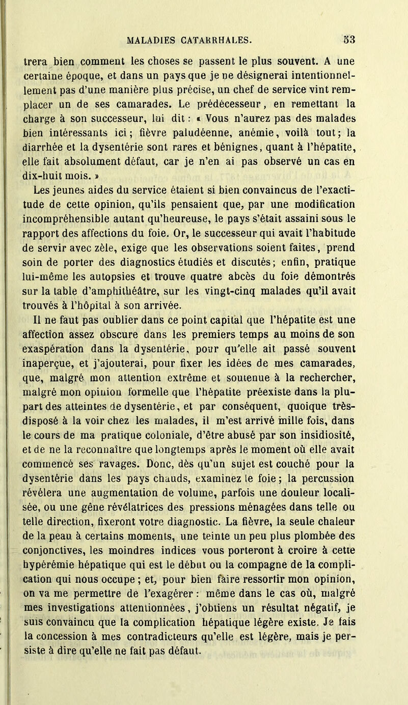 trera bien comment les choses se passent le plus souvent. A une certaine époque, et dans un pays que je ne désignerai intentionnel- lement pas d’une manière plus précise, un chef de service vint rem- placer un de ses camarades. Le prédécesseur, en remettant la charge à son successeur, lui dit : i Vous n’aurez pas des malades bien intéressants ici; fièvre paludéenne, anémie, voilà tout; la diarrhée et la dysentérie sont rares et bénignes, quant à l’hépatite, elle fait absolument défaut, car je n’en ai pas observé un cas en dix-huit mois. » Les jeunes aides du service étaient si bien convaincus de l’exacti- tude de cette opinion, qu’ils pensaient que, par une modification incompréhensible autant qu’heureuse, le pays s’était assaini sous le rapport des affections du foie. Or, le successeur qui avait l’habitude de servir avec zèle, exige que les observations soient faites, prend soin de porter des diagnostics étudiés et discutés; enfin, pratique lui-même les autopsies et trouve quatre abcès du foie démontrés sur la table d’amphithéâtre, sur les vingt-cinq malades qu’il avait trouvés à l’hôpital à son arrivée. Il ne faut pas oublier dans ce point capital que l’hépatite est une affection assez obscure dans les premiers temps au moins de son exaspération dans la dysentérie, pour qu’elle ait passé souvent inaperçue, et j’ajouterai, pour fixer les idées de mes camarades, que, malgré mon attention extrême et soutenue à la rechercher, malgré mon opinion formelle que l’hépatite préexiste dans la plu- part des atteintes de dysentérie, et par conséquent, quoique très- disposé à la voir chez les malades, il m’est arrivé mille fois, dans le cours de ma pratique coloniale, d’être abusé par son insidiosité, et de ne la reconnaître que longtemps après le moment où elle avait commencé ses ravages. Donc, dès qu’un sujet est couché pour la dysentérie dans les pays chauds, examinez le foie ; la percussion révélera une augmentation de volume, parfois une douleur locali- sée, ou une gêne révélatrices des pressions ménagées dans telle ou telle direction, fixeront votre diagnostic. La fièvre, la seule chaleur de la peau à certains moments, une teinte un peu plus plombée des conjonctives, les moindres indices vous porteront à croire à cette hypérémie hépatique qui est le début ou la compagne de la compli- cation qui nous occupe ; et, pour bien faire ressortir mon opinion, on va me permettre de l’exagérer : même dans le cas où, malgré mes investigations attentionnées, j’obtiens un résultat négatif, je suis convaincu que la complication hépatique légère existe. Js fais la concession à mes contradicteurs qu’elle est légère, mais je per- siste à dire qu’elle ne fait pas défaut.