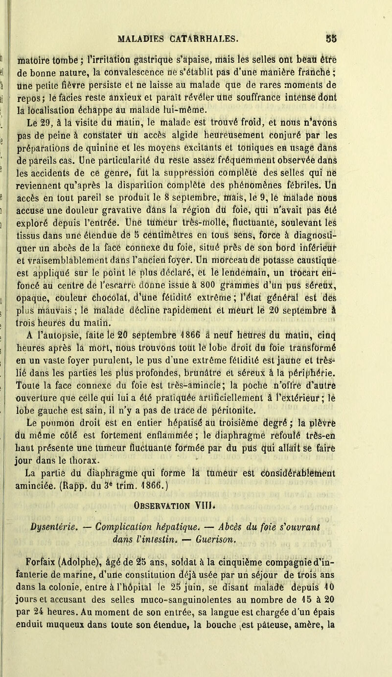 matoire tombe ; l’irritation gastrique s’apaise, mais les selles ont beat! être de bonne nature, la convalescence ne s’établit pas d’une manière franche ; Une petite fièvre persiste et ne laisse au malade que de rares moments de repos; le faciès reste anxieux et paraît révéler une souffrance intense dont la localisation échappe au malade lui-même. Le 29, à la visite du matin, le malade est trouvé froid, et nous n’avons pas de peine à constater Un accès algide heureusement conjuré par les préparations de quinine et les moyens excitants et toniques en usage dans de pareils cas. Une particularité du reste assez fréquemment observée dans les accidents de ce genre, fut la suppression complète des selles qui ne reviennent qu’après la disparition complète des phénomènes fébriles. Un accès en tout pareil se produit le 8 septembre, mais, le 9, le malade nous accusé une douleur gravative dans la région dü foie, qui n’avait pas été exploré depuis l’entrée. Une tUrtieUr très-molle, fluctuante, soulevant les tissus dans une étendue de 5 centimètres en tous sens, force à diagnosti- quer un abcès de la face connexe du foie, situé près de son bord inférieur et vraisemblablement dans l’ancien foyer. Un morceau de potasse caustique est appliqué sur le point le plus déclaré, et le lendemain, un trocart en- foncé au centre de l’escarre donne issue à 800 grammes d’ün pus séreux, opaque, couleur chocolat, d’üne fétidité extrême ; l’état général est des plus mauvais ; le malade décline rapidement et meurt le 20 septembre à trois heures du matin. A l’autopsie, faite le 20 septembre 1866 â neuf heüreS du matin, cinq heures après la mort, nous trouvons tout le lobe droit du foie transformé en un vaste foyer purulent, le pus d’une extrême fétidité est jaune et très- lié dans les parties les plus profondes, brunâtre et séreux à la périphérie. Toute la face connexe du foie est très-amincle; la poche n’olïre d’autre ouverture que celle qui lui a été pratiquée artificiellement à l’extérieur; le lobe gauche est sain, il n’y a pas de trace de péritonite. Le poumon droit est en entier hépatisé au troisième degré ; la plèvrè du même côté est fortement enflammée ; le diaphragme refoulé très-en haut présente une tumeur fluctuante formée par du pus qui allait se faire jour dans le thorax. La partie du diaphragme qui forme la tumeur est considérablement aminciée. (Rapp. du 3e trim. 1866.) Observation VIIJ. Dysenterie. — Complication hépatique. — Abcès du foie s'ouvrant dans l'intestin. — Guérison. Forfaix (Adolphe), âgé de 25 ans, soldat à la cinquième compagnie d’in- fanterie de marine, d’une constitution déjà usée par un séjour de trois ans dans la colonie, entre à l’hôpital le 2b,juin, se disant malade depuis 10 jours et accusant des selles muco-sanguinolentes au nombre de 15 à 20 par 24 heures. Au moment de son entrée, sa langue est chargée d’un épais enduit muqueux dans toute son étendue, la bouche ,est pâteuse, amère, la