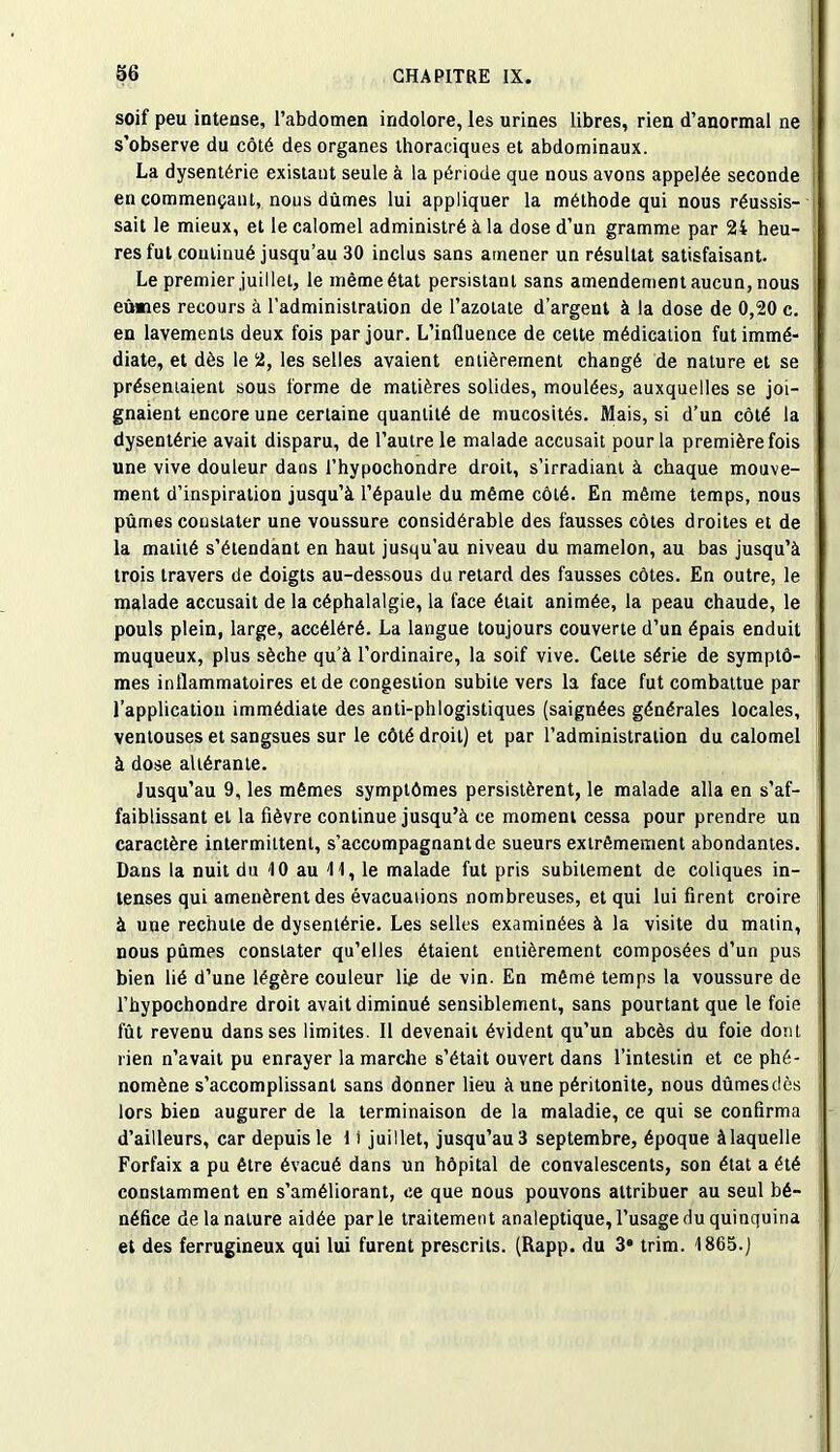 soif peu intense, l’abdomen indolore, les urines libres, rien d’anormal ne s’observe du côté des organes thoraciques et abdominaux. La dysentérie existaut seule à la période que nous avons appelée seconde en commençant, nous dûmes lui appliquer la méthode qui nous réussis- sait le mieux, et le calomel administré à la dose d’un gramme par 24 heu- res fut continué jusqu’au 30 inclus sans amener un résultat satisfaisant. Le premier juillet, le même état persistant sans amendement aucun, nous eûmes recours à l’administration de l’azotate d’argent à la dose de 0,20 c. en lavements deux fois par jour. L’influence de cette médication fut immé- diate, et dès le 2, les selles avaient entièrement changé de nature et se présentaient sous forme de matières solides, moulées, auxquelles se joi- gnaient encore une certaine quantité de mucosités. Mais, si d’un côté la dysentérie avait disparu, de l’autre le malade accusait pour la première fois une vive douleur dans l’hypochondre droit, s’irradiant à chaque mouve- ment d’inspiration jusqu’à l’épaule du même côté. En même temps, nous pûmes constater une voussure considérable des fausses côtes droites et de la matité s’étendant en haut jusqu’au niveau du mamelon, au bas jusqu’à trois travers de doigts au-dessous du retard des fausses côtes. En outre, le malade accusait de la céphalalgie, la face était animée, la peau chaude, le pouls plein, large, accéléré. La langue toujours couverte d’un épais enduit muqueux, plus sèche qu’à l’ordinaire, la soif vive. Cette série de symptô- mes inflammatoires et de congestion subite vers la face fut combattue par l’application immédiate des anti-phlogistiques (saignées générales locales, ventouses et sangsues sur le côté droit) et par l’administration du calomel à dose altérante. Jusqu’au 9, les mêmes symptômes persistèrent, le malade alla en s’af- faiblissant et la fièvre continue jusqu’à ce moment cessa pour prendre un caractère intermittent, s’accompagnant de sueurs extrêmement abondantes. Dans la nuit du 10 au 11, le malade fut pris subitement de coliques in- tenses qui amenèrent des évacuaiions nombreuses, et qui lui firent croire à une rechute de dysentérie. Les selles examinées à la visite du matin, nous pûmes constater qu’elles étaient entièrement composées d’un pus bien lié d’une légère couleur lie de vin. En même temps la voussure de l’hypochondre droit avait diminué sensiblement, sans pourtant que le foie fût revenu dans ses limites. Il devenait évident qu’un abcès du foie dont rien n’avait pu enrayer la marche s’était ouvert dans l’intestin et ce phé- nomène s’accomplissant sans donner lieu à une péritonite, nous dûmes dès lors bien augurer de la terminaison de la maladie, ce qui se confirma d’ailleurs, car depuis le 1 i juillet, jusqu’au 3 septembre, époque àlaquelle Forfaix a pu être évacué dans un hôpital de convalescents, son état a été constamment en s’améliorant, ce que nous pouvons attribuer au seul bé- néfice de la nature aidée parle traitement analeptique, l’usage du quinquina et des ferrugineux qui lui furent prescrits. (Rapp. du 3e trim. 1865.)