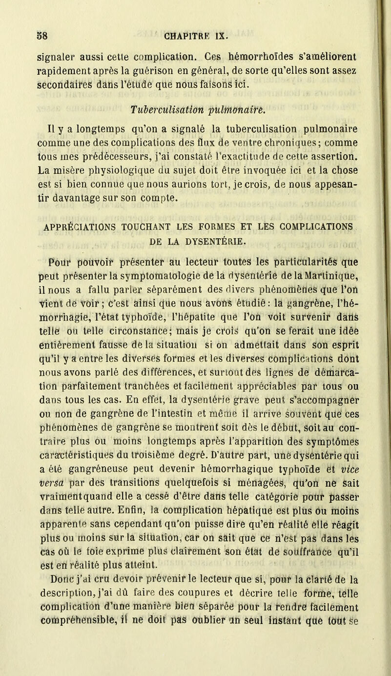 signaler aussi cette complication. Ces hémorrhoïdes s’améliorent rapidement après la guérison en général, de sorte qu’elles sont assez secondaires dans l’étude que nous faisons ici. Tuberculisation pulmonaire. Il y a longtemps qu’on a signalé la tuberculisation pulmonaire comme une des complications des flux de ventre chroniques; comme tous mes prédécesseurs, j’ai constaté l’exactitude de cette assertion. La misère physiologique du sujet doit être invoquée ici et la chose est si bien connue que nous aurions tort, je crois, de nous appesan- tir davantage sur son compte. APPRÉCIATIONS TOUCHANT LES FORMES ET LES COMPLICATIONS DE LA DYSENTÉRIE. Pour pouvoir présenter au lecteur toutes les particularités que peut présenter la symptomatologie de la dysentérie de la Martinique, il nous a fallu parler séparément des divers phénomènes que l’on Vient de voir; c’est ainsi que nous avons étudié: la gangrène, l’hé- morrhagie, l’état typhoïde, l’hépatite que l’on voit survenir dans telle ou telle circonstance; mais je crois qu’on se ferait une idée entièrement fausse de la situation si on admettait dans son esprit qu’il y a entre les diverses formes et les diverses complications dont nous avons parlé des différences, et surtout des lignes de démarca- tion parfaitement tranchées et facilement appréciables par tous ou dans tous les cas. En effet, la dysentérie grave peut s’accompagner ou non de gangrène de l’intestin et même il arrive souvent que ces phénomènes de gangrène se montrent soit dès le début, soit au con- traire plus ou moins longtemps après l’apparition des symptômes caractéristiques du troisième degré. D’autre part, une dysentérie qui a été gangréneuse peut devenir hémorrhagique typhoïde et vice versa par des transitions quelquefois si ménagées, qu’on ne sait vraimentquand elle a cessé d’être dans telle catégorie pour passer dans telle autre. Enfin, la complication hépatique est plus ou moins apparente sans cependant qu’on puisse dire qu’en réalité elle réagit plus ou moins sur la situation, car on sait que ce n’est pas dans les cas où le foie exprime plus clairement son état de souffrance qu’il est ert réalité plus atteint. Donc j’ai cru devoir prévenir le lecteur que si, pour la clarté de la description, j’ai dû faire des coupures et décrire telle forme, telle complication d’une manière bien séparée pour la rendre facilement compréhensible, il ne doit pas oublier un seul instant que tout se