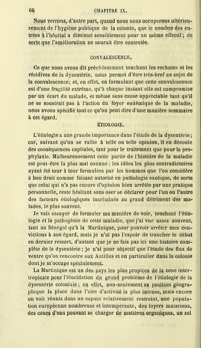 Nous verrous, d’autre part, quand nous nous occuperons ultérieu- rement de l’hygiène publique de la colonie, que le nombre des en- trées à l’bôpital a diminué sensiblement pour un même effectif ; de sorte que l’amélioration ne saurait être contestée. CONVALESCENCE. Ce que nous avons dit précédemment touchant les rechutes et les récidives de la dysentérie, nous permet d’être très-bref au sujet de la convalescence; et, en effet, en formulant que cette convalescence est d’une fragilité extrême, qu’à chaque instant elle est compromise par un écart du malade, et même sans cause appréciable tant qu’il ne se soustrait pas à l’action du foyer endémique de la maladie, nous avons spécifié tout ce qu’on peut dire d’une manière sommaire à cet égard. ÉTIOLOGIE. L’étiologie a une grande importance dans l’étude de la dysentérie ; car, suivant qu’on se rallie à telle ou telle opinion, il en découle des conséquences capitales, tant pour le traitement que pour la pro- phylaxie. Malheureusement cette partie de l’histoire de la maladie est peut- être la plus mal connue ; les idées les plus contradictoires ayant été tour à tour formulées par les hommes que l’on considère à bon droit comme faisant autorité en pathologie exotique, de sorte que celui qui n’a pas encore d’opinion bien arrêtée par une pratique personnelle, reste hésitant sans oser se déclarer pour l’un ou l’autre des facteurs étiologiques incriminés au grand détriment des ma- lades, le plus souvent. Je vais essayer de formuler ma manière de voir, touchant l’étio- logie et la pathogénie de cette maladie, que j’ai vue assez souvent, tant au Sénégal qu’à la Martinique, pour pouvoir arrêter mes con- victions à son égard, mais je n’ai pas l’espoir de trancher le débat en dernier ressort, d’autant que je ne fais pas ici une histoire com- plète de la dysentérie ; je n’ai pour objectif que l’étude des flux de ventre qu’on rencontre aux Antilles et en particulier dans la colonie dont je m’occupe spécialement. La Martinique est un des pays les plus propices de la zone inter- tropicale pour l’élucidation du grand problème de l’étiologie de la dysentérie coloniale ; en effet, non-seulement sa position géogra- phique la place dans l’aire d’activité la plus intense, mais encore on voit réunis dans un espace relativement restreint, une popula- tion européenne nombreuse et intempérante, des foyers maiariens, des cours d’eau pouvant se charger de matières organiques, un sol