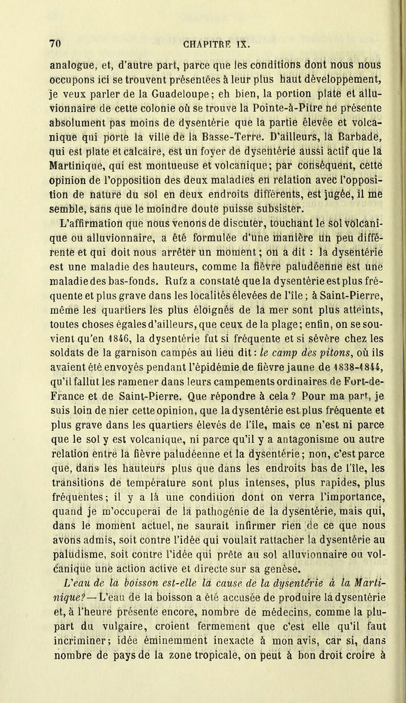 analogue, et, d’autre part, parce que les conditions dont nous nous occupons ici se trouvent présentées à leur plus haut développement, je veux parler de la Guadeloupe; eh bien, la portion plate et allu- vionnaire de cette colonie où se trouve la Pointe-à-Pitre ne présente absolument pas moins de dysentérie que la partie élevée et volca- nique qui porte la ville de la Basse-Terre. D’ailleurs, la Barbade, qui est plate et calcaire, est un foyer de dysentérie aussi actif que la Martinique, qui est montueuse et volcanique; par conséquent, cette opinion de l’opposition des deux maladies en relation avec l’opposi- tion de nature du sol en deux endroits différents, est jugée, il me semble, sans que le moindre doute puisse subsister. L’affirmation que nous venons de discuter, touchant le sol volcani- que ou alluvionnaire, a été formulée d’une manière un peu diffé- rente et qui doit nous arrêter un moment ; on a dit : la dysentérie est une maladie des hauteurs, comme la fièvre paludéenne est une maladie des bas-fonds. Rufz a constaté que la dysentérie est plus fré- quente et plus grave dans les localités élevées de l’île ; à Saint-Pierre, même les quartiers les plus éloignés de la mer sont plus atteints, toutes choses égales d’ailleurs, que ceux de la plage; enfin, on se sou- vient qu’en 1846, la dysentérie fut si fréquente et si sévère chez les soldats de la garnison campés au lieu dit : Le camp des pitons, où ils avaient été envoyés pendant l’épidémie de fièvre jaune de 1838-1844, qu’il fallut les ramener dans leurs campements ordinaires de Fort-de- France et de Saint-Pierre. Que répondre à cela? Pour ma part, je suis loin de nier cette opinion, que la dysentérie est plus fréquente et plus grave dans les quartiers élevés de l’île, mais ce n’est ni parce que le sol y est volcanique, ni parce qu’il y a antagonisme ou autre relation entre la fièvre paludéenne et la dysentérie; non, c’est parce que, dans les hauteurs plus que dans les endroits bas de l’île, les transitions de température sont plus intenses, plus rapides, plus fréquentes; il y a là une condition dont on verra l’importance, quand je m’occuperai de la pathogénie de la dysentérie, mais qui, dans le moment actuel, ne saurait infirmer rien ;de ce que nous avons admis, soit contre l’idée qui voulait rattacher la dysentérie au paludisme, soit contre l’idée qui prête au sol alluvionnaire ou vol- canique une action active et directe sur sa genèse. L'eau de la boisson est-elle la cause de la dysenterie à la Marti- nique?—Veau. de la boisson a été accusée de produire la dysentérie et, à l’heure présente encore, nombre de médecins, comme la plu- part du vulgaire, croient fermement que c’est elle qu’il faut incriminer; idée éminemment inexacte à mon avis, car si, dans nombre de pays de la zone tropicale, on peut à bon droit croire à