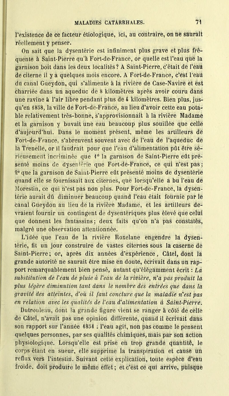 l’existence de ce facteur étiologique, ici, au contraire, on ne saurait réellement y penser. On sait que la dysentérie est infiniment plus grave et plus fré- quente à Saint-Pierre qu’à Fort-de-France, or quelle est l’eau que la garnison boit dans les deux localités? A Saint-Pierre, c’était de l’eau de citerne il y a quelques mois encore. A Fort-de-France, c’est l'eau du canal Gueydon, qui s’alimente à la rivière de Case-Navire et est charriée dans Un aqueduc de 8 kilomètres après avoir couru dans une ravine à l’air libre pendant plus de 4 kilomètres. Bien plus, jus- qu’en 1858, la ville de Fort-de-France, au lieu d’avoir cette eau pota- ble relativement très-bonne, s’approvisionnait à la rivière Madame et la garnison y buvait une eau beaucoup plus souillée que celle d’aujourd’hui. Dans le moment présent, même les artilleurs de Fort-de-France, s’abreuvent souvent avec de l’eau de l’aqueduc de la Trenelle, or il faudrait pour que l’eau d’alimentation pût être sé- rieusement incriminée que 1° la garnison de Saint-Pierre eût pré- senté moins de dysentérie que Fort-de-France, ce qui n’est pas; 2° que la garnison de Saint-Pierre eût présenté moins de dysentérie quand elle se fournissait aux citernes, que lorsqu’elle a bu l’eau de Morestin, ce qui n’est pas non plus. Pour Fort-de-France, la dysen- térie aurait dû diminuer beaucoup quand l’eau était fournie par le canal Gueydon au lieu de la rivière Madame, et les artilleurs de- vraient fournir un contingent de dysentériques plus élevé que celui que donnent les fantassins; deux faits qu’on n’a pas constatés, malgré une observation attentionnée. L’idée que l’eau de la rivière Roxelane engendre la dysen- térie, fit un jour construire de vastes citernes sous la caserne de Saint-Pierre; or, après dix années d’expérience, Câtel, dont la grande autorité ne saurait être mise en doute, écrivait dans un rap- port remarquablement bien pensé, autant qu’élégamment écrit : La substitution de Veau de pluie à Veau de la rivière, n'a pas produit la plus légère diminution tant dans le nombre des entrées que dans la gravité des atteintes, déoù il faut conclure que la maladie n'est pas en relation avec les qualités de Veau d'alimentation à Saint-Pierre. Dutrouleau, dont la grande figure vient se ranger à côté de celle de Câtel, n’avait pas une opinion différente, quand il écrivait dans son rapport sur l’année 1851 : l’eau agit, non pas comme le pensent quelques personnes, par ses qualités chimiques, mais par son action physiologique. Lorsqu’elle est prise en trop grande quantité, le corps étant en sueur, elle supprime la transpiration et cause Un reflux vers l’intestin. Suivant cette explication, toute espèce d’eau froide, doit produire le même effet ; et c’est ce qui arrive, puisque