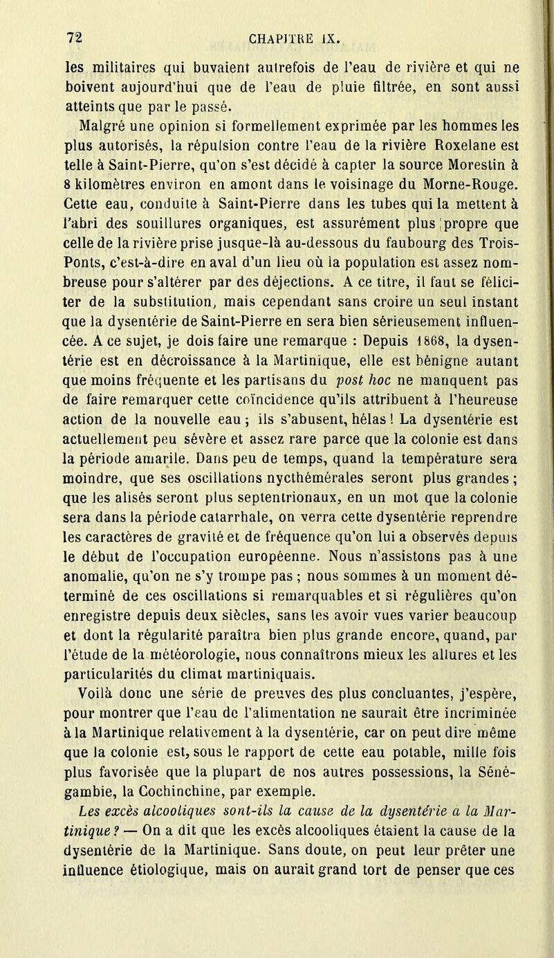 les militaires qui buvaient autrefois de l’eau de rivière et qui ne boivent aujourd’hui que de l’eau de pluie filtrée, en sont aussi atteints que par le passé. Malgré une opinion si formellement exprimée par les hommes les plus autorisés, la répulsion contre l’eau de la rivière Roxelane est telle à Saint-Pierre, qu’on s’est décidé à capter la source Moreslin à 8 kilomètres environ en amont dans le voisinage du Morne-Rouge. Cette eau, conduite à Saint-Pierre dans les tubes qui la mettent à l’abri des souillures organiques, est assurément plus propre que celle de la rivière prise jusque-là au-dessous du faubourg des Trois- Ponts, c’est-à-dire en aval d’un lieu où la population est assez nom- breuse pour s’altérer par des déjections. A ce titre, il faut se félici- ter de la substitution, mais cependant sans croire un seul instant que la dysentérie de Saint-Pierre en sera bien sérieusement influen- cée. A ce sujet, je dois faire une remarque : Depuis 1868, la dysen- térie est en décroissance à la Martinique, elle est bénigne autant que moins fréquente et les partisans du post hoc ne manquent pas de faire remarquer cette coïncidence qu’ils attribuent à l’heureuse action de la nouvelle eau ; ils s’abusent, hélas ! La dysentérie est actuellement peu sévère et assez rare parce que la colonie est dans la période amarile. Dans peu de temps, quand la température sera moindre, que ses oscillations nycthémérales seront plus grandes ; que les alisés seront plus septentrionaux, en un mot que la colonie sera dans la période catarrhale, on verra cette dysentérie reprendre les caractères de gravité et de fréquence qu’on lui a observés depuis le début de l’occupation européenne. Nous n’assistons pas à une anomalie, qu'on ne s’y trompe pas ; nous sommes à un moment dé- terminé de ces oscillations si remarquables et si régulières qu’on enregistre depuis deux siècles, sans les avoir vues varier beaucoup et dont la régularité paraîtra bien plus grande encore, quand, par l’étude de la météorologie, nous connaîtrons mieux les allures et les particularités du climat martiniquais. Voilà donc une série de preuves des plus concluantes, j’espère, pour montrer que l’eau de l’alimentation ne saurait être incriminée à la Martinique relativement à la dysentérie, car on peut dire même que la colonie est, sous le rapport de cette eau potable, mille fois plus favorisée que la plupart de nos autres possessions, la Séné- gambie, la Cochinchine, par exemple. Les excès alcooliques sont-ils la cause de la dysenterie a la Mar- tinique? — On a dit que les excès alcooliques étaient la cause de la dysentérie de la Martinique. Sans doute, on peut leur prêter une influence étiologique, mais on aurait grand tort de penser que ces