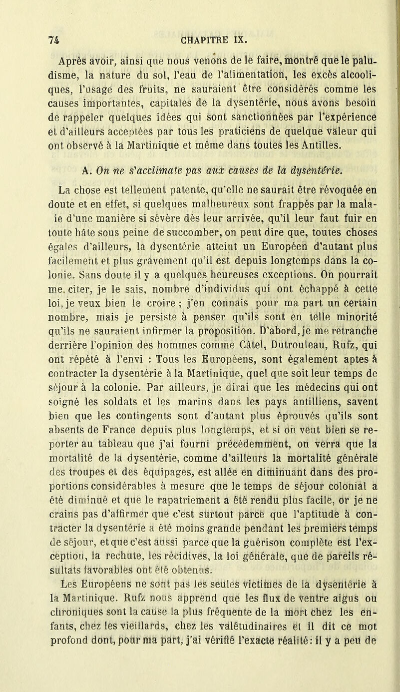 Après avoir, ainsi que nous venons de le faire, montré que le palu- disme, la nature du sol, l’eau de l’alimentation, les excès alcooli- ques, l’usage des fruits, ne sauraient être considérés comme les causes importantes, capitales de la dysentérie, nous avons besoin de rappeler quelques idées qui sont sanctionnées par l’expérience et d’ailleurs acceptées par tous les praticiens de quelque valeur qui ont observé à la Martinique et même dans toutes les Antilles. A. On ne s'acclimate pas aux causes de la dysenterie. La chose est tellement patente, qu’elle ne saurait être révoquée en doute et en effet, si quelques malheureux sont frappés par la mala- ie d’une manière si sévère dès leur arrivée, qu’il leur faut fuir en toute hâte sous peine de succomber, on peut dire que, toutes choses égales d’ailleurs, la dysentérie atteint un Européen d’autant plus facilement et plus gravement qu’il est depuis longtemps dans la co- lonie. Sans doute il y a quelques heureuses exceptions. On pourrait me, citer, je le sais, nombre d’individus qui ont échappé à cette loi, je veux bien le croire ; j’en connais pour ma part un certain nombre, mais je persiste à penser qu’ils sont en telle minorité qu’ils ne sauraient infirmer la proposition. D’abord, je me retranche derrière l’opinion des hommes comme Câtel, Dutrouleau, Rufz, qui ont répété à l’envi : Tous les Européens, sont également aptes à contracter la dysentérie à la Martinique, quel que soit leur temps de séjour à la colonie. Par ailleurs, je dirai que les médecins qui ont soigné les soldats et les marins dans les pays antilliens, savent bien que les contingents sont d’autant plus éprouvés qu’ils sont absents de France depuis plus longtemps, et si on veut bien se re- porter au tableau que j’ai fourni précédemment, on verra que la mortalité de la dysentérie, comme d’ailleurs la mortalité générale des troupes et des équipages, est allée en diminuant dans des pro- portions considérables à mesure que le temps de séjour colonial a été diminué et que le rapatriement a été rendu plus facile, or je ne crains pas d’affirmer que c’est surtout parce que l’aptitude à con- tracter la dysentérie a été moins grande pendant les premiers temps de séjour, et que c’est aussi parce que la guérison complète est l’ex- ception, la rechute, les récidives, la loi générale, que de pareils ré- sultats favorables ont été obtenus. Les Européens ne sont pas les seules victimes de la dysentérie à la Martinique. Rufz nous apprend que les flux de ventre aigus ou chroniques sont la cause la plus fréquente de la mort chez les en- fants, chez les vieillards, chez les valétudinaires et il dit ce mot profond dont, pour ma part, j’ai vérifié l’exacte réalité: il y a peu de