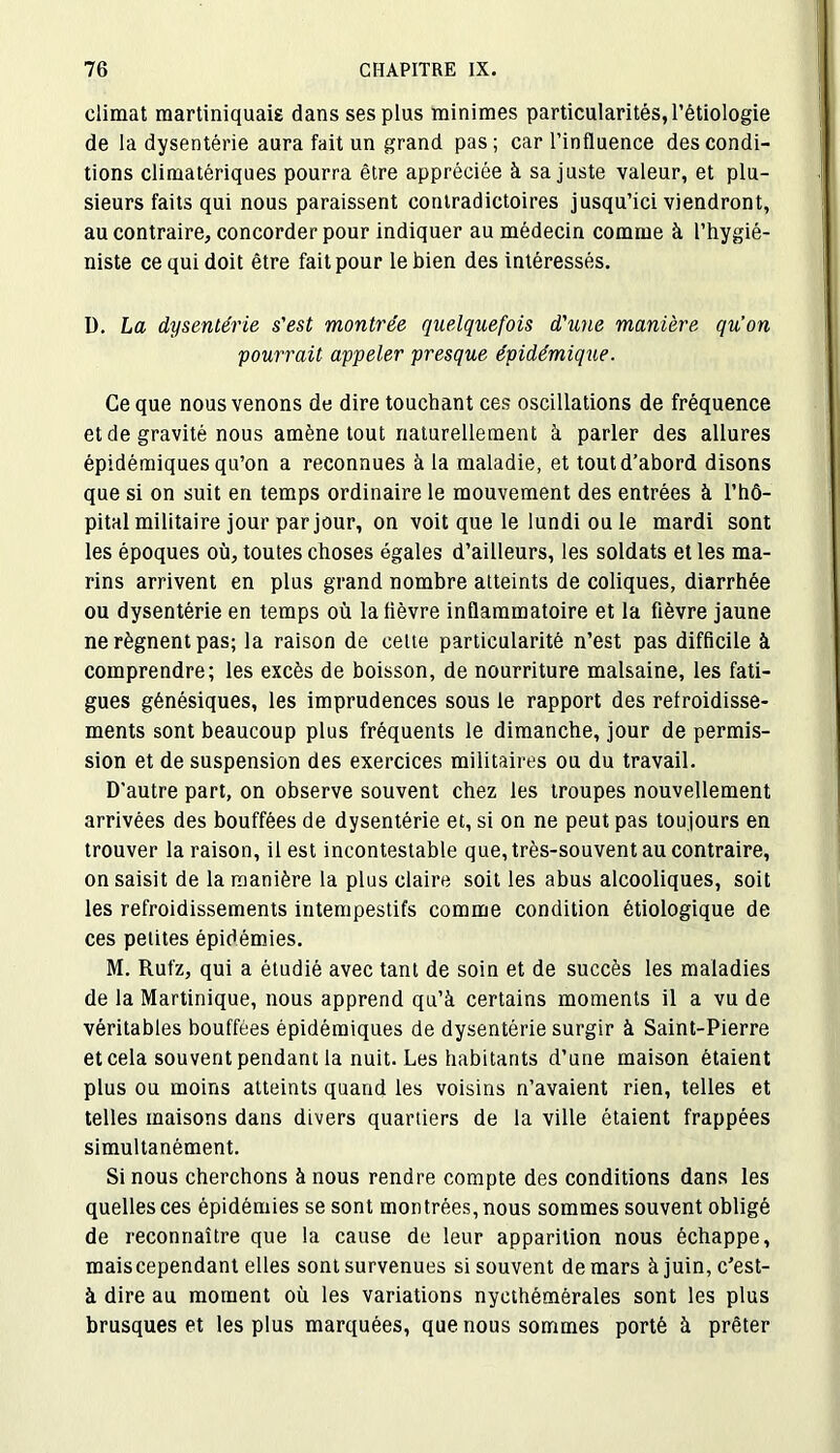 climat martiniquais dans ses plus minimes particularités, l’étiologie de la dysentérie aura fait un grand pas; car l’influence des condi- tions climatériques pourra être appréciée à sa juste valeur, et plu- sieurs faits qui nous paraissent contradictoires jusqu’ici viendront, au contraire, concorder pour indiquer au médecin comme à l’hygié- niste ce qui doit être fait pour le bien des intéressés. D. La dysentérie s'est montrée quelquefois d'une manière qu’on pourrait appeler presque épidémique. Ce que nous venons de dire touchant ces oscillations de fréquence et de gravité nous amène tout naturellement à parler des allures épidémiques qu’on a reconnues à la maladie, et tout d’abord disons que si on suit en temps ordinaire le mouvement des entrées à l’hô- pital militaire jour par jour, on voit que le lundi ou le mardi sont les époques où, toutes choses égales d’ailleurs, les soldats et les ma- rins arrivent en plus grand nombre atteints de coliques, diarrhée ou dysentérie en temps où la lièvre inflammatoire et la fièvre jaune ne régnent pas; la raison de celte particularité n’est pas difficile à comprendre; les excès de boisson, de nourriture malsaine, les fati- gues génésiques, les imprudences sous le rapport des refroidisse- ments sont beaucoup plus fréquents le dimanche, jour de permis- sion et de suspension des exercices militaires ou du travail. D'autre part, on observe souvent chez les troupes nouvellement arrivées des bouffées de dysentérie et, si on ne peut pas toujours en trouver la raison, il est incontestable que, très-souvent au contraire, on saisit de la manière la plus claire soit les abus alcooliques, soit les refroidissements intempestifs comme condition étiologique de ces petites épidémies. M. Rufz, qui a étudié avec tant de soin et de succès les maladies de la Martinique, nous apprend qu’à certains moments il a vu de véritables bouffées épidémiques de dysentérie surgir à Saint-Pierre et cela souvent pendant la nuit. Les habitants d’une maison étaient plus ou moins atteints quand les voisins n’avaient rien, telles et telles maisons dans divers quartiers de la ville étaient frappées simultanément. Si nous cherchons à nous rendre compte des conditions dans les quelles ces épidémies se sont montrées, nous sommes souvent obligé de reconnaître que la cause de leur apparition nous échappe, maiscependant elles sont survenues si souvent de mars à juin, c’est- à dire au moment où les variations nycthémérales sont les plus brusques et les plus marquées, que nous sommes porté à prêter