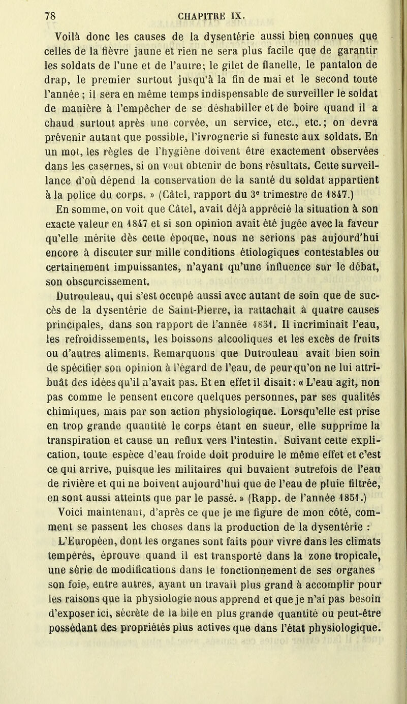 Voilà donc les causes de la dysentérie aussi bien connues que celles de la fièvre jaune et rien ne sera plus facile que de garantir les soldats de l’une et de l’autre; le gilet de flanelle, le pantalon de drap, le premier surtout jusqu’à la fin de mai et le second toute l’année ; il sera en même temps indispensable de surveiller le soldat de manière à l’empêcher de se déshabiller et de boire quand il a chaud surtout après une corvée, un service, etc., etc.; on devra prévenir autant que possible, l’ivrognerie si funeste aux soldats. En un mot, les règles de l’hygiène doivent être exactement observées dans les casernes, si on veut obtenir de bons résultats. Cette surveil- lance d’où dépend la conservation de la santé du soldat appartient à la police du corps. » (Càtel, rapport du 3e trimestre de 1847.) En somme, on voit que Càtel, avait déjà apprécié la situation à son exacte valeur en 4847 et si son opinion avait été jugée avec la faveur qu’elle mérite dès cette époque, nous ne serions pas aujourd’hui encore à discuter sur mille conditions étiologiques contestables ou certainement impuissantes, n’ayant qu’une influence sur le débat, son obscurcissement. Dutrouleau, qui s’est occupé aussi avec autant de soin que de suc- cès de la dysentérie de Saint-Pierre, la rattachait à quatre causes principales, dans son rapport de l’année 4 834. Il incriminait l’eau, les refroidissements, les boissons alcooliques et les excès de fruits ou d’autres aliments. Remarquons que Dutrouleau avait bien soin de spécifier son opinion à l’égard de l’eau, de peur qu’on ne lui attri- buât des idées qu’il n’avait pas. Et en effet il disait : « L’eau agit, non pas comme le pensent encore quelques personnes, par ses qualités chimiques, mais par son action physiologique. Lorsqu’elle est prise en trop grande quantité le corps étant en sueur, elle supprime la transpiration et cause un reflux vers l’intestin. Suivant cette expli- cation, toute espèce d’eau froide doit produire le même effet et c’est ce qui arrive, puisque les militaires qui buvaient autrefois de l’eau de rivière et qui ne boivent aujourd’hui que de l’eau de pluie filtrée, en sont aussi atteints que par le passé. » (Rapp. de l’année 1854.) Voici maintenant, d’après ce que je me figure de mon côté, com- ment se passent les choses dans la production de la dysentérie : L’Européen, dont les organes sont faits pour vivre dans les climats tempérés, éprouve quand il est transporté dans la zone tropicale, une série de modifications dans le fonctionnement de ses organes son foie, entre autres, ayant un travail plus grand à accomplir pour les raisons que la physiologie nous apprend et que je n’ai pas besoin d’exposer ici, sécrète de la bile en plus grande quantité ou peut-être possédant des propriétés plus actives que dans l’état physiologique.