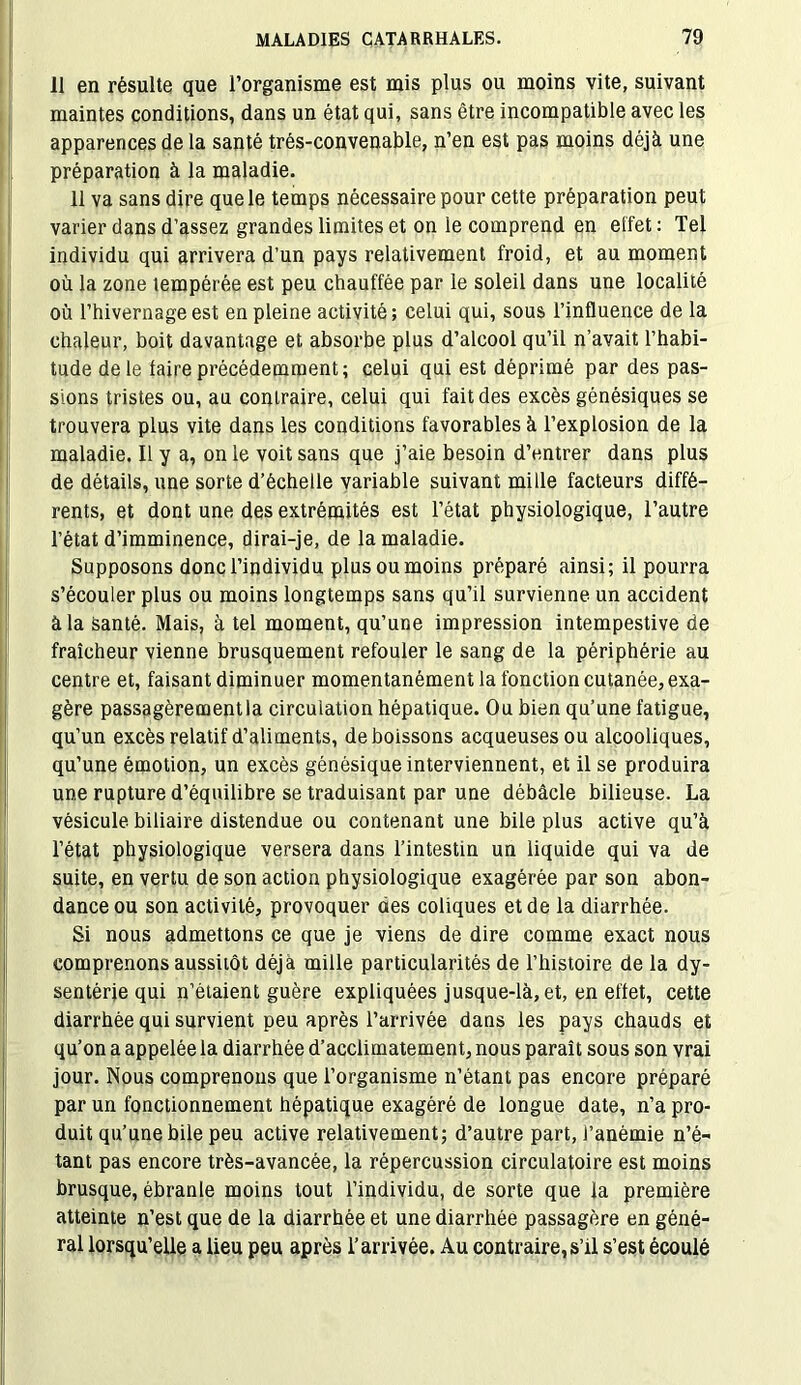 il en résulte que l’organisme est mis plus ou moins vite, suivant maintes conditions, dans un état qui, sans être incompatible avec les apparences de la santé trés-convenable, n’en est pas moins déjà une préparation à la maladie. 11 va sans dire que le temps nécessaire pour cette préparation peut varier dans d’assez grandes limites et on le comprend en etfet : Tel individu qui arrivera d’un pays relativement froid, et au moment où la zone tempérée est peu chauffée par le soleil dans une localité où l’hivernage est en pleine activité ; celui qui, sous l’influence de la chaleur, boit davantage et absorbe plus d’alcool qu’il n’avait l’habi- tude de le faire précédemment; celui qui est déprimé par des pas- sions tristes ou, au contraire, celui qui fait des excès génésiques se trouvera plus vite dans les conditions favorables à l’explosion de la maladie. Il y a, on le voit sans que j’aie besoin d’entrer dans plus de détails, une sorte d’échelle variable suivant mille facteurs diffé- rents, et dont une des extrémités est l’état physiologique, l’autre l’état d’imminence, dirai-je, de la maladie. Supposons donc l’individu plus ou moins préparé ainsi; il pourra s’écouler plus ou moins longtemps sans qu’il survienne un accident à la Santé. Mais, à tel moment, qu’une impression intempestive de fraîcheur vienne brusquement refouler le sang de la périphérie au centre et, faisant diminuer momentanément la fonction cutanée, exa- gère passagèrement la circulation hépatique. Ou bien qu’une fatigue, qu’un excès relatif d’aliments, de boissons acqueusesou alcooliques, qu’une émotion, un excès génésique interviennent, et il se produira une rupture d’équilibre se traduisant par une débâcle bilieuse. La vésicule biliaire distendue ou contenant une bile plus active qu’à l’état physiologique versera dans l’intestin un liquide qui va de suite, en vertu de son action physiologique exagérée par son abon- dance ou son activité, provoquer des coliques et de la diarrhée. Si nous admettons ce que je viens de dire comme exact nous comprenons aussitôt déjà mille particularités de l’histoire de la dy- sentérie qui n’étaient guère expliquées jusque-là, et, en effet, cette diarrhée qui survient peu après l’arrivée dans les pays chauds et qu’on a appelée la diarrhée d’acclimatement, nous paraît sous son vrai jour. Nous comprenons que l’organisme n’étant pas encore préparé par un fonctionnement hépatique exagéré de longue date, n’a pro- duit qu’une bile peu active relativement; d’autre part, l’anémie n’é- tant pas encore très-avancée, la répercussion circulatoire est moins brusque, ébranle moins tout l’individu, de sorte que la première atteinte n’est que de la diarrhée et une diarrhée passagère en géné- ral lorsqu’elle a lieu peu après l’arrivée. Au contraire,s’il s’est écoulé