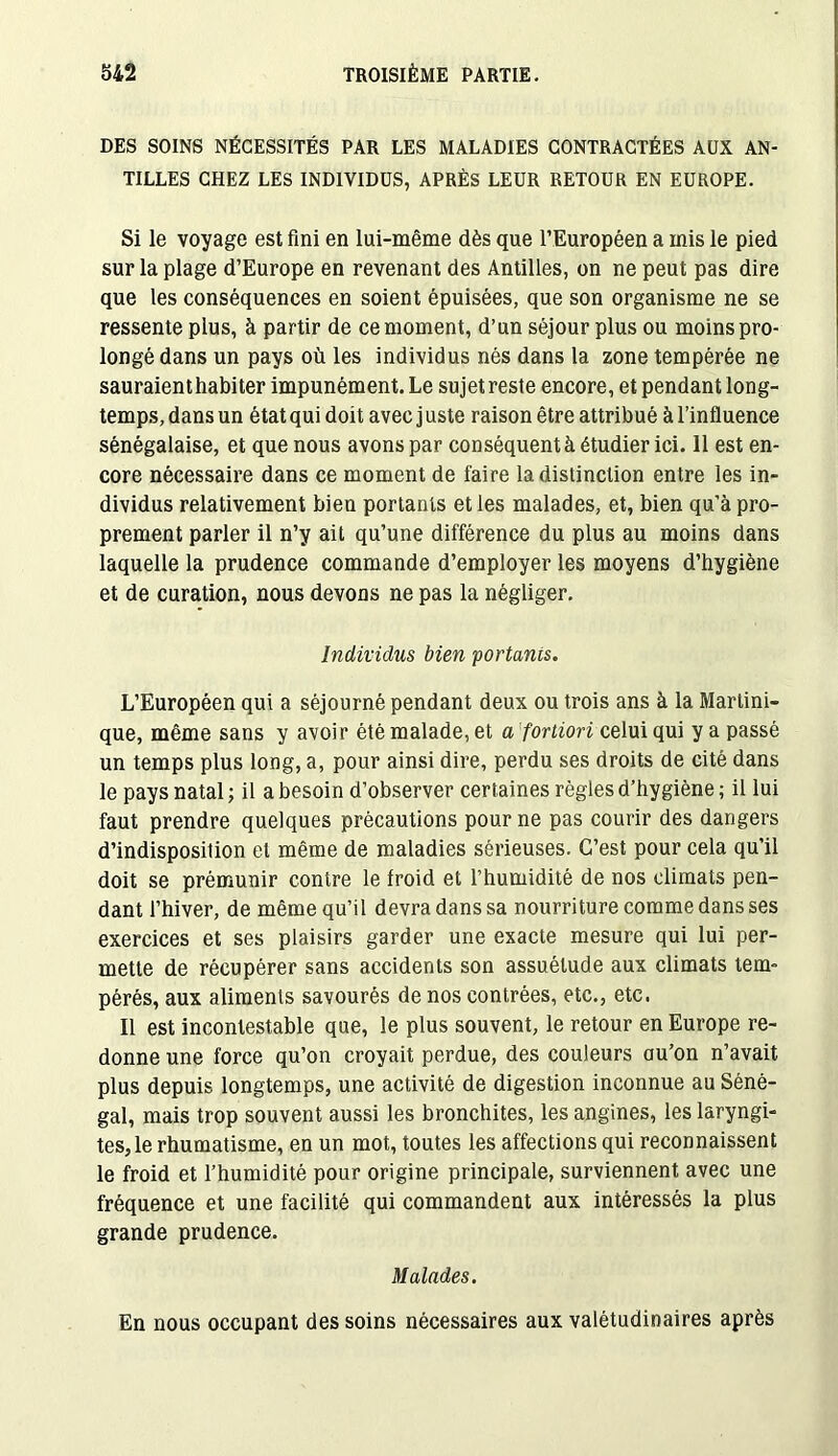 DES SOINS NÉCESSITÉS PAR LES MALADIES CONTRACTÉES AUX AN- TILLES CHEZ LES INDIVIDUS, APRÈS LEUR RETOUR EN EUROPE. Si le voyage est fini en lui-même dès que l’Européen a mis le pied sur la plage d’Europe en revenant des Antilles, on ne peut pas dire que les conséquences en soient épuisées, que son organisme ne se ressente plus, à partir de ce moment, d’un séjour plus ou moins pro- longé dans un pays où les individus nés dans la zone tempérée ne sauraient habiter impunément. Le sujet reste encore, et pendant long- temps, dans un état qui doit avec j uste raison être attribué à l’influence sénégalaise, et que nous avons par conséquent à étudier ici. 11 est en- core nécessaire dans ce moment de faire la distinction entre les in- dividus relativement bien portants et les malades, et, bien qu’à pro- prement parler il n’y ait qu’une différence du plus au moins dans laquelle la prudence commande d’employer les moyens d’hygiène et de curation, nous devons ne pas la négliger. Individus bien portants. L’Européen qui a séjourné pendant deux ou trois ans à la Martini- que, même sans y avoir été malade, et a fortiori celui qui y a passé un temps plus long, a, pour ainsi dire, perdu ses droits de cité dans le pays natal; il a besoin d’observer certaines règles d’hygiène; il lui faut prendre quelques précautions pour ne pas courir des dangers d’indisposition et même de maladies sérieuses. C’est pour cela qu’il doit se prémunir contre le froid et l’humidité de nos climats pen- dant l’hiver, de même qu’il devra dans sa nourriture comme dans ses exercices et ses plaisirs garder une exacte mesure qui lui per- mette de récupérer sans accidents son assuétude aux climats tem- pérés, aux aliments savourés de nos contrées, etc., etc. Il est incontestable que, le plus souvent, le retour en Europe re- donne une force qu’on croyait perdue, des couleurs au’on n’avait plus depuis longtemps, une activité de digestion inconnue au Séné- gal, mais trop souvent aussi les bronchites, les angines, les laryngi- tes, le rhumatisme, en un mot, toutes les affections qui reconnaissent le froid et l’humidité pour origine principale, surviennent avec une fréquence et une facilité qui commandent aux intéressés la plus grande prudence. Malades. En nous occupant des soins nécessaires aux valétudinaires après