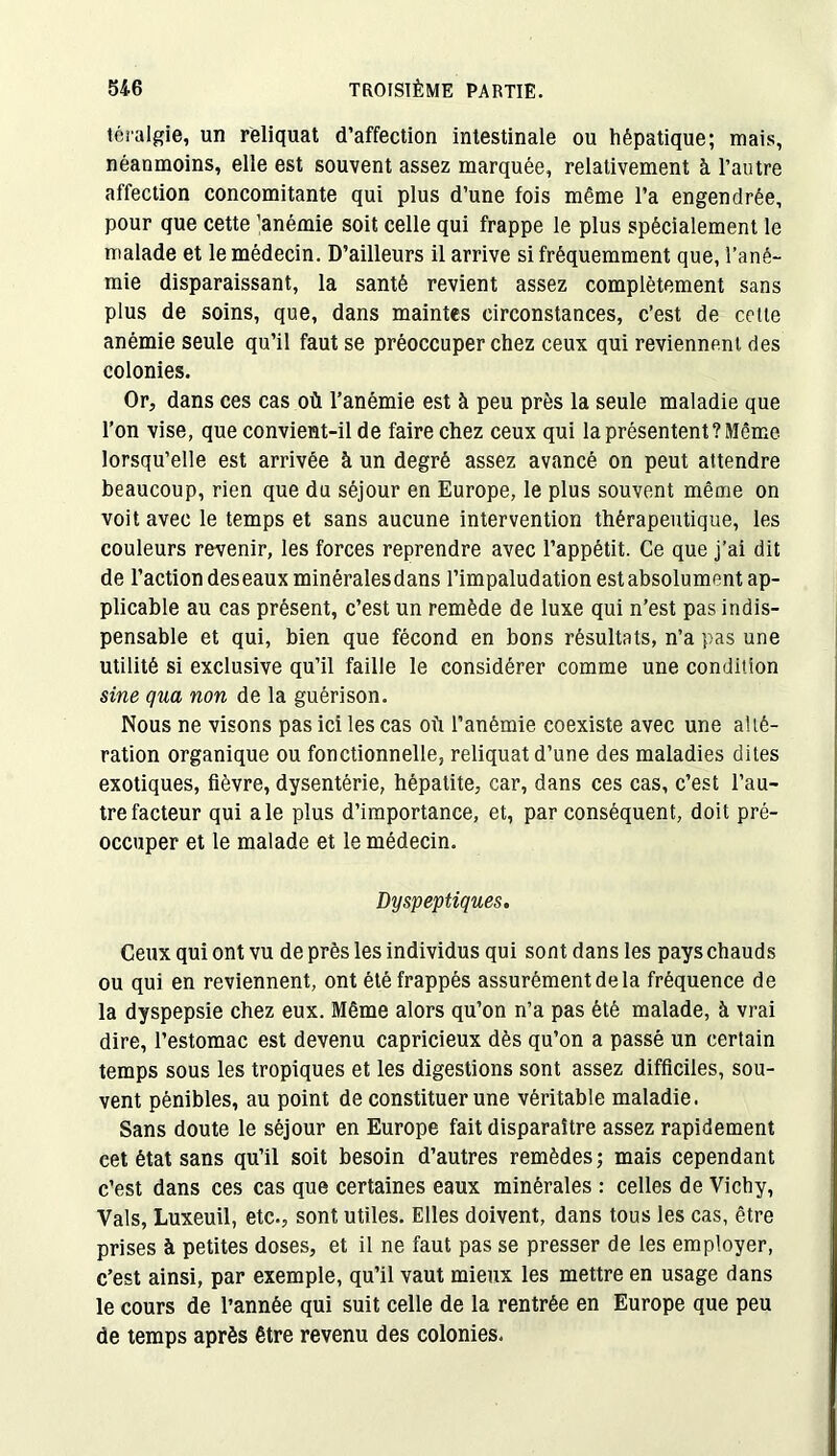 téralgie, un reliquat d’affection intestinale ou hépatique; mais, néanmoins, elle est souvent assez marquée, relativement à l’autre affection concomitante qui plus d’une fois même l’a engendrée, pour que cette 'anémie soit celle qui frappe le plus spécialement le malade et le médecin. D’ailleurs il arrive si fréquemment que, l’ané- mie disparaissant, la santé revient assez complètement sans plus de soins, que, dans maintes circonstances, c’est de cette anémie seule qu’il faut se préoccuper chez ceux qui reviennent des colonies. Or, dans ces cas où l’anémie est à peu près la seule maladie que l’on vise, que convient-il de faire chez ceux qui la présentent? Même lorsqu’elle est arrivée à un degré assez avancé on peut attendre beaucoup, rien que du séjour en Europe, le plus souvent même on voit avec le temps et sans aucune intervention thérapeutique, les couleurs revenir, les forces reprendre avec l’appétit. Ce que j’ai dit de l’action deseaux minéralesdans l’impaludation estabsolument ap- plicable au cas présent, c’est un remède de luxe qui n’est pas indis- pensable et qui, bien que fécond en bons résultats, n’a pas une utilité si exclusive qu’il faille le considérer comme une condition sine qua non de la guérison. Nous ne visons pas ici les cas où l’anémie coexiste avec une alté- ration organique ou fonctionnelle, reliquat d’une des maladies dites exotiques, fièvre, dysentérie, hépatite, car, dans ces cas, c’est l’au- tre facteur qui ale plus d’importance, et, par conséquent, doit pré- occuper et le malade et le médecin. Dyspeptiques. Ceux qui ont vu de près les individus qui sont dans les pays chauds ou qui en reviennent, ont été frappés assurément de la fréquence de la dyspepsie chez eux. Même alors qu’on n’a pas été malade, à vrai dire, l’estomac est devenu capricieux dès qu’on a passé un certain temps sous les tropiques et les digestions sont assez difficiles, sou- vent pénibles, au point de constituer une véritable maladie. Sans doute le séjour en Europe fait disparaître assez rapidement cet état sans qu’il soit besoin d’autres remèdes ; mais cependant c’est dans ces cas que certaines eaux minérales : celles de Vichy, Vais, Luxeuil, etc., sont utiles. Elles doivent, dans tous les cas, être prises à petites doses, et il ne faut pas se presser de les employer, c’est ainsi, par exemple, qu’il vaut mieux les mettre en usage dans le cours de l’année qui suit celle de la rentrée en Europe que peu de temps après être revenu des colonies.