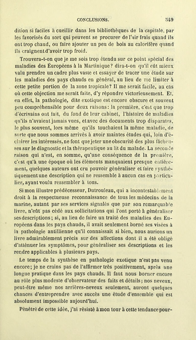 ditïon si faciles à cueillir dans les bibliothèques de la capitale, par les favorisés du sort qui peuvent se procurer de l’air frais quand ils ont trop chaud, ou faire ajouter un peu de bois au calorifère quand ils craignent d’avoir trop froid. Trouvera-t-on que je me sois trop étendu sur ce point spécial des maladies des Européens à la Martinique? dira-t-on qu'il eût mieux valu prendre un cadre plus vaste et essayer de tracer une étude sur les maladies des pays chauds en général, au lieu de me limiter h cette petite portion de la zone tropicale? Il me serait facile, au cas où cette objection me serait faite, d’y répondre victorieusement. El, en effet, la pathologie, dite exotique est encore obscure et souvent peu compréhensible pour deux raisons: la première, c’est que trop d’écrivains ont lait, du fond de leur cabinet, l’histoire de maladies qu’ils n’avaient jamais vues, etavec des documents trop disparates, le plus souvent, lors même qu’ils touchaient la même maladie, de sorte que nous sommes arrivés à avoir maintes études qui, loin d’é- clairer les intéressés, ne font que jeter une obscurité des plus fâcheu- ses sur le diagnostic et la thérapeutique au lit du malade. La seconde raison qui n’est, en somme, qu’une conséquence de la première, c’est qu’à une époque où les éléments manquaient presque entière- ment, quelques auteurs ont cru pouvoir généraliser et faire synthé- tiquement une description qui ne ressemble à aucun cas en particu- lier, ayant voulu ressembler à tous. Si mon illustre prédécesseur, Dutrouleau, qui a incontestablement droit à la respectueuse reconnaissance de tous les médecins de la marine, autant par ses services signalés que par son remarquable livre, n’eût pas cédé aux sollicitations qui l’ont porté à généraliser ses descriptions ; si, au lieu de faire un traité des maladies des Eu- ropéens dans les pays chauds, il avait seulement borné ses visées à la pathologie antillienne qu’il connaissait si bien, nous aurions un livre admirablement précis sur des affections dont il a été obligé d’atténuer les symptômes, pour généraliser ses descriptions et les rendre applicables à plusieurs pays. Le temps de la synthèse en pathologie exotique n’est pas venu encore; je ne crains pas de l’affirmer très positivement, après une longue pratique dans les pays chauds. Il faut nous borner encore au rôle plus modeste d’ob. ervateur des faits et détails; nos neveux, peut-être même nos arrières-neveux seulement, auront quelques chances d’entreprendre avec succès une étude d’ensemble qui est absolument impossible aujourd’hui. Pénétré de cette idée, j’ai résisté à mon tour à cette tendance pour-