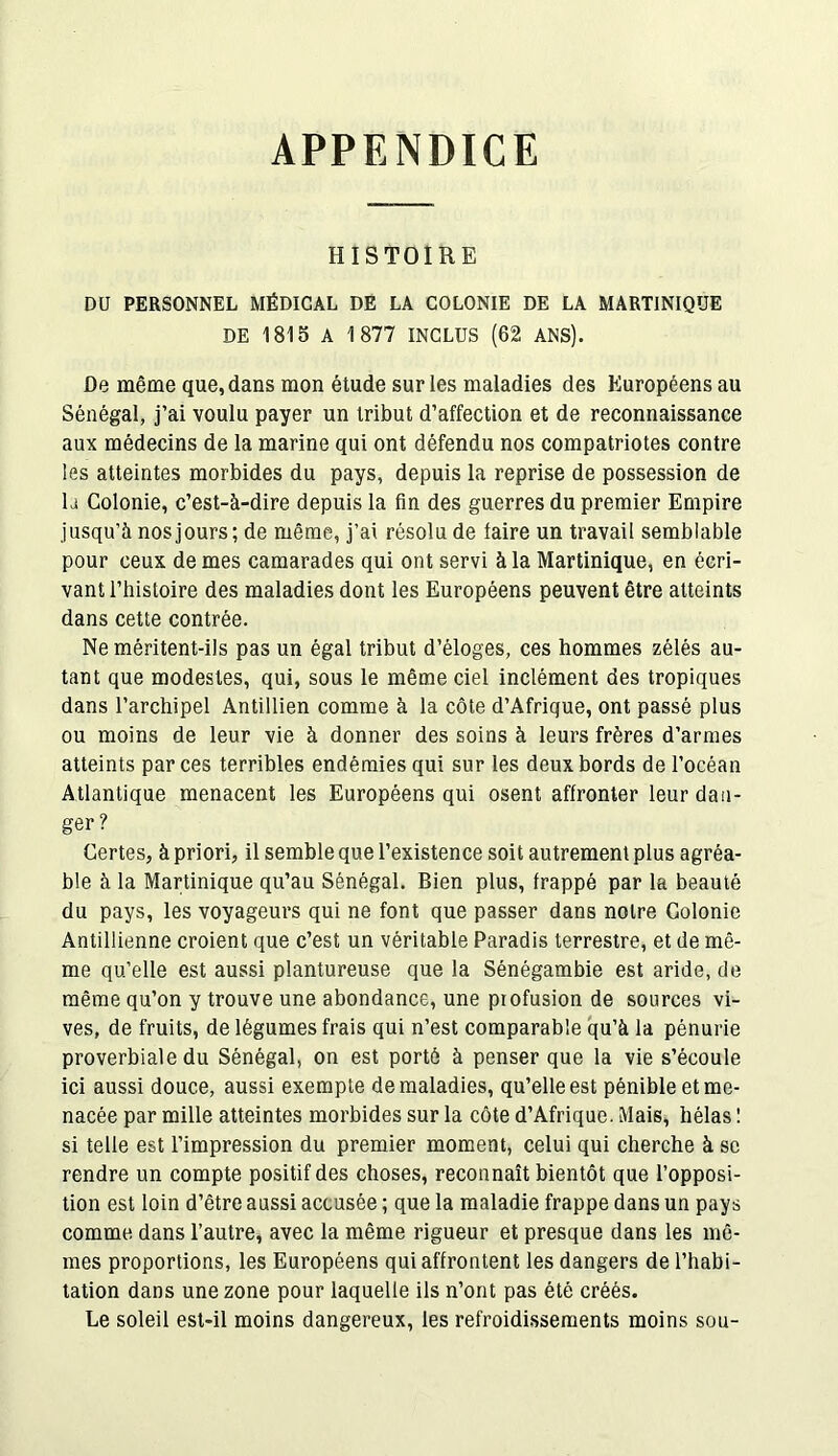 APPENDICE HISTOIRE DU PERSONNEL MÉDICAL DE LA COLONIE DE LA MARTINIQUE DE 1815 A 1877 INCLUS (62 ANS). De même que, dans mon étude sur les maladies des Européens au Sénégal, j’ai voulu payer un tribut d’affection et de reconnaissance aux médecins de la marine qui ont défendu nos compatriotes contre les atteintes morbides du pays, depuis la reprise de possession de la Colonie, c’est-à-dire depuis la fin des guerres du premier Empire jusqu’à nos jours; de même, j’ai résolu de faire un travail semblable pour ceux de mes camarades qui ont servi à la Martinique, en écri- vant l’histoire des maladies dont les Européens peuvent être atteints dans cette contrée. Ne méritent-ils pas un égal tribut d’éloges, ces hommes zélés au- tant que modestes, qui, sous le même ciel inclément des tropiques dans l’archipel Antillien comme à la côte d’Afrique, ont passé plus ou moins de leur vie à donner des soins à leurs frères d’armes atteints par ces terribles endémies qui sur les deux bords de l’océan Atlantique menacent les Européens qui osent affronter leur dan- ger ? Certes, à priori, il semble que l’existence soit autrement plus agréa- ble à la Martinique qu’au Sénégal. Bien plus, frappé par la beauté du pays, les voyageurs qui ne font que passer dans notre Colonie Antillienne croient que c’est un véritable Paradis terrestre, et de mê- me qu’elle est aussi plantureuse que la Sénégambie est aride, de même qu’on y trouve une abondance, une profusion de sources vi- ves, de fruits, de légumes frais qui n’est comparable qu’à la pénurie proverbiale du Sénégal, on est porté à penser que la vie s’écoule ici aussi douce, aussi exempte de maladies, qu’elle est pénible et me- nacée par mille atteintes morbides sur la côte d’Afrique. Mais, hélas ! si telle est l’impression du premier moment, celui qui cherche à se rendre un compte positif des choses, reconnaît bientôt que l’opposi- tion est loin d’être aussi accusée ; que la maladie frappe dans un pays comme dans l’autre, avec la même rigueur et presque dans les mê- mes proportions, les Européens qui affrontent les dangers de l’habi- tation dans une zone pour laquelle ils n’ont pas été créés. Le soleil est-il moins dangereux, les refroidissements moins sou-