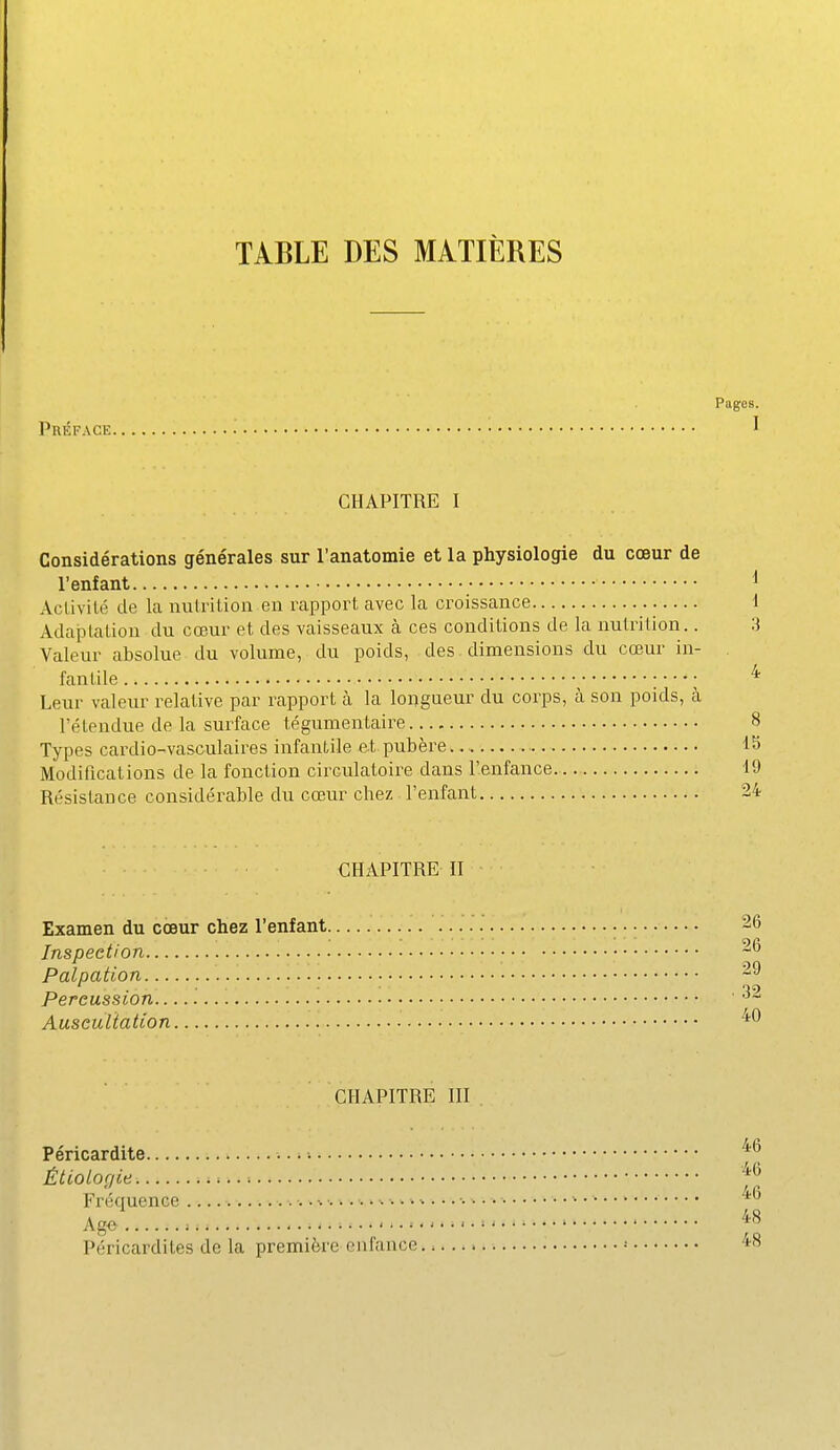 TABLE DES MATIÈRES Pages. Préface ^ CHAPITRE I Considérations générales sur l'anatomie et la physiologie du cœur de l'enfant Activité de la nutrition en rapport avec la croissance Adaptation du cœur et des vaisseaux à ces conditions de la nutrition.. Valeur absolue du volume, du poids, des dimensions du cœur in- fantile ^ : ■ ■ ■ ; Leur valeur relative par rapport à. la longueur du corps, à son poids, à l'étendue de la surface tégumentaire Types cardio-vasculaires infantile et.pubère. Modifications de la fonction circulatoire dans l'enfance Résistance considérable du cœur chez l'enfant CHAPITRE II Examen du cœur chez l'enfant 26 Inspection Palpation Percussion Auscultation CHAPITRE III . Péricardite •. Étiologie Fréquence ■ Age = ''l Péricardites de la première enfance •