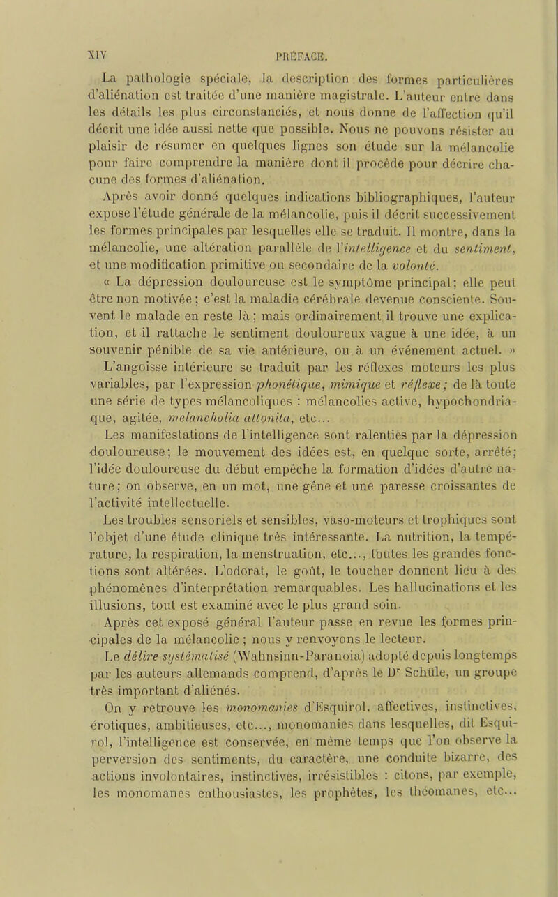 La pathologie spéciale, la description des formes particulières d’aliénation est traitée d’une manière magistrale. L’auteur entre dans les détails les plus circonstanciés, et nous donne de l’affection qu’il décrit une idée aussi nette que possible. Nous ne pouvons résister au plaisir de résumer en quelques lignes son étude sur la mélancolie pour faire comprendre la manière dont il procède pour décrire cha- cune des formes d’aliénation. Après avoir donné quelques indications bibliographiques, l’auteur expose l’étude générale de la mélancolie, puis il décrit successivement les formes principales par lesquelles elle se traduit. Il montre, dans la mélancolie, une altération parallèle de Y intelligence et du sentiment, et une modification primitive ou secondaire de la volonté. « La dépression douloureuse est le symptôme principal; elle peut être non motivée ; c’est la maladie cérébrale devenue consciente. Sou- vent le malade en reste là ; mais ordinairement il trouve une explica- tion, et il rattache le sentiment douloureux vague à une idée, à un souvenir pénible de sa vie antérieure, ou à un événement actuel. » L’angoisse intérieure se traduit par les réflexes moteurs les plus variables, par l’expression phonétique, mimique et réflexe ; de là toute une série de types mélancoliques : mélancolies active, hypochondria- que, agitée, melancholia attonita, etc... Les manifestations de l’intelligence sont ralenties par la dépression douloureuse; le mouvement des idées est, en quelque sorte, arrêté; l’idée douloureuse du début empêche la formation d’idées d’autre na- ture; on observe, en un mot, une gêne et une paresse croissantes de l’activité intellectuelle. Les troubles sensoriels et sensibles, vaso-moteurs et trophiques sont l’objet d’une étude clinique très intéressante. La nutrition, la tempé- rature, la respiration, la menstruation, etc..., toutes les grandes fonc- tions sont altérées. L’odorat, le goût, le toucher donnent lieu à des phénomènes d’interprétation remarquables. Les hallucinations et les illusions, tout est examiné avec le plus grand soin. Après cet exposé général l’auteur passe en revue les formes prin- cipales de la mélancolie ; nous y renvoyons le lecteur. Le délire systématisé (Wahnsinn-Paranoia) adopté depuis longtemps par les auteurs allemands comprend, d’après le Dr Schiile, un groupe très important d’aliénés. On y retrouve les monomanies d’Esquirol, affectives, instinctives, érotiques, ambitieuses, etc..., monomanies dans lesquelles, dit Esqui- rol, l’intelligence est conservée, en même temps que Von observe la perversion des sentiments, du caractère, une conduite bizarre, des actions involontaires, instinctives, irrésistibles : citons, par exemple, les monomanes enthousiastes, les prophètes, les théomanes, etc...