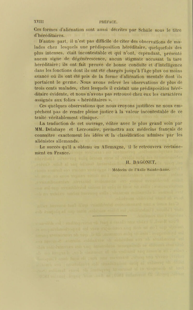 Ces formes d’aliénalion sont aussi décrites par Schiile sous le titre d’héréditaires. D’autre part, il n’est pas difficile de citer des observations de ma- lades chez lesquels une prédisposition héréditaire, quelquefois des plus intenses, était incontestable et qui n’ont, cependant, présenté aucun signe de dégénérescence, aucun stigmate accusant la tare héréditaire ; ils ont fait preuve de bonne conduite et d’intelligence dans les fonctions dont ils ont été chargés jusqu’à l’âge plus ou moins avancé où ils ont été pris de la forme d’aliénation mentale dont ils portaient le germe. Nous avons relevé les observations de plus de trois cents malades, chez lesquels il existait une prédisposition héré- ditaire évidente, et nous n’avons pas retrouvé chez eux les caractères assignés aux folies « héréditaires ». Ces quelques observations que nous croyons justifiées ne nous em- pêchent pas de rendre pleine justice à la valeur incontestable de ce traité véritablement clinique. La traduction de cet ouvrage, éditée avec le plus grand soin par MM. Delahaye et Lecrosnier, permettra aux médecins français de connaître exactement les idées et la classification admises par les aliénistes allemands. Le succès qu’il a obtenu en Allemagne, il le retrouvera certaine- ment en France. H. DAGONET, Médecin de l’Asile Sainte-Anne.