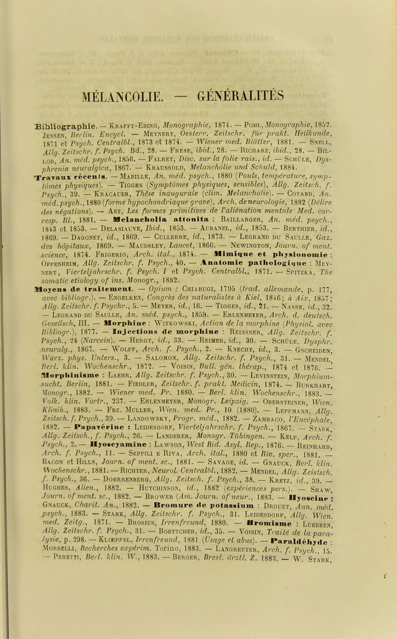 MÉLANCOLIE. — GÉNÉRALITÉS Bibliographie. — Krafft-Ebing, Monographie, 1874. — Pour., Monographie, 1852. Jessen Berlin. Encycl. — Meynert, Oeslerr. Zeitsclir. fier prakt. Heilkunde, 1871 et Psgch. Centralbl., 1873 et 1874. — Wiener med. Bliitler, 1881. — Snell, Allg. Zeitschr. f. Psych. Dd., 28. — Frese, ibid., 28. — Riciiarz, ibid., 28. — Bil- lot An. méd. psych., 185G. — F a i.ret, Disc, sur la folie rais., id. — Sciil'le, Dys- phrenia neuralgica, 1867. — Kraussold, Melancholie und Sc/ndd, 1884. Travaux récenfs. — Mabille, An. méd. psych., 1880 [Pouls, température, symp- tômes physiques). — Tigges (Symptômes physiques, sensibles), Allg. Zeitsch. f. Psych., 39. — Kracauer, Thèse inaugurale [clim. Melancholie). — Cotard, An. •méd.psych., 1880 [forme hypochondriaque grave), Arch. deneurologie, 1882 [Délire des négations). — Ast, Les formes primitives de l’aliénation mentale Mecl. cor- resp. Bl., 1881. — Melancholia attouita : Baillarger, An. méd. psych., 1843 et 1853. — Delasiauve, Ibid., 1853. — Aubanel, id., 1853. — Bertiiier, id., 1869. — Dagonet, id., 1869. — Cullerre, id., 1873. — Legrand du Saulle, Gaz. des hôpitaux, 1869. — Maudsley, Lancet, 1866. — Newington, Journ. of ment, science, 1874. Frigerio, Arch. ital., 1874. — Mimique et physionomie : Oppenheim, Allg. Zeitschr. f. Psych., 40. — Anatomie pathologique : Mey- nert, Vierteljahrschr. f. Psych. I et Psych. Centralbl., 1871. — Spjtzka, The somatic etiology of ins. Monogr., 1882. Moyens de traitement. — Opium : Cuiarugi, 1795 [trad. allemande, p. 177, avec bibliogr.). — Engelken, Congrès des naturalistes à Iliel, 1816; à Aix, 1857; Allg. Zeitschr. f. Psychr., 5. — Meyer, id., 16. — Tigges, id., 21. — Nasse, id., 32. — Legrand du Saulle, An. méd. psych., 1859. — Erlenmeïer, ^4rcA. d. cleulsch. Gesellsch, III. — Morphine : Witkoavski, Action de la morphine [Physiol. avec Bibliogr.), 1877. — Injections de morphine : Reissner, Allg. Zeitschr. f. Psych., 24 [Narcein). — IIergt, id., 33. — Reimer, id., 30. — Schüle, Dysphr. neuralg., 1867. — Wolff, Arch. f. Psych., 2. — Knecht, id., 3. — Gsciieiden, Würz. phys. Unters., 3. — Salomon, Allg. Zeitschr. f. Psych., 31. — Mendel Perl. klin. Wochenschr., 1872. — Voisin, Bull. gén. thérap., 1874 et 1876. Morphinisme : Laehr, Allg. Zeitschr. f. Psych., 30. — Levinstein, Morphium- sucht. Berlin, 1881. — Fiedler, Zeitschr. f. prakt. Medicin, 1874. — Burkiiart, Monogr., 1882. — Wiener med. Pr. 1880. — Berl. klin. Wochenschr., 1883. Volk. klin. Vortr., 237. — Erlenmeyer, Monogr. Leipzig. — Obersteiner, Wicn. Klinik., 1883. — Frz. Muller, Wien. med. Pr., 10 (1880). — Leppmann, Allg. Zeitsch. f. Psych., 39. — Landowsky, Progr. méd., 1882. — Zambaco, l'Encéphale, 1882. — Papavérine : Leidesdorf, Viertelj ahrschr. f. Psych., 1867. — Stark Allg. Zeitsch., f. Psych., 26. —Landerer, Monogr. Tübingen. — Kelp, Arch. f. Psych., 2. — UyoKcyamiue : Lawson, West Rid. Asyl. Rep., 1876. — Reinhard Arch. f. Psych., 11. — Seppili e Riva, Arch. ital., 1880 et Riv. sper., 1881. — Bacon et Hills, Journ. of ment, sc., 1881. — Savage, id. — Gnauck, Berl. klin. Wochenschr., 1881. — Riciiter, Neurol. Centralbl., 1882. — Mendel, Allg. Zeistsch. f. Psych., 36. — Doerhenberg, Allg. Zeitsch. f. Psych., 38. — Ivretz, id., 39. — Hughes, Alien., 1882. — Hutchinson, id., 1882 [expériences pers.). — Siiaw, Journ. of ment, sc., 1882. — Brower [Am. Journ. of neur., 1883. — Uyosciue ; Gnauck, Charit. An., 1882. — Bromure de potassium : Drouet, Ann. méd. psych., 1883. — Stark, Allg. Zeitschr. f. Psych., 31. Leidesdorf, Allg. Wicn. med. Zeitg., 1871. — Brosius, Irrenfreund, 1880. — Bromisme : Luebben Allg. Zeitschr. f. Psych., 31. — Boettciier, id., 35. — Voisin, Traité de la para- lysie, p. 298. — Kloepfel, Irrenfreund, 1881 [Usage et abus). — Paraldéhyde : Morselli, Recherches expérim. Torino, 1883. — Langreuter, Arch. f. Psych., 15 — Peretti, Berl. ldin. IV., 1883. — Berger, Brest, tirztl. Z. 1883. — W. Stark,