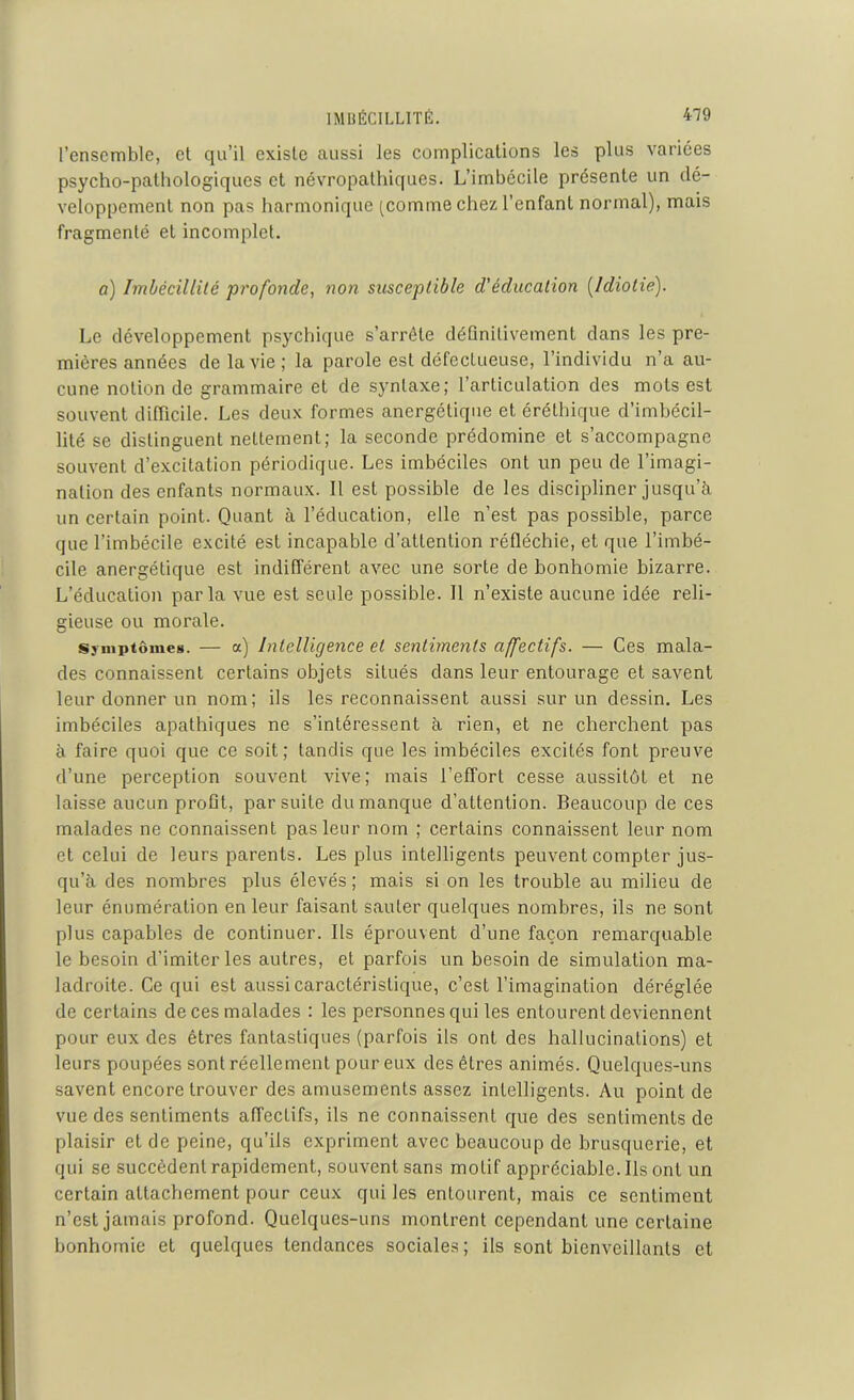 l’ensemble, et qu’il existe aussi les complications les plus variées psycho-pathologiques et névropathiques. L’imbccile présente un dé- veloppement non pas harmonique (comme chez l’enfant normal), mais fragmenté et incomplet. o) Imbécillité profonde, non susceptible d'éducation [Idiotie). Le développement psychique s’arrête définitivement dans les pre- mières années de la vie; la parole est défectueuse, l’individu n’a au- cune notion de grammaire et de syntaxe; l’articulation des mots est souvent difficile. Les deux formes anergétique et éréthique d’imbécil- lité se distinguent nettement; la seconde prédomine et s’accompagne souvent d’excitation périodique. Les imbéciles ont un peu de l’imagi- nation des enfants normaux. Il est possible de les discipliner jusqu’à un certain point. Quant à l’éducation, elle n’est pas possible, parce que l’imbécile excité est incapable d’attention réfléchie, et que l’imbé- cile anergétique est indifférent avec une sorte de bonhomie bizarre. L’éducation parla vue est seule possible. Il n’existe aucune idée reli- gieuse ou morale. Symptômes. — a) Intelligence et sentiments affectifs. — Ces mala- des connaissent certains objets situés dans leur entourage et savent leur donner un nom; ils les reconnaissent aussi sur un dessin. Les imbéciles apathiques ne s’intéressent à rien, et ne cherchent pas à faire quoi que ce soit; tandis que les imbéciles excités font preuve d’une perception souvent vive; mais l’effort cesse aussitôt et ne laisse aucun profit, par suite du manque d’attention. Beaucoup de ces malades ne connaissent pas leur nom ; certains connaissent leur nom et celui de leurs parents. Les plus intelligents peuvent compter jus- qu’à des nombres plus élevés ; mais si on les trouble au milieu de leur énumération en leur faisant sauter quelques nombres, ils ne sont plus capables de continuer. Ils éprouvent d’une façon remarquable le besoin d’imiter les autres, et parfois un besoin de simulation ma- ladroite. Ce qui est aussi caractéristique, c’est l’imagination déréglée de certains de ces malades : les personnes qui les entourent deviennent pour eux des êtres fantastiques (parfois ils ont des hallucinations) et leurs poupées sont réellement pour eux des êtres animés. Quelques-uns savent encore trouver des amusements assez intelligents. Au point de vue des sentiments affectifs, ils ne connaissent que des sentiments de plaisir et de peine, qu’ils expriment avec beaucoup de brusquerie, et qui se succèdent rapidement, souvent sans motif appréciable. Ils ont un certain attachement pour ceux qui les entourent, mais ce sentiment n’est jamais profond. Quelques-uns montrent cependant une certaine bonhomie et quelques tendances sociales; ils sont bienveillants et