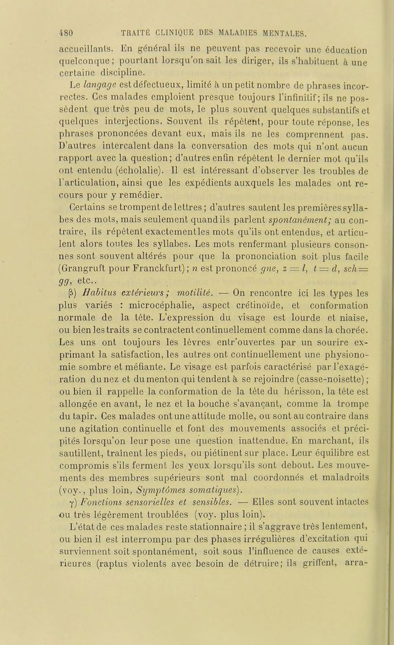 accueillants. En général ils ne peuvent pas recevoir une éducation quelconque; pourtant lorsqu’on sait les diriger, ils s’habituent à une certaine discipline. Le langage est défectueux, limité à un petit nombre de phrases incor- rectes. Ces malades emploient presque toujours l’infinitif; ils ne pos- sèdent que très peu de mots, le plus souvent quelques substantifs et quelques interjections. Souvent ils répètent, pour toute réponse, les phrases prononcées devant eux, mais ils ne les comprennent pas. D’autres intercalent dans la conversation des mots qui n’ont aucun rapport avec la question; d’autres enfin répètent le dernier mot qu'ils ont entendu (écholalie). Il est intéressant d’observer les troubles de l’articulation, ainsi que les expédients auxquels les malades ont re- cours pour y remédier. Certains se trompent de lettres ; d’autres sautent les premières sylla- bes des mots, mais seulement quand ils parlent spontanément ; au con- traire, ils répètent exactementles mots qu’ils ont entendus, et articu- lent alors toutes les syllabes. Les mots renfermant plusieurs conson- nes sont souvent altérés pour que la prononciation soit plus facile (Grangruft pour Franckfurt) ; n est prononcé gne, z = l, t— cl, sch = 99, etc.. Habitus extérieurs; motilité. — On rencontre ici les types les plus variés : microcéphalie, aspect crétinoïde, et conformation normale de la tête. L’expression du visage est lourde et niaise, ou bien les traits se contractent continuellement comme dans la chorée. Les uns ont toujours les lèvres entr’ouvertes par un sourire ex- primant la satisfaction, les autres ont continuellement une physiono- mie sombre et méfiante. Le visage est parfois caractérisé par l’exagé- ration du nez et du menton qui tendent à se rejoindre (casse-noisette); ou bien il rappelle la conformation de la tête du hérisson, la tète est allongée en avant, le nez et la bouche s’avançant, comme la trompe du tapir. Ges malades ont une attitude molle, ou sont au contraire dans une agitation continuelle et font des mouvements associés et préci- pités lorsqu’on leur pose une question inattendue. En marchant, ils sautillent, traînent les pieds, ou piétinent sur place. Leur équilibre est compromis s’ils ferment les yeux lorsqu’ils sont debout. Les mouve- ments des membres supérieurs sont mal coordonnés et maladroits (voy., plus loin, Symptômes somatiques). y) Fonctions sensorielles et sensibles. — Elles sont souvent intactes ou très légèrement troublées (voy. plus loin). L’état de ces malades reste stationnaire ; il s’aggrave très lentement, ou bien il est interrompu par des phases irrégulières d’excitation qui surviennent soit spontanément, soit sous l’infinence de causes exté- rieures (raplus violents avec besoin de détruire; ils griffent, arra-