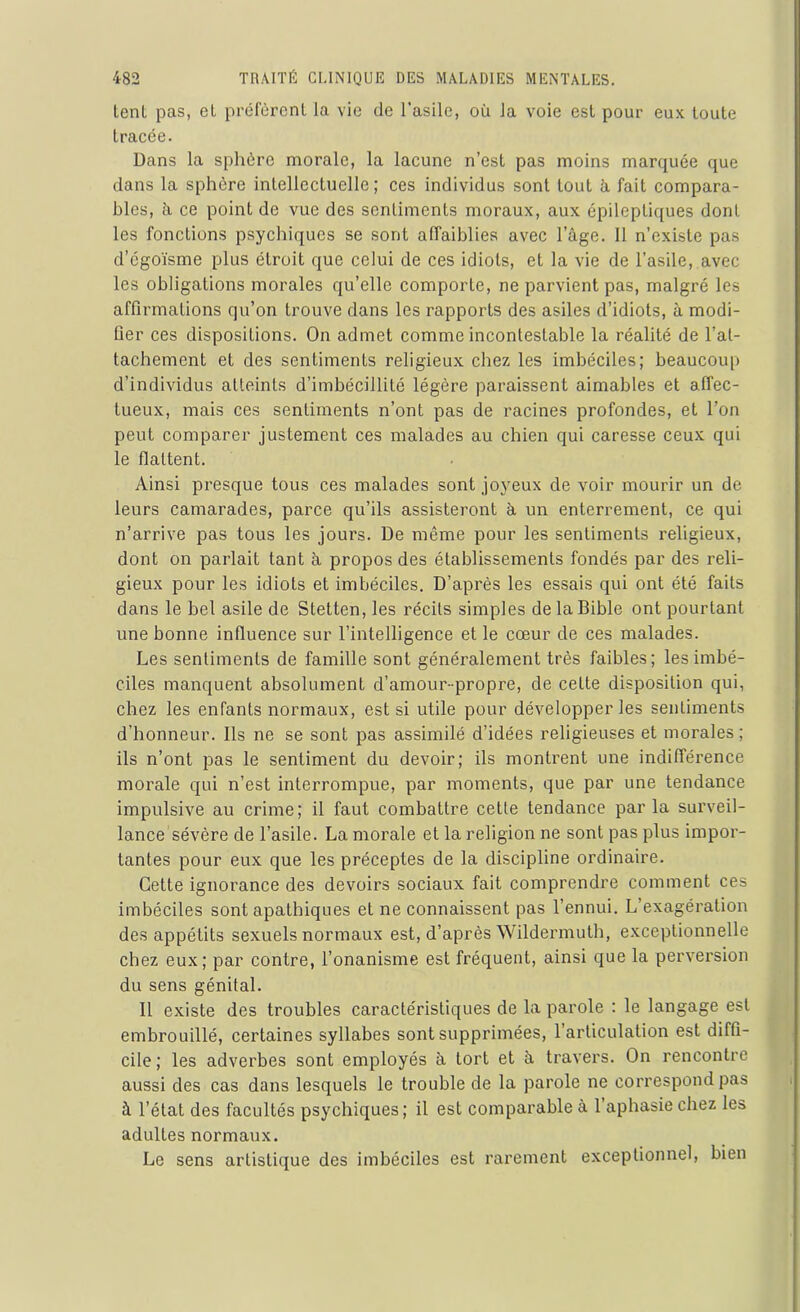 tenl pas, el préfèrent la vie de l’asile, où la voie est pour eux toute tracée. Dans la sphère morale, la lacune n’est pas moins marquée que dans la sphère intellectuelle; ces individus sont tout à fait compara- bles, ù ce point de vue des sentiments moraux, aux épileptiques dont les fonctions psychiques se sont affaiblies avec l’âge. Il n’existe pas d’égoïsme plus étroit que celui de ces idiots, et la vie de l’asile, avec les obligations morales qu’elle comporte, ne parvient pas, malgré les affirmations qu’on trouve dans les rapports des asiles d’idiots, à modi- fier ces dispositions. On admet comme incontestable la réalité de l’at- tachement et des sentiments religieux chez les imbéciles; beaucoup d’individus atteints d’imbécillité légère paraissent aimables et affec- tueux, mais ces sentiments n’ont pas de racines profondes, et l’on peut comparer justement ces malades au chien qui caresse ceux qui le flattent. Ainsi presque tous ces malades sont joyeux de voir mourir un de leurs camarades, parce qu’ils assisteront à un enterrement, ce qui n’arrive pas tous les jours. De même pour les sentiments religieux, dont on parlait tant à propos des établissements fondés par des reli- gieux pour les idiots et imbéciles. D’après les essais qui ont été faits dans le bel asile de Stetten, les récits simples de la Bible ont pourtant une bonne influence sur l’intelligence et le cœur de ces malades. Les sentiments de famille sont généralement très faibles; les imbé- ciles manquent absolument d’amour-propre, de cette disposition qui, chez les enfants normaux, est si utile pour développer les sentiments d’honneur. Ils ne se sont pas assimilé d’idées religieuses et morales ; ils n’ont pas le sentiment du devoir; ils montrent une indifférence morale qui n’est interrompue, par moments, que par une tendance impulsive au crime; il faut combattre cette tendance parla surveil- lance sévère de l’asile. La morale et la religion ne sont pas plus impor- tantes pour eux que les préceptes de la discipline ordinaire. Cette ignorance des devoirs sociaux fait comprendre comment ces imbéciles sont apathiques et ne connaissent pas l’ennui. L’exagération des appétits sexuels normaux est, d’après Wildermuth, exceptionnelle chez eux; par contre, l’onanisme est fréquent, ainsi que la perversion du sens génital. Il existe des troubles caractéristiques de la parole : le langage est embrouillé, certaines syllabes sont supprimées, 1 articulation est diffi- cile ; les adverbes sont employés à tort et à travers. On rencontre aussi des cas dans lesquels le trouble de la parole ne correspond pas à l’état des facultés psychiques; il est comparable à l’aphasie chez les adultes normaux. Le sens artistique des imbéciles est rarement exceptionnel, bien