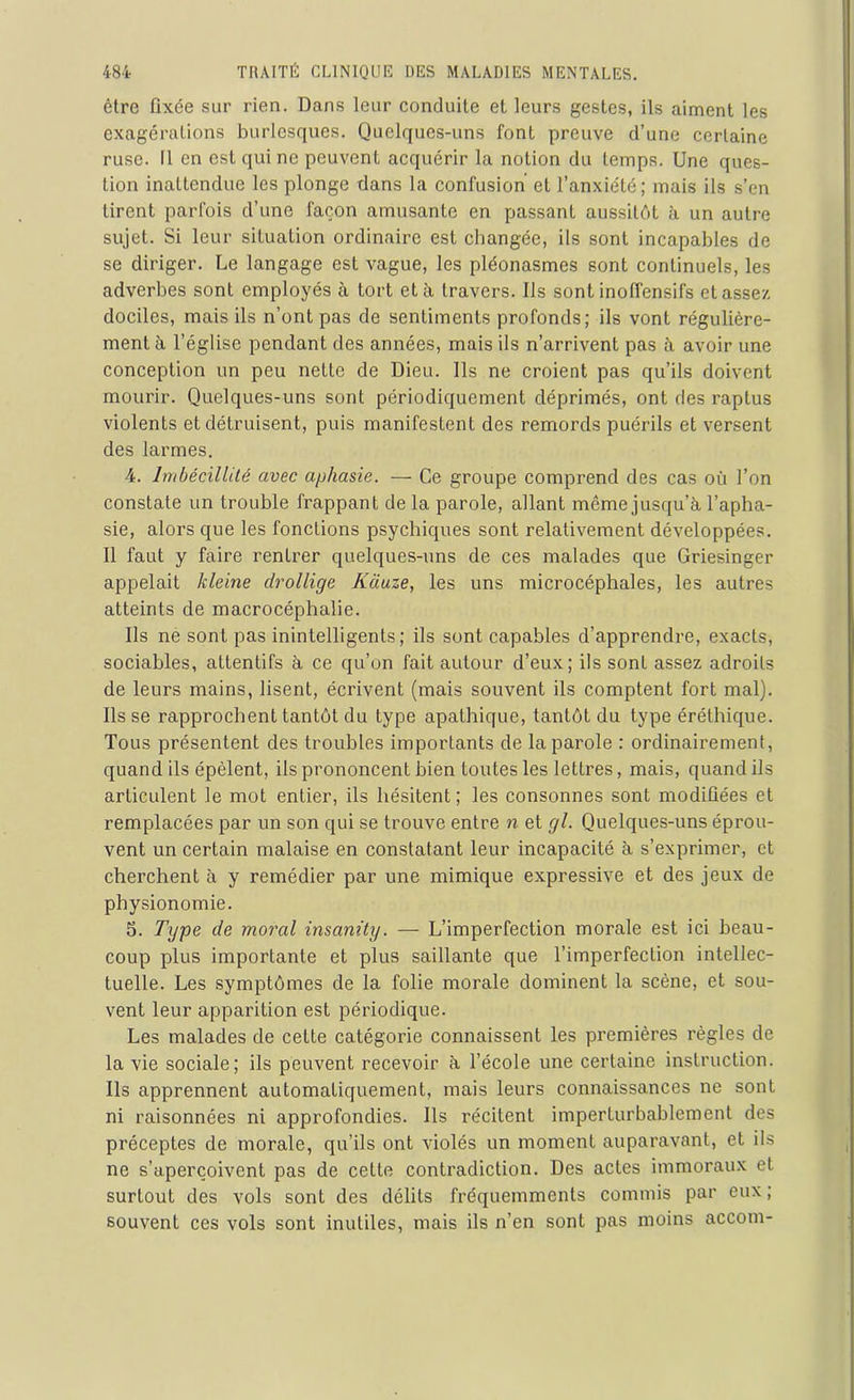 être fixée sur rien. Dans leur conduite et leurs gestes, ils aiment les exagérations burlesques. Quelques-uns font preuve d’une certaine ruse. Il en est qui ne peuvent acquérir la notion du temps. Une ques- tion inattendue les plonge dans la confusion et l’anxiété; mais ils s’en tirent parfois d’une façon amusante en passant aussitôt à un autre sujet. Si leur situation ordinaire est changée, ils sont incapables de se diriger. Le langage est vague, les pléonasmes sont continuels, les adverbes sont employés à tort et à travers. Ils sont inoffensifs et assez dociles, mais ils n’ont pas de sentiments profonds; ils vont régulière- ment à l’église pendant des années, mais ils n’arrivent pas à avoir une conception un peu nette de Dieu. Ils ne croient pas qu’ils doivent mourir. Quelques-uns sont périodiquement déprimés, ont des raptus violents et détruisent, puis manifestent des remords puérils et versent des larmes. 4. Imbécillité avec aphasie. — Ce groupe comprend des cas où l’on constate un trouble frappant de la parole, allant même jusqu’à l’apha- sie, alors que les fonctions psychiques sont relativement développées. Il faut y faire rentrer quelques-uns de ces malades que Griesinger appelait kleine drollige Kciuze, les uns microcéphales, les autres atteints de macrocéphalie. Ils ne sont pas inintelligents; ils sont capables d’apprendre, exacts, sociables, attentifs à ce qu’on fait autour d’eux; ils sont assez adroits de leurs mains, lisent, écrivent (mais souvent ils comptent fort mal). Ils se rapprochent tantôt du type apathique, tantôt du type éréthique. Tous présentent des troubles importants de la parole : ordinairement, quand ils épèlent, ils prononcent bien toutes les lettres, mais, quand ils articulent le mot entier, ils hésitent; les consonnes sont modifiées et remplacées par un son qui se trouve entre n et cjl. Quelques-uns éprou- vent un certain malaise en constatant leur incapacité à s’exprimer, et cherchent à y remédier par une mimique expressive et des jeux de physionomie. 5. Type de moral insanity. — L’imperfection morale est ici beau- coup plus importante et plus saillante que l’imperfection intellec- tuelle. Les symptômes de la folie morale dominent la scène, et sou- vent leur apparition est périodique. Les malades de cette catégorie connaissent les premières règles de la vie sociale; ils peuvent recevoir à l’école une certaine instruction. Ils apprennent automatiquement, mais leurs connaissances ne sont ni raisonnées ni approfondies. Ils récitent imperturbablement des préceptes de morale, qu’ils ont violés un moment auparavant, et ils ne s’aperçoivent pas de cette contradiction. Des actes immoraux et surtout des vols sont des délits fréquemments commis par eux ; souvent ces vols sont inutiles, mais ils n’en sont pas moins accom-