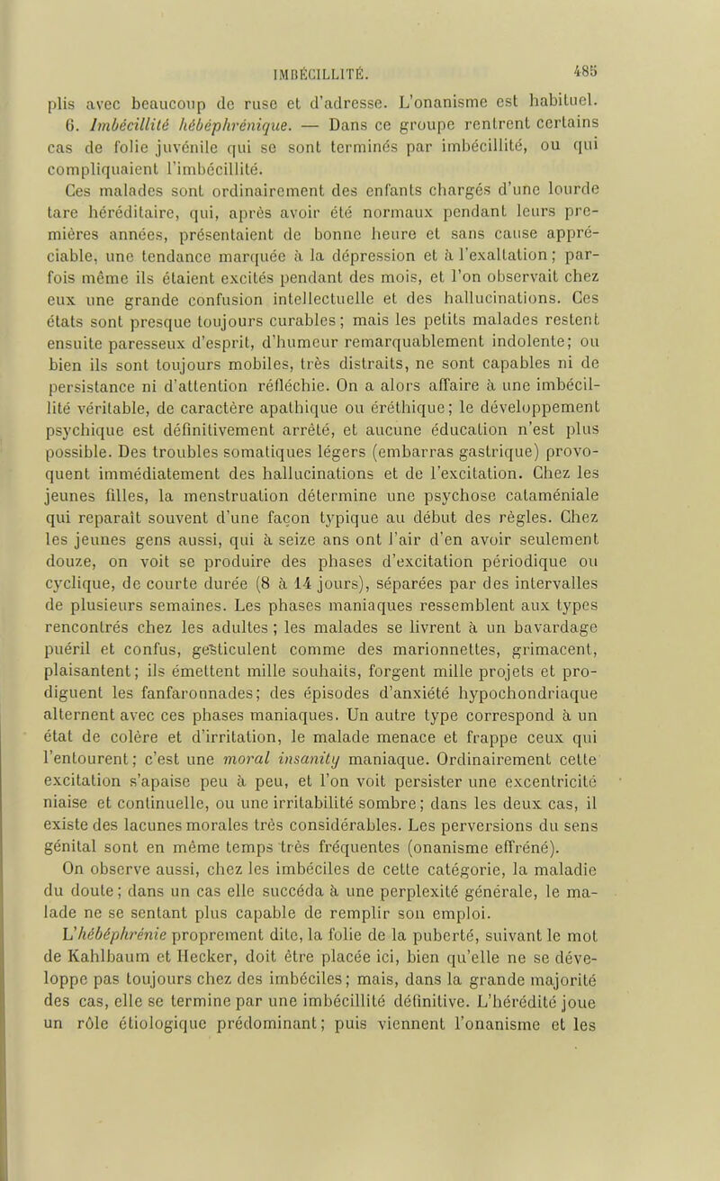 plis avec beaucoup de ruse et d’adresse. L’onanisme est habituel. 6. Imbécillité hébéphrénique. — Dans ce groupe rcnlrent certains cas de folie juvénile qui se sont terminés par imbécillité, ou qui compliquaient l’imbécillité. Ces malades sont ordinairement des enfants chargés d’une lourde tare héréditaire, qui, après avoir été normaux pendant leurs pre- mières années, présentaient de bonne heure et sans cause appré- ciable, une tendance marquée à la dépression et à l’exaltation ; par- fois même ils étaient excités pendant des mois, et l’on observait chez eux une grande confusion intellectuelle et des hallucinations. Ces états sont presque toujours curables; mais les petits malades restent ensuite paresseux d’esprit, d’humeur remarquablement indolente; ou bien ils sont toujours mobiles, très distraits, ne sont capables ni de persistance ni d’attention réfléchie. On a alors affaire à une imbécil- lité véritable, de caractère apathique ou éréthique; le développement psychique est définitivement arrêté, et aucune éducation n’est plus possible. Des troubles somatiques légers (embarras gastrique) provo- quent immédiatement des hallucinations et de l’excitation. Chez les jeunes filles, la menstruation détermine une psychose cataméniale qui reparaît souvent d’une façon typique au début des règles. Chez les jeunes gens aussi, qui à seize ans ont l’air d’en avoir seulement douze, on voit se produire des phases d’excitation périodique ou cyclique, de courte durée (8 à 14 jours), séparées par des intervalles de plusieurs semaines. Les phases maniaques ressemblent aux types rencontrés chez les adultes ; les malades se livrent à un bavardage puéril et confus, gesticulent comme des marionnettes, grimacent, plaisantent; ils émettent mille souhaits, forgent mille projets et pro- diguent les fanfaronnades; des épisodes d’anxiété hypochondriaque alternent avec ces phases maniaques. Un autre type correspond à un état de colère et d’irritation, le malade menace et frappe ceux qui l’entourent; c’est une moral insanity maniaque. Ordinairement cette excitation s’apaise peu à peu, et l’on voit persister une excentricité niaise et continuelle, ou une irritabilité sombre; dans les deux cas, il existe des lacunes morales très considérables. Les perversions du sens génital sont en même temps très fréquentes (onanisme effréné). On observe aussi, chez les imbéciles de cette catégorie, la maladie du doute; dans un cas elle succéda à une perplexité générale, le ma- lade ne se sentant plus capable de remplir son emploi. L'hébéphrénie proprement dite, la folie de la puberté, suivant le mot de Kahlbaum et Ilecker, doit être placée ici, bien qu’elle ne se déve- loppe pas toujours chez des imbéciles; mais, dans la grande majorité des cas, elle se termine par une imbécillité définitive. L’hérédité joue un rôle étiologique prédominant; puis viennent l’onanisme et les