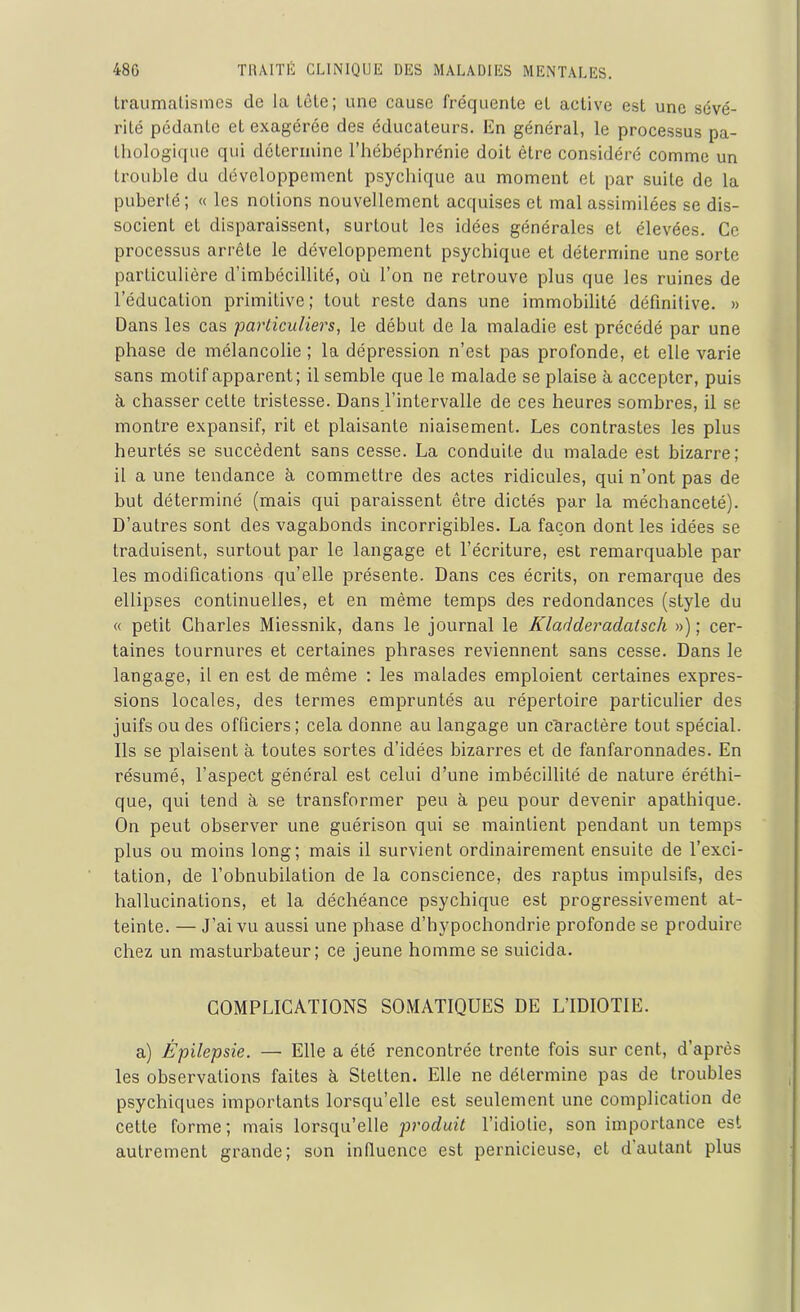 traumatismes de la tôle; une cause fréquente et active est une sévé- rité pédante et exagérée des éducateurs. En général, le processus pa- thologique qui détermine l’hébéplirénie doit être considéré comme un trouble du développement psychique au moment et par suite de la puberté; « les notions nouvellement acquises et mal assimilées se dis- socient et disparaissent, surtout les idées générales et élevées. Ce processus arrête le développement psychique et détermine une sorte particulière d’imbécillité, où l’on ne retrouve plus que les ruines de l’éducation primitive; tout reste dans une immobilité définitive. » Dans les cas particuliers, le début de la maladie est précédé par une phase de mélancolie ; la dépression n’est pas profonde, et elle varie sans motif apparent; il semble que le malade se plaise à accepter, puis à chasser cette tristesse. Dans l’intervalle de ces heures sombres, il se montre expansif, rit et plaisante niaisement. Les contrastes les plus heurtés se succèdent sans cesse. La conduite du malade est bizarre; il a une tendance à commettre des actes ridicules, qui n’ont pas de but déterminé (mais qui paraissent être dictés par la méchanceté). D’autres sont des vagabonds incorrigibles. La façon dont les idées se traduisent, surtout par le langage et l’écriture, est remarquable par les modifications qu’elle présente. Dans ces écrits, on remarque des ellipses continuelles, et en même temps des redondances (style du « petit Charles Miessnik, dans le journal le Iiladderadatsch ») ; cer- taines tournures et certaines phrases reviennent sans cesse. Dans le langage, il en est de même : les malades emploient certaines expres- sions locales, des termes empruntés au répertoire particulier des juifs ou des officiers; cela donne au langage un caractère tout spécial. Ils se plaisent à toutes sortes d’idées bizarres et de fanfaronnades. En résumé, l’aspect général est celui d’une imbécillité de nature éréthi- que, qui tend à se transformer peu à peu pour devenir apathique. On peut observer une guérison qui se maintient pendant un temps plus ou moins long; mais il survient ordinairement ensuite de l’exci- tation, de l’obnubilation de la conscience, des raptus impulsifs, des hallucinations, et la déchéance psychique est progressivement at- teinte. — J’ai vu aussi une phase d’hypochondrie profonde se produire chez un masturbateur; ce jeune homme se suicida. COMPLICATIONS SOMATIQUES DE L’IDIOTIE. a) Épilepsie. — Elle a été rencontrée trente fois sur cent, d’après les observations faites à Stetten. Elle ne détermine pas de troubles psychiques importants lorsqu’elle est seulement une complication de cette forme; mais lorsqu’elle produit l’idiotie, son importance est autrement grande; son influence est pernicieuse, et d autant plus