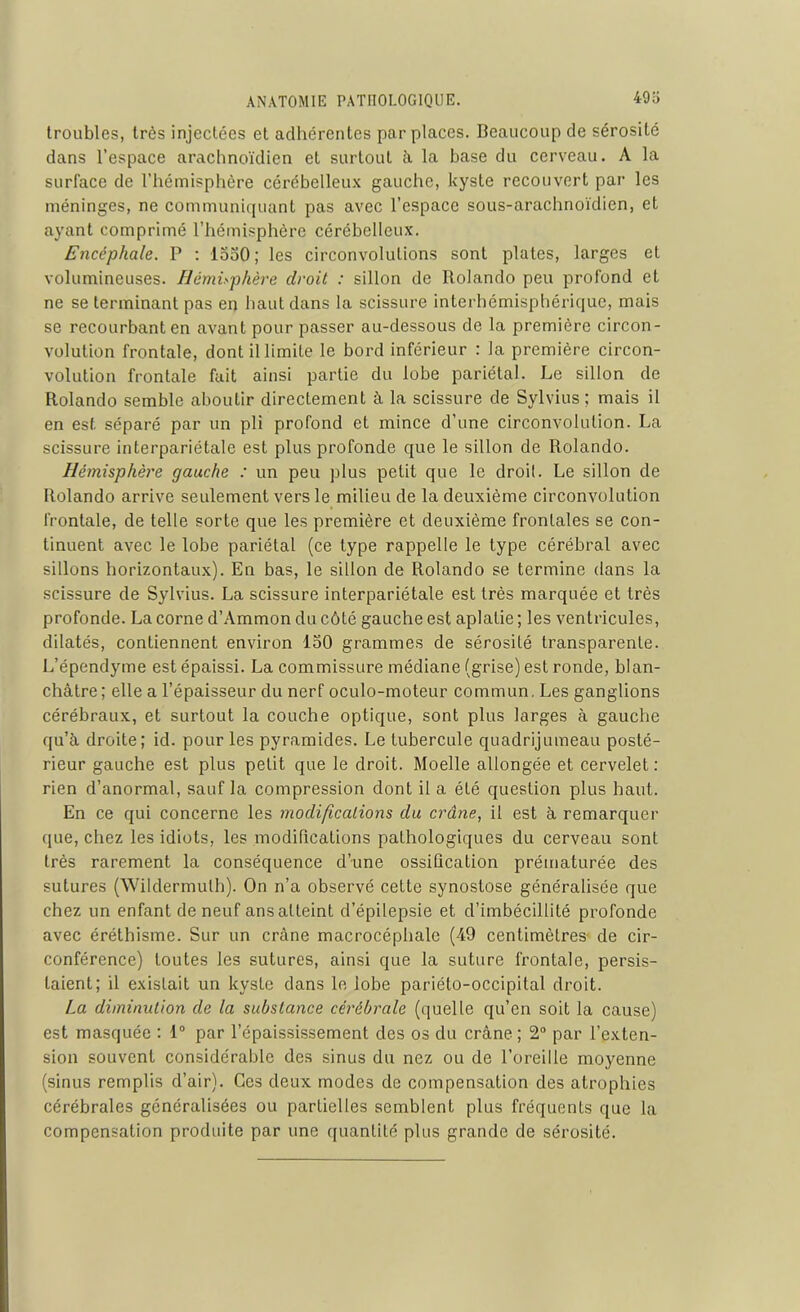 troubles, très injectées et adhérentes par places. Beaucoup de sérosité dans l’espace arachnoïdien et surtout à la base du cerveau. A la surface de l’hémisphère cérébelleux gauche, kyste recouvert par les méninges, ne communiquant pas avec l’espace sous-arachnoïdien, et ayant comprimé l’hémisphère cérébelleux. Encéphale. P : iooO; les circonvolutions sont plates, larges et volumineuses. Hémisphère droit : sillon de Rolando peu profond et ne se terminant pas en haut dans la scissure interhémisphérique, mais se recourbant en avant pour passer au-dessous de la première circon- volution frontale, dont il limite le bord inférieur : la première circon- volution frontale fait ainsi partie du lobe pariétal. Le sillon de Rolando semble aboutir directement à la scissure de Sylvius ; mais il en est séparé par un pli profond et mince d’une circonvolution. La scissure interpariétale est plus profonde que le sillon de Rolando. Hémisphère gauche : un peu plus petit que le droit. Le sillon de Rolando arrive seulement vers le milieu de la deuxième circonvolution frontale, de telle sorte que les première et deuxième frontales se con- tinuent avec le lobe pariétal (ce type rappelle le type cérébral avec sillons horizontaux). En bas, le sillon de Rolando se termine dans la scissure de Sylvius. La scissure interpariétale est très marquée et très profonde. La corne d’Ammon du côté gauche est aplatie ; les ventricules, dilatés, contiennent environ 150 grammes de sérosité transparente. L’épendyme est épaissi. La commissure médiane (grise) est ronde, blan- châtre; elle a l’épaisseur du nerf oculo-moteur commun. Les ganglions cérébraux, et surtout la couche optique, sont plus larges à gauche qu’à droite; id. pour les pyramides. Le tubercule quadrijumeau posté- rieur gauche est plus petit que le droit. Moelle allongée et cervelet: rien d’anormal, sauf la compression dont il a été question plus haut. En ce qui concerne les modifications du crâne, il est à remarquer que, chez les idiots, les modifications pathologiques du cerveau sont très rarement la conséquence d’une ossification prématurée des sutures (Wildermulh). On n’a observé cette synostose généralisée que chez un enfant de neuf ans atteint d’épilepsie et d’imbécillité profonde avec éréthisme. Sur un crâne macrocéphalc (49 centimètres- de cir- conférence) toutes les sutures, ainsi que la suture frontale, persis- taient; il existait un kyste dans le lobe pariéto-occipital droit. La diminution de la substance cérébrale (quelle qu’en soit la cause) est masquée : 1° par l’épaississement des os du crâne ; 2° par l’exten- sion souvent considérable des sinus du nez ou de l’oreille moyenne (sinus remplis d’air). Ces deux modes de compensation des atrophies cérébrales généralisées ou partielles semblent plus fréquents que la compensation produite par une quantité plus grande de sérosité.
