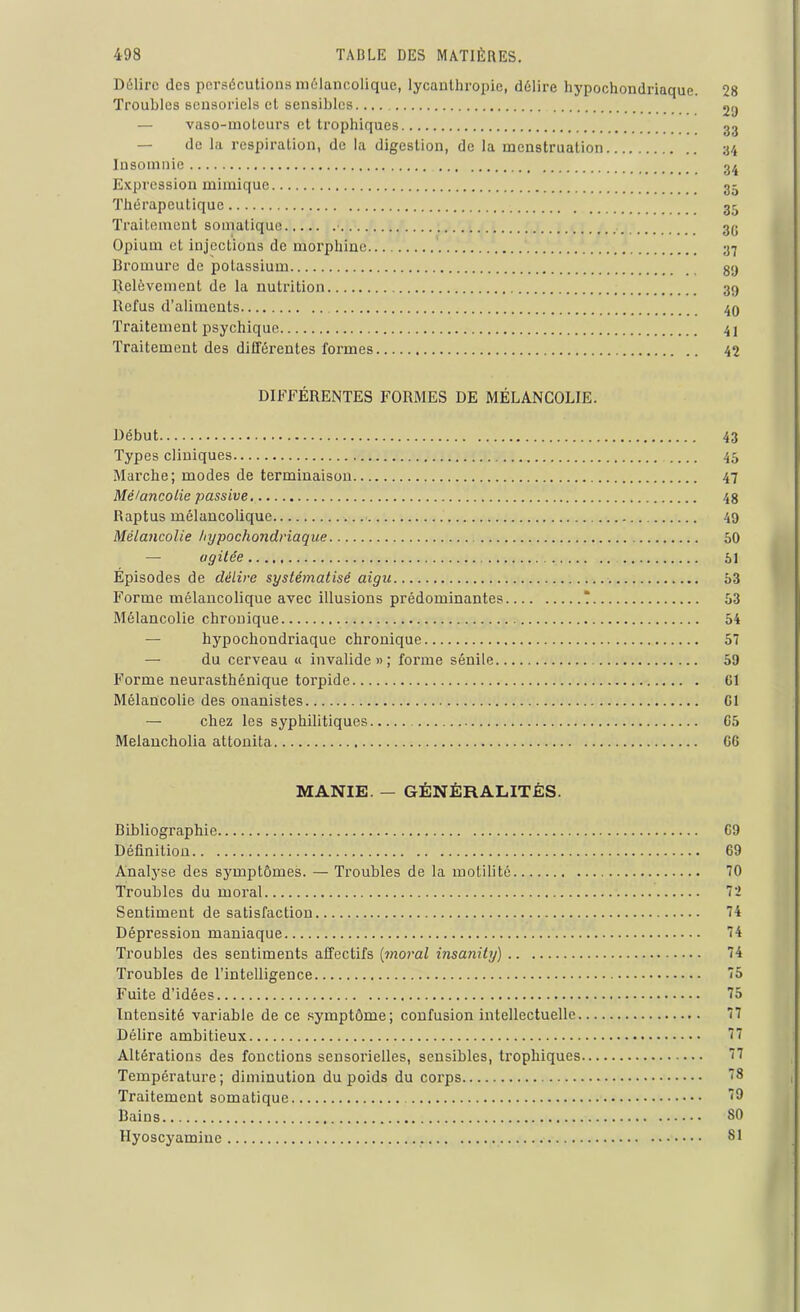 Délire des persécutions mélancolique, lycanthropie, délire hypochondriaque. Troubles sensoriels et sensibles.... — vaso-moteurs et trophiques — de la respiration, de la digestion, de la menstruation Insomnie Expression mimique Thérapeutique Traitement somatique • Opium et injections de morphine Bromure de polassium Relèvement de la nutrition Refus d'aliments Traitement psychique Traitement des différentes formes 28 2!) 33 34 34 35 35 3G 37 8!) 39 40 41 42 DIFFÉRENTES FORMES DE MÉLANCOLIE. Début Types cliniques Marche; modes de terminaison Mélancolie passive Raptus mélancolique Mélancolie hypochondriaque — agitée Épisodes de délire systématisé aigu Forme mélancolique avec illusions prédominantes Mélancolie chronique hypochondriaque chronique — du cerveau « invalide»; forme sénile., Forme neurasthénique toi'pide Mélancolie des onanistes — chez les syphilitiques Melancholia attonita 43 45 47 48 49 50 53 54 57 59 Cl Cl G5 G6 MANIE. — GÉNÉRALITÉS. Bibliographie G9 Définition 69 Analyse des symptômes. — Troubles de la motilité 70 Troubles du moral 72 Sentiment de satisfaction 74 Dépression maniaque 74 Troubles des sentiments affectifs (moral insanity) 74 Troubles de l’intelligence 75 Fuite d’idées 75 Intensité variable de ce symptôme; confusion intellectuelle 77 Délire ambitieux 77 Altérations des fonctions sensorielles, sensibles, trophiques 77 Température; diminution du poids du corps 78 Traitement somatique 79 Bains 80 Hyoscyamiue 81