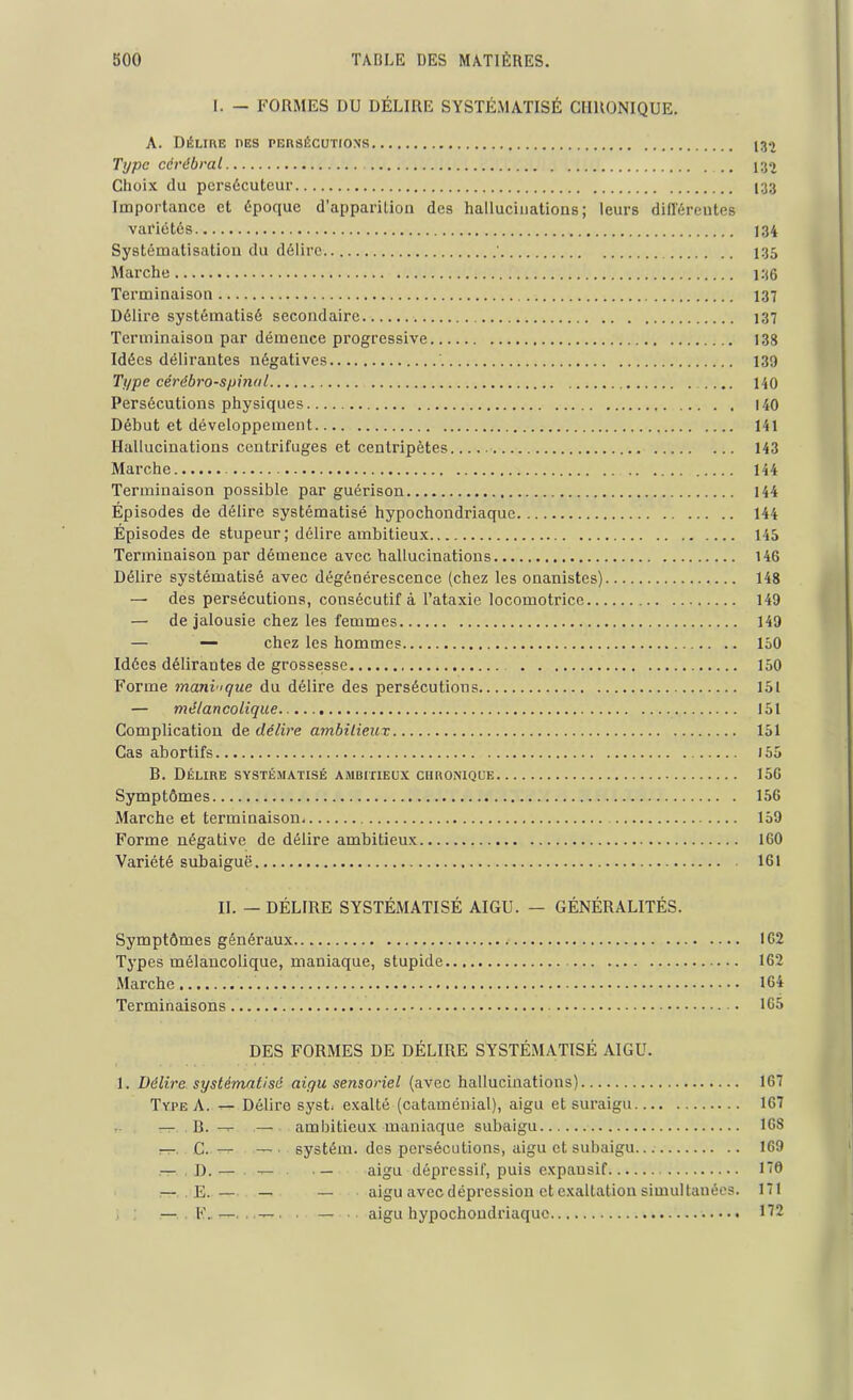 I. — FORMES DU DÉLIRE SYSTÉMATISÉ CHRONIQUE. A. Délire i>es persécutions Type cérébral ,. 43^ Choix du persécuteur 133 Importance et époque d’apparition des hallucinations; leurs différentes variétés 134 Systématisation du délire ' 735 Marche 136 Terminaison 137 Délire systématisé secondaire 137 Terminaison par démence progressive 138 Idées délirantes négatives 139 Type cérébro-spinal 140 Persécutions physiques 140 Début et développement 141 Hallucinations centrifuges et centripètes 143 Marche 144 Terminaison possible par guérison 144 Épisodes de délire systématisé hypochondriaque 144 Épisodes de stupeur; délire ambitieux 145 Terminaison par démence avec hallucinations 146 Délire systématisé avec dégénérescence (chez les onanistes) 148 — des persécutions, consécutif à l’ataxie locomotrice 149 — de jalousie chez les femmes 149 — — chez les hommes 150 Idées délirantes de grossesse 150 Forme maniaque du délire des persécutions 151 — mélancolique 151 Complication de délire ambilieux 151 Cas abortifs 155 B. Délire systématisé ambitieux chronique 156 Symptômes 156 Marche et terminaison 159 Forme négative de délire ambitieux 160 Variété subaiguë 161 IL — DÉLIRE SYSTÉMATISÉ AIGU. — GÉNÉRALITÉS. Symptômes généraux 162 Types mélancolique, maniaque, stupide 162 Marche 164 Terminaisons 165 DES FORMES DE DÉLIRE SYSTÉMATISÉ AIGU. 1. Délire systématisé aigu sensoriel (avec hallucinations) 167 Type A. — Délire syst exalté (cataménial), aigu et suraigu 167 — B. -r- — ambitieux maniaque subaigu 16S —. C. — — ■ systém. des persécutions, aigu et subaigu 169 I).— — — aigu dépressif, puis expausif 170 — E. — — — aigu avec dépression et exaltation simultanées. 171 — . F.t—. .-t-t , . — aigu hypochondriaque 172