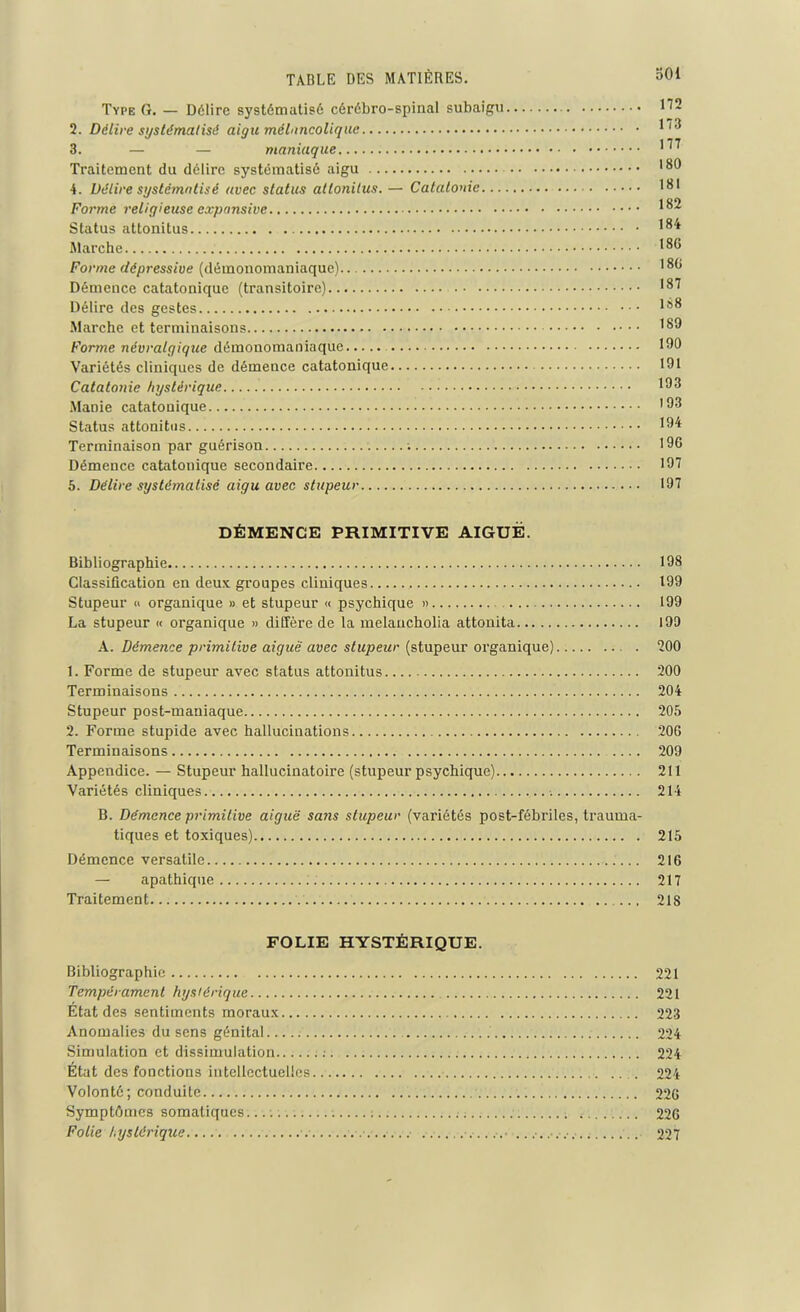 Type G. — Délire systématisé cérébro-spinal subaigu 112 2. Délire systématisé aigu mélancolique 3. — — maniaque 1 ^ Traitement du délire systématisé aigu '8® 4. Délire systématisé avec status attonitus. — Catatonie 1*11 Forme religieuse expansive ^8^ Status attonitus *8^ Marche 18G Forme dépressive (démonomaniaque) 18^ Démence catatoniquc (transitoire) ,87 Délire des gestes 188 Marche et terminaisons I8® Forme névralgique démonomaniaque 190 Variétés cliniques de démence catatonique 191 Catatonie hystérique 193 Manie catatonique ’93 Status attonitus 194 Terminaison par guérison 196 Démence catatonique secondaire 197 5. Délire systématisé aigu avec stupeur 197 DÉMENCE PRIMITIVE AIGUE. Bibliographie 198 Classification en deux groupes cliniques , 199 Stupeur « organique » et stupeur « psychique » 199 La stupeur « organique » diffère de la melancholia attonita 199 A. Démence primitive aiguë avec stupeur (stupeur organique) 200 1. Forme de stupeur avec status attonitus 200 Terminaisons 204 Stupeur post-maniaque 205 2. Forme stupide avec hallucinations 206 Terminaisons 209 Appendice. — Stupeur hallucinatoire (stupeur psychique) 211 Variétés cliniques 214 B. Démence primitive aiguë sans stupeur (variétés post-fébriles, trauma- tiques et toxiques) 215 Démence versatile 216 — apathique 217 Traitement ... 218 FOLIE HYSTÉRIQUE. Bibliographie 221 Tempérament hystérique 221 État des sentiments moraux 223 Anomalies du sens génital 224 Simulation et dissimulation ;. 224 État des fonctions intellectuelles. 224 Volonté; conduite 226 Symptômes somatiques.... ; ; .- 226 Folie hystérique 227